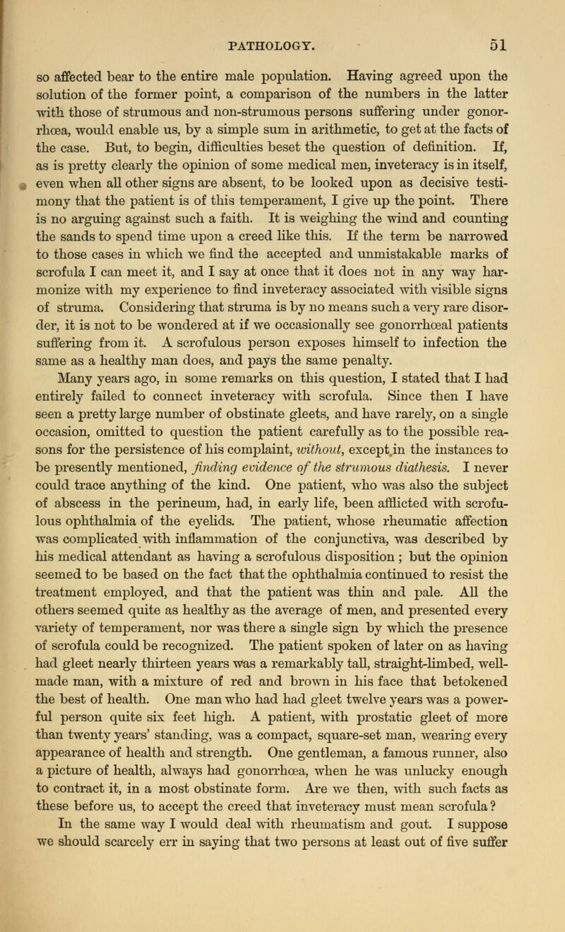 so affected bear to the entire male population. Having agreed upon the solution of the former point, a comparison of the numbers in the latter with those of strumous and non-strumous persons suffering under gonor- rhoea, would enable us, by a simple sum in arithmetic, to get at the facts of the case. But, to begin, difficulties beset the question of definition. If, as is pretty clearly the opinion of some medical men, inveteracy is in itself, even when all other signs are absent, to be looked upon as decisive testi- mony that the patient is of this temperament, I give up the point. There is no arguing against such a faith. It is weighing the wind and counting the sands to spend time upon a creed like this. If the term be narrowed to those cases in which we find the accepted and unmistakable marks of scrofula I can meet it, and I say at once that it does not in any way har- monize with my experience to find inveteracy associated with visible signs of struma. Considering that struma is by no means such a very rare disor- der, it is not to be wondered at if we occasionally see gonorrhceal patients suffering from it. A scrofulous person exposes himself to infection the same as a healthy man does, and pays the same penalty. Many years ago, in some remarks on this question, I stated that I had entirely failed to connect inveteracy with scrofula. Since then I have seen a pretty large number of obstinate gleets, and have rarely, on a single occasion, omitted to question the patient carefully as to the possible rea- sons for the persistence of his complaint, without, exceptjn the instances to be presently mentioned, finding evidence of the strumous diathesis. I never could trace anything of the kind. One patient, who was also the subject of abscess in the perineum, had, in early life, been afflicted with scrofu- lous ophthalmia of the eyelids. The patient, whose rheumatic affection was complicated with inflammation of the conjunctiva, was described by his medical attendant as having a scrofulous disposition ; but the opinion seemed to be based on the fact that the ophthalmia continued to resist the treatment employed, and that the patient was thin and pale. All the others seemed quite as healthy as the average of men, and presented every variety of temperament, nor was there a single sign by which the presence of scrofula could be recognized. The patient spoken of later on as having had gleet nearly thirteen years was a remarkably tall, straight-limbed, well- made man, with a mixture of red and brown in his face that betokened the best of health. One man who had had gleet twelve years was a power- ful person quite six feet high. A patient, with prostatic gleet of more than twenty years' standing, was a compact, square-set man, wearing every appearance of health and strength. One gentleman, a famous runner, also a picture of health, always had gonorrhoea, when he was unlucky enough to contract it, in a most obstinate form. Are we then, with such facts as these before us, to accept the creed that inveteracy must mean scrofula ? In the same way I would deal with rheumatism and gout. I suppose we should scarcely err in saying that two persons at least out of five suffer