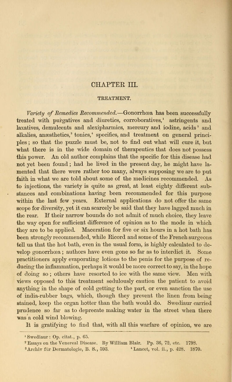 CHAPTER III. TREATMENT. Variety of Remedies Recommended.—Gonorrhoea has been successfully- treated with purgatives and diuretics, corroboratives,1 astringents and laxatives, demulcents and alexipharmics, mercury and iodine, acids and alkalies, anaesthetics,3 tonics,4 specifics, and treatment on general princi- ples ; so that the puzzle must be, not to find out what will cure it, but what there is in the wide domain of therapeutics that does not possess this power. An old author complains that the specific for this disease had not yet been found; had he lived in the present day, he might have la- mented that there were rather too many, always supposing we are to put faith in what we are told about some of the medicines recommended. As to injections, the variety is quite as great, at least eighty different sub- stances and combinations having been recommended for this purpose within the last few years. External applications do not offer the same scope for diversity, yet it can scarcely be said that they have lagged much in the rear. If their narrow bounds do not admit of much choice, they leave the way open for sufficient difference of opinion as to the mode in which they are to be applied. Maceration for five or six hours in a hot bath has been strongly recommended, while Eicord and some of the French surgeons tell us that the hot bath, even in the usual form, is highly calculated to de- velop gonorrhoea; authors have even gone so far as to interdict it. Some practitioners apply evaporating lotions to the penis for the purpose of re- ducing the inflammation, perhaps it would be more correct to say, in the hope of doing so ; others have resorted to ice with the same view. Men with views opposed to this treatment sedulously caution the patient to avoid anything in the shape of cold getting to the part, or even sanction the use of india-rubber bags, which, though they prevent the linen from being- stained, keep the organ hotter than the bath would do. Swediaur carried prudence so far as to deprecate making water in the street when there was a cold wind blowing. It is gratifying to find that, with all this warfare of opinion, we are 1 Swediaur : Op. citat., p. 65. 2 Essays on the Venereal Disease. By William Blair. Pp. 36, 72, etc. 1793.