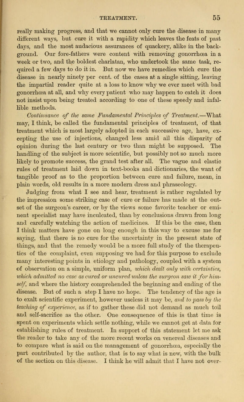 really making progress, and that we cannot only cure the disease in many different ways, but cure it with a rapidity which leaves the feats of past days, and the most audacious assurances of quackery, alike in the back- ground. Our fore-fathers were content with removing gonorrhoea in a week or two, and the boldest charlatan, who undertook the same task, re- quired a few days to do it in. But now we have remedies which cure the disease in nearly ninety per cent, of the cases at a single sitting, leaving the impartial reader quite at a loss to know why we ever meet with bad gonorrhoea at all, and why every patient who may happen to catch it does not insist upon being treated according to one of these speedy and infal- lible methods. Continuance of the same Fundamental Principles of Treatment.—What may, I think, be called the fundamental principles of treatment, of that treatment which is most largely adopted in each successive age, have, ex- cepting the use of injections, changed less amid ail this disparity of opinion during the last century or two than might be supposed. The handling of the subject is more scientific, but possibly not so much more likely to promote success, the grand test after all. The vague and elastic rules of treatment laid down in test-books and dictionaries, the want of tangible proof as to the proportion between cure and failure, mean, in plain words, old results in a more modern dress and phraseology. Judging from what I see and hear, treatment is rather regulated by the impression some striking case of cure or failure has made at the out- set of the surgeon's career, or by the views some favorite teacher or emi- nent specialist may have inculcated, than by conclusions drawn from long and carefully watching the action of medicines. If this be the case, then I think matters have gone on long enough in this way to excuse me for saying, that there is no cure for the uncertainty in the present state of things, and that the remedy would be a more full study of the therapeu- tics of the complaint, even supposing we had for this purpose to exclude many interesting points in etiology and pathology, coupled with a system of observation on a simple, uniform plan, which dealt only with certainties, which admitted no case as cured or uncured unless the surgeon saw it for him- self, and where the history comprehended the beginning and ending of the disease. But of such a step I have no hope. The tendency of the age is to exalt scientific experiment, however useless it may be, and to jiass by the teaching of experience, as if to gather these did not demand as much toil and self-sacrifice as the other. One consequence of this is that time is spent on experiments which settle nothing, while we cannot get at data for establishing rules of treatment. In support of this statement let me ask the reader to take any of the more recent works on venereal diseases and to compare what is said on the management of gonorrhoea, especially the part contributed by the author, that is to say what is new, with the bulk of the section on this disease. I think he will admit that I have not over-