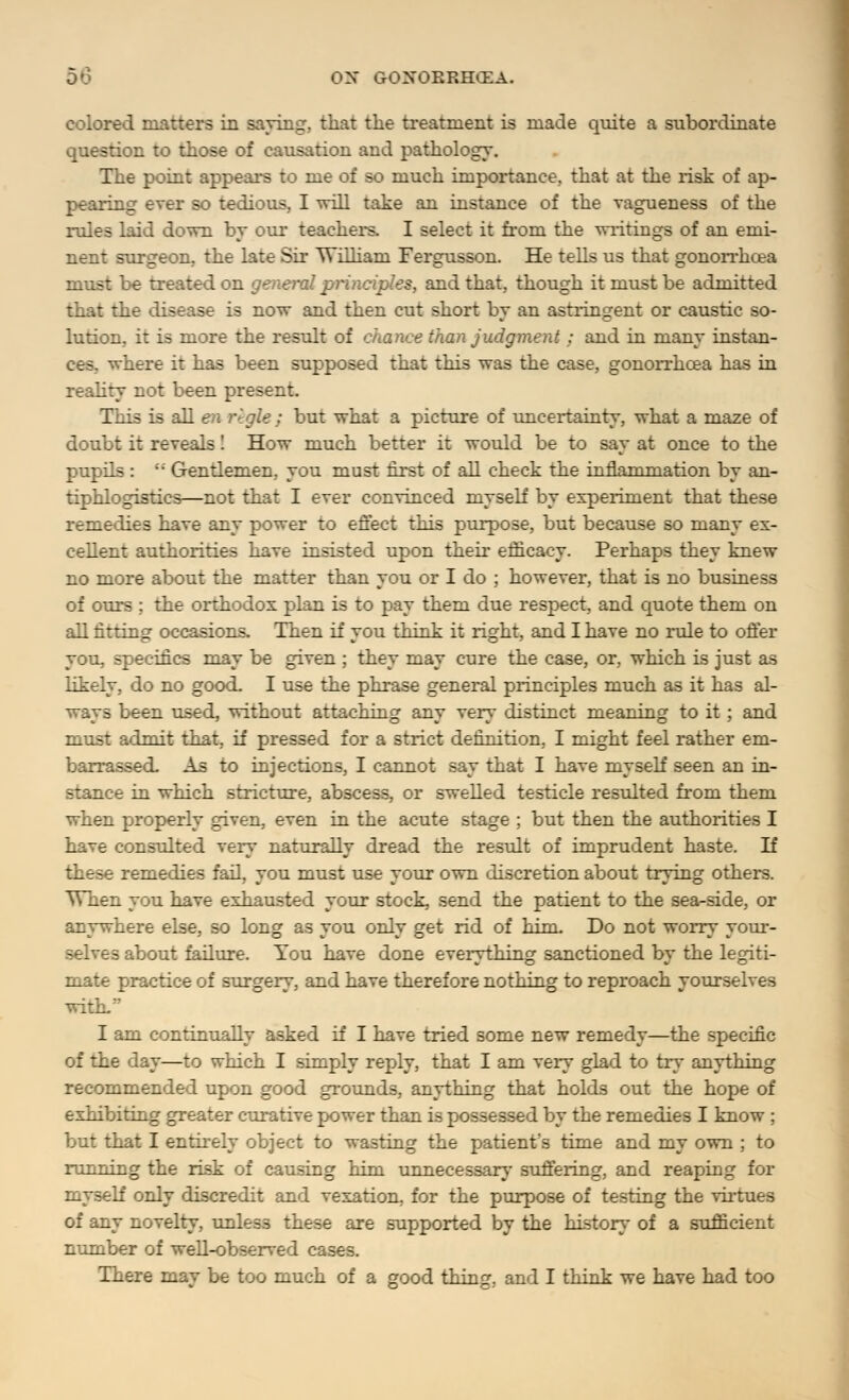 colored matters in saving, that the treatment is made quite a subordinate question to those of causation and pathology. The point appears to me of so much importance, that at the risk of ap- pearing ever so tedious, I will take an instance of the vagueness of the rules laid down by our teachers. I select it from the writings of an emi- nent surgeon, the late Sir William Fergusson. He tells us that gonorrhoea must be treated on general principles, and that, though it must be admitted that the disease is now and then cut short by an astringent or caustic so- lution, it is more the result of chance than judgment ; and in many instan- here it has been supposed that this was the case, gonorrhoea has in reality not been present. This is all en i\gle : but what a picture of uncertainty, what a maze of doubt it reveals! How much better it would be to say at once to the pupils : •'• Gentlemen, you must first of all check the inflammation by an- tiphlogistics—not that I ever convinced myself by experiment that these remedies have any power to effect this purpose, but because so many ex- cellent authorities have insisted upon their efficacy. Perhaps they knew no more about the matter than you or I do ; however, that is no business of ours ; the orthodox plan is to pay them due respect, and quote them on all fitting occasions. Then if you think it right, and I have no rule to offer you, specifics may be given ; they may cure the case, or, which is just as likely, do no good. I use the phrase general principles much as it has al- ways been used, without attaching any very distinct meaning to it; and must admit that, if pressed for a strict definition, I might feel rather em- barrassed. As to injections, I cannot say that I have myself seen an in- stance in which stricture, abscess, or swelled testicle resulted from them when properly given, even in the acute stage ; but then the authorities I have consulted very naturally dread the result of imprudent haste. If these remedies fail, you must use your own discretion about trying others. When you have exhausted your stock, send the patient to the sea-side, or anywhere else, so long as you only get rid of him. Do not worry your- selves about failure. You have done everything sanctioned by the legiti- mate practice of surgery, and have therefore nothing to reproach yourselves with. I am continually asked if I have tried some new remedy—the specific of the day—to which I simply reply, that I am very glad to try anything recommended upon good grounds, anything that holds out the hope of exhibiting greater curative power than is possessed by the remedies I know ; but that I entirely object to wasting the patient's time and my own ; to running the risk of causing him unnecessary suffering, and reaping for myself only discredit and vexation, for the purpose of testing the virtues of any novelty, unless these are supported by the history of a sufficient number of well-observed cases.