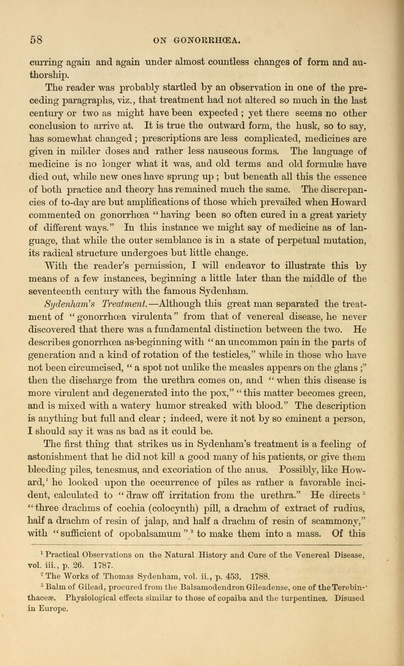 curring again and again under almost countless changes of form and au- thorship. The reader was probably startled by an observation in one of the pre- ceding paragraphs, viz., that treatment had not altered so much in the last century or two as might have been expected ; yet there seems no other conclusion to arrive at. It is true the outward form, the husk, so to say, has somewhat changed ; prescriptions are less complicated, medicines are given in milder doses and rather less nauseous forms. The language of medicine is no longer what it was, and old terms and old formulas have died out, while new ones have sprung up ; but beneath all this the essence of both practice and theory has remained much the same. The discrepan- cies of to-day are but amplifications of those which prevailed when Howard commented on gonorrhoea having been so often cured in a great variety of different ways. In this instance we might say of medicine as of lan- guage, that while the outer semblance is in a state of perpetual mutation, its radical structure undergoes but little change. With the reader's permission, I will endeavor to illustrate this by means of a few instances, beginning a little later than the middle of the seventeenth century with the famous Sydenham. Sydenham's Treatment.—Although this great man separated the treat- ment of  gonorrhoea virulenta from that of venereal disease, he never discovered that there was a fundamental distinction between the two. He describes gonorrhoea as-beginning with  an uncommon pain in the parts of generation and a kind of rotation of the testicles, while in those who have not been circumcised,  a spot not unlike the measles appears on the glans ; then the discharge from the urethra comes on, and  when this disease is more virulent and degenerated into the pox, this matter becomes green, and is mixed with a watery humor streaked with blood. The description is anything but full and clear ; indeed, were it not by so eminent a person, I should say it was as bad as it could be. The first thing that strikes us in Sydenham's treatment is a feeling of astonishment that he did not kill a good many of his patients, or give them bleeding piles, tenesmus, and excoriation of the anus. Possibly, like How- ard,1 he looked upon the occurrence of piles as rather a favorable inci- dent, calculated to  draw off irritation from the urethra. He directs ~ three drachms of cochia (colocynth) pill, a drachm of extract of rudius, half a drachm of resin of jalap, and half a drachm of resin of scammony, with sufficient of opobalsamum  3 to make them into a mass. Of this 1 Practical Observations on the Natural History and Cure of the Venereal Disease. vol. iii., p. 26. 1787. 2 The Works of Thomas Sydenham, vol. ii., p. 453. 1788. 3 Balm of Gilead, procured from the Balsamodendron Gileadense, one of theTerebin-' thaceae. Physiological effects similar to those of copaiba and the turpentines. Disused in Europe.