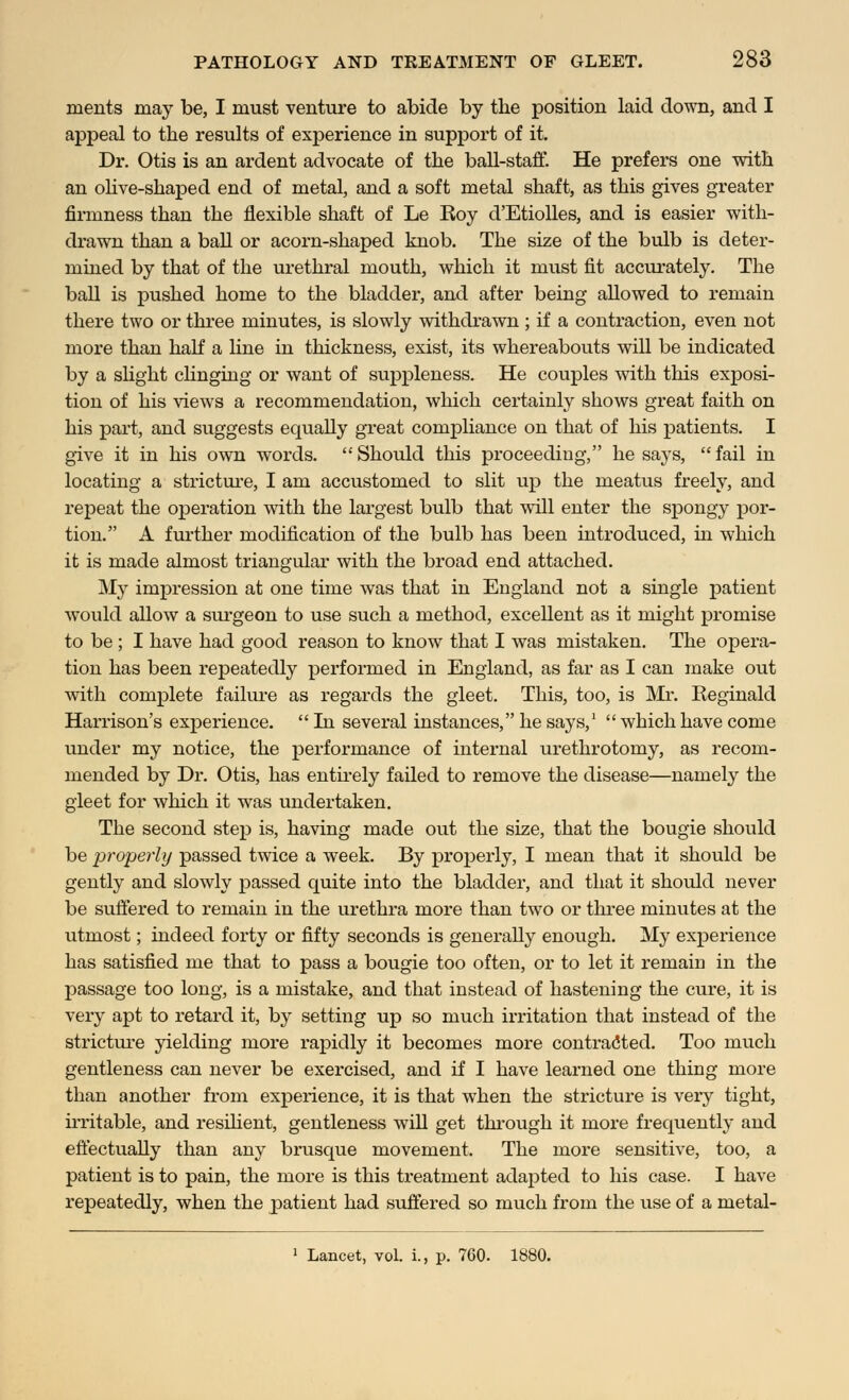 ments may be, I must venture to abide by the position laid down, and I appeal to the results of experience in support of it. Dr. Otis is an ardent advocate of the ball-staff. He prefers one with an olive-shaped end of metal, and a soft metal shaft, as this gives greater firmness than the flexible shaft of Le Eoy d'Etiolles, and is easier with- drawn than a ball or acorn-shaped knob. The size of the bulb is deter- mined by that of the urethral mouth, which it must fit accurately. The ball is pushed home to the bladder, and after being allowed to remain there two or three minutes, is slowly withdrawn; if a contraction, even not more than half a line in thickness, exist, its whereabouts will be indicated by a slight clinging or want of suppleness. He couples with this exposi- tion of his views a recommendation, which certainly shows great faith on his part, and suggests equally great compliance on that of his patients. I give it in his own words.  Should this proceeding, he says,  fail in locating a stricture, I am accustomed to slit up the meatus freely, and repeat the operation with the largest bulb that will enter the spongy por- tion. A further modification of the bulb has been introduced, in which it is made almost triangular with the broad end attached. My impression at one time was that in England not a single patient would allow a surgeon to use such a method, excellent as it might promise to be; I have had good reason to know that I was mistaken. The opera- tion has been repeatedly performed in England, as far as I can make out with complete failure as regards the gleet. This, too, is Mr. Reginald Harrison's experience.  In several instances, he says,1  which have come under my notice, the performance of internal urethrotomy, as recom- mended by Dr. Otis, has entirely failed to remove the disease—namely the gleet for which it was undertaken. The second step is, having made out the size, that the bougie should be properly passed twice a week. By properly, I mean that it should be gently and slowly passed quite into the bladder, and that it should never be suffered to remain in the urethra more than two or three minutes at the utmost; indeed forty or fifty seconds is generally enough. My experience has satisfied me that to pass a bougie too often, or to let it remain in the passage too long, is a mistake, and that instead of hastening the cure, it is very apt to retard it, by setting up so much irritation that instead of the stricture yielding more rapidly it becomes more contracted. Too much gentleness can never be exercised, and if I have learned one thing more than another from experience, it is that when the stricture is very tight, irritable, and resilient, gentleness will get through it more frequently and effectually than any brusque movement. The more sensitive, too, a patient is to pain, the more is this treatment adapted to his case. I have repeatedly, when the patient had suffered so much from the use of a metal- 1 Lancet, vol. i., p. 760. 1880.