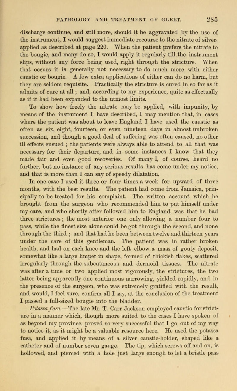 discharge continue, and still more, should it be aggravated by the use of the instrument, I would suggest immediate recourse to the nitrate of silver, applied as described at page 220. When the patient prefers the nitrate to the bougie, and many do so, I would ajDply it regularly till the instrument slips, without any force being used, right through the stricture. When that occurs it is generally not necessary to do much more with either caustic or bougie. A few extra applications of either can do no harm, but they are seldom requisite. Practically the stricture is cured in so far as it admits of cure at all; and, according to my experience, quite as effectually as if it had been expanded to the utmost limits. To show how freely the nitrate may be applied, with impunity, by means of the instrument I have described, I may mention that, in cases where the patient was about to leave England I have used the caustic as often as six, eight, fourteen, or even nineteen days in almost unbroken succession, and though a good deal of suffering was often caused, no other ill effects ensued ; the patients were always able to attend to all that was necessary for their departure, and in some instances I know that they made fair and even good recoveries. Of many I, of course, heard no further, but no instance of any serious results has come under my notice, and that is more than I can say of speedy dilatation. In one case I used it three or four times a week for upward of three months, with the best results. The patient had come from Jamaica, prin- cipally to be treated for his complaint. The written account which he brought from the surgeon who recommended him to put himself under my care, and who shortly after followed him to England, was that he had three strictures ; the most anterior one only allowing a number four to pass, while the finest size alone could be got through the second, and none through the third ; and that had he been between twelve and thirteen years under the care of this gentleman. The patient was in rather broken health, and had on each knee and the left elbow a mass of gouty deposit, somewhat like a large limpet in shape, formed of thickish flakes, scattered irregularly through the subcutaneous and dermoid tissues. The nitrate was after a time or two applied most vigorously, the strictures, the two latter being apparently one continuous narrowing, yielded rapidly, and in the presence of the surgeon, who was extremely gratified with the result, and would, I feel sure, confirm all I say, at the conclusion of the treatment I passed a full-sized bougie into the bladder. Potassafusa.—The late Mr. T. Carr Jackson employed caustic for strict- ure in a manner which, though more suited to the cases I have spoken of as beyond my province, proved so very successful that I go out of my way to notice it, as it might be a valuable resource here. He used the potassa fusa, and applied it by means of a silver caustic-holder, shaped like a catheter and of number seven gauge. The tip, which screws off and on, is hollowed, and pierced with a hole just large enough to let a bristle pass