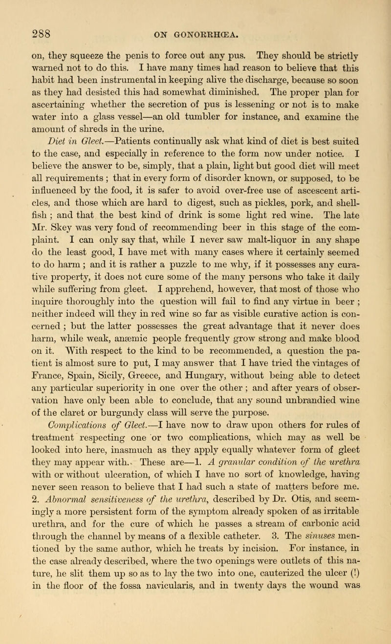 on, they squeeze the penis to force out any pus. They should be strictly warned not to do this. I have many times had reason to believe that this habit had been instrumental in keeping alive the discharge, because so soon as they had desisted this had somewhat diminished. The jDroper plan for ascertaining whether the secretion of pus is lessening or not is to make water into a glass vessel—an old tumbler for instance, and examine the amount of shreds in the urine. Diet in Gleet.—Patients continually ask what kind of diet is best suited to the case, and especially in reference to the form now under notice. I believe the answer to be, simply, that a plain, light but good diet will meet all requirements ; that in every form of disorder known, or supposed, to be influenced by the food, it is safer to avoid over-free use of ascescent arti- cles, and those which are hard to digest, such as pickles, pork, and shell- fish ; and that the best kind of drink is some light red wine. The late Mr. Skey was very fond of recommending beer in this stage of the com- plaint. I can only say that, while I never saw malt-liquor in any shape do the least good, I have met with many cases where it certainly seemed to do harm ; and it is rather a puzzle to me why, if it possesses any cura- tive property, it does not cure some of the many persons who take it daily while suffering from gleet. I apprehend, however, that most of those who inquire thoroughly into the question will fail to find any virtue in beer ; neither indeed will they in red wine so far as visible curative action is con- cerned ; but the latter possesses the great advantage that it never does harm, while Aveak, anaemic people frequently grow strong and make blood on it. With respect to the kind to be recommended, a question the pa- tient is almost sure to put, I may answer that I have tried the vintages of France, Spain, Sicily, Greece, and Hungary, without being able to detect any particular superiority in one over the other ; and after years of obser- vation have only been able to conclude, that any sound unbrandied wine of the claret or burgundy class will serve the purpose. Complications of Gleet.—I have now to draw upon others for rules of treatment respecting one or two complications, which may as well be looked into here, inasmuch as they apply equally whatever form of gleet they may appear with.- These are—1. A granular condition of the urethra with or without ulceration, of which I have no sort of knowledge, having never seen reason to believe that I had such a state of matters before me. 2. Abnormal sensitiveness of the urethra, described by Dr. Otis, and seem- ingly a more persistent form of the symptom already spoken of as irritable urethra, and for the cure of which he passes a stream of carbonic acid through the channel by means of a flexible catheter. 3. The sinuses men- tioned by the same author, which he treats by incision. For instance, in the case already described, where the two openings were outlets of this na- ture, he slit them up so as to lay the two into one, cauterized the ulcer (!) in the floor of the fossa navicularis, and in twenty days the wound was