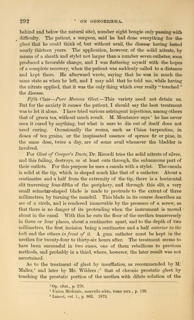 behind and below the natural site), number eight bougie only passing with difficulty. The patient, a surgeon, said he had done everything for the gleet that he could think of, but without avail, the disease having lasted nearly thirteen years. The application, however, of the solid nitrate, by means of a sheath and stylet not larger than a number seven catheter, soon produced a favorable change, and I was flattering myself with the hopes of a complete recovery, when the patient was suddenly called to a distance and kept there. He afterward wrote, saying that he was in much the same state as when he left, and I may add that he told me, while having the nitrate applied, that it was the only thing which ever really  touched  the disease. Fifth Class—Pure Mucous Gleet.—This variety need not detain us. But for the anxiety it causes the patient, I should say the best treatment was to let it alone. I have tried various astringent injections, among others that of green tea, without much result. M. Montanier says' he has never seen it cured by anything, but what is sure to die out of itself does not need curing. Occasionally the resins, such as Chian turpentine, in doses of ten grains, or the inspissated essence of spruce fir or pine, in the same dose, twice a day, are of some avail whenever the bladder is involved. For Gleet of Cowper's Ducts, Dr. Bicordi tries the solid nitrate of silver, and this failing, destroys, or at least cuts through, the submucous part of their outlets. For this purpose he uses a canula with a stylet. The canula is solid at the tip, which is shaped much like that of a catheter. About a centimetre and a half from the extremity of the tip, there is a horizontal slit traversing four-fifths of the periphery, and through this slit, a very small scimetar-shaped blade is made to protrude to the extent of three millimetres, by turning the mandril. This blade in its course describes an arc of a circle, and is rendered immovable by the pressure of a screw, so that there is no danger of its protruding when the instrument is moved about in the canal. With this he cuts the floor of the urethra transversely in three or four places, about a centimetre apart, and to the depth of two millimetres, the first; incision being a centimetre and a half anterior to the bulb and the others in front of it. A gum catheter must be kept in the urethra for twenty-four to thirty-six hours after. The treatment seems to have been successful in two >cases, one of them rebellious to previous methods, and probably in a third, where, however, the later result was not ascertained. As to the treatment of gleet by insufflation, as recommended by M. Mallez,2 and later by Mr. Wilders ;3 that of chronic prostatic gleet by touching the prostatic portion of the urethra with dilute solution of the •Op. citat., p. 278. 2 Union Medicale, nouvelle serie, tome xxx., p. 126. 3 Lancet, vol. i., p. 802. 1873.