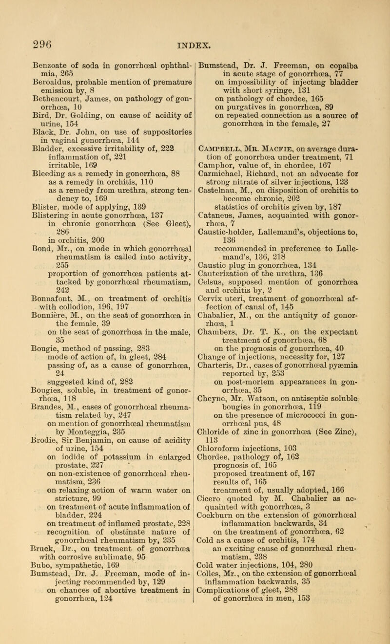 Benzoate of soda in gonorrheal ophthal- mia, 265 Beroaldus, probable mention of premature emission by, 8 Bethencourt, James, on pathology of gon- orrhoea, 10 Bird, Dr. Golding, on cause of acidity of urine, 154 Black, Dr. John, on use of suppositories in vaginal gonorrhoea, 144 Bladder, excessive irritability of, 222 inflammation of, 221 irritable, 169 Bleeding as a remedy in gonorrhoea, 88 as a remedy in orchitis, 110 as a remedy from urethra, strong ten- dency to, 169 Blister, mode of applying, 139 Blistering in acute gonorrhoea, 137 in chronic gonorrhoea (See Gleet), 286 in orchitis, 200 Bond, Mr., on mode in which gonorrhoeal rheumatism is called into activity, 255 proportion of gonorrhoea patients at- tacked by gonorrhoeal rheumatism, 242 Bonnafont, M., on treatment of orchitis with collodion, 196, 197 Bonniere, M., on the seat of gonorrhoea in the female, 39 on the seat of gonorrhoea in the male, 35 Bougie, method of passing, 283 mode of action of, in gleet, 284 passing of, as a cause of gonorrhoea, 24 suggested kind of, 282 Bougies, soluble, in treatment of gonor- rhoea, 118 Brandes, M., cases of gonorrhoeal rheuma- tism related by, 247 on mention of gonorrhoeal rheumatism by Monteggia, 235 Brodie, Sir Benjamin, on cause of acidity of urine, 154 on iodide of potassium in enlarged prostate, 227 on non-existence of gonorrhoeal rheu- matism, 236 on relaxing action of warm water on stricture, 99 on treatment of acute inflammation of bladder, 224 on treatment of inflamed prostate, 228 recognition of obstinate nature of gonorrhoeal rheumatism by, 235 Bruck, Dr., on treatment of gonorrhoea with corrosive sublimate, 95 Bubo, sympathetic, 169 Bumstead, Dr. J. Freeman, mode of in- jecting recommended by, 129 on chances of abortive treatment in gonorrhcea, 124 Bumstead, Dr. J. Freeman, on copaiba in acute stage of gonorrhcea, 77 on impossibility of injecting bladder with short syringe, 131 on pathology of chordee, 165 on purgatives in gonorrhcea, 89 on repeated connection as a source of gonorrhoea in the female, 27 Campbell, Mr. Macfie, on average dura- tion of gonorrhcea under treatment, 71 Camphor, value of, in chordee, 167 Carmichael, Richard, not an advocate for strong nitrate of silver injections, 123 Castelnau, M., on disposition of orchitis to become chronic, 202 statistics of orchitis given by, 187 Cataneus, James, acquainted with gonor- rhoea, 7 Caustic-holder, Lallemand's, objections to, 136 recommended in preference to Lalle- mand's, 136, 218 Caustic plug in gonorrhcea, 134 Cauterization of the urethra, 136 Celsus, supposed mention of gonorrhcea and orchitis by, 2 Cervix uteri, treatment of gonorrhoeal af- fection of canal of, 145 Chabalier, M., on the antiquity of gonor- rhoea, 1 Chambers, Dr. T. K., on the expectant treatment of gonorrhoea, 68 on the prognosis of gonorrhoea, 40 Change of injections, necessity for, 127 Charteris, Dr., cases of gonorrhoeal pyaemia reported by, 253 on post-mortem appearances in gon- orrhoea, 35 Cheyne, Mr. Watson, on antiseptic soluble bougies in gonorrhoea, 119 on the presence of micrococci in gon- orrhoeal pus, 48 Chloride of zinc in gonorrhoea (See Zinc), 113 Chloroform injections, 103 Chordee, pathology of, 162 prognosis of, 165 proposed treatment of, 167 results of, 165 treatment of, usually adopted, 166 Cicero quoted by M. Chabalier as ac- quainted with gonorrhcea, 3 Cockburn on the extension of gonorrhoeal inflammation backwards, 34 on the treatment of gonorrhoea, 62 Cold as a cause of orchitis, 174 an exciting cause of gonorrhoeal rheu- matism, 238 Cold water injections, 104, 280 Colles, Mr., on the extension of gonorrhoeal inflammation backwards, 35 Complications of gleet, 288 of gonorrhoea in men, 153