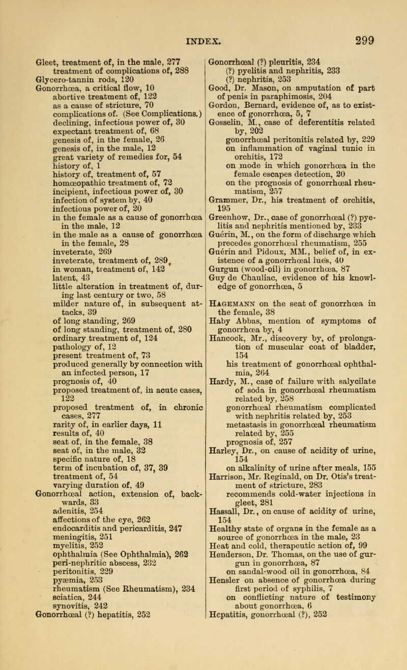 Gleet, treatment of, in the male, 277 treatment of complications of, 288 Glycero-tannin rods, 120 Gonorrhoea, a critical flow, 10 abortive treatment of, 122 as a cause of stricture, 70 complications of. (See Complications.) declining, infectious power of, 30 expectant treatment of, 68 genesis of, in the female, 26 genesis of, in the male, 12 great variety of remedies for, 54 history of, 1 history of, treatment of, 57 homoeopathic treatment of, 72 incipient, infectious power of, 30 infection of system by, 40 infectious power of, 20 in the female as a cause of gonorrhoea in the male, 12 in the male as a cause of gonorrhoea in the female, 28 inveterate, 269 inveterate, treatment of, 289 f in woman, treatment of, 142 latent, 43 little alteration in treatment of, dur- ing last century or two, 58 milder nature of, in subsequent at- tacks, 39 of long standing, 269 of long standing, treatment of, 280 ordinary treatment of, 124 pathology of, 12 present treatment of, 73 produced generally by connection with an infected person, 17 prognosis of, 40 proposed treatment of, in acute cases, 122 proposed treatment of, in chronic cases, 277 rarity of, in earlier days, 11 results of, 40 seat of, in the female, 38 seat of, in the male, 32 specific nature of, 18 term of incubation of, 37, 39 treatment of, 54 varying duration of, 49 Gonorrhceal action, extension of, back- wards, 33 adenitis, 254 affections of the eye, 262 endocarditis and pericarditis, 247 meningitis, 251 myelitis, 252 ophthalmia (See Ophthalmia), 262 peri-nephritic abscess, 232 peritonitis, 229 pyaemia, 253 rheumatism (See Rheumatism), 234 sciatica, 244 synovitis, 242 Gonorrhceal (?) hepatitis, 252 Gonorrhceal (?) pleuritis, 234 (?) pyelitis and nephritis, 233 (?) nephritis, 253 Good, Dr. Mason, on amputation of part of penis in paraphimosis, 204 Gordon, Bernard, evidence of, as to exist- ence of gonorrhoea, 5, 7 Gosselin, M., case of deferentitis related by, 202 gonorrhceal peritonitis related by, 229 on inflammation of vaginal tunic in orchitis, 172 on mode in which gonorrhoea in the female escapes detection, 20 on the prognosis of gonorrhceal rheu- matism, 257 Grammer, Dr., his treatment of orchitis, 195 Greenhow, Dr., case of gonorrhceal (?) pye- litis and nephritis mentioned by, 233 Guerin, M., on the form of discharge which precedes gonorrhceal rheumatism, 255 Guerin and Pidoux, MM., belief of, in ex- istence of a gonorrhceal lues, 40 Gurgun (wood-oil) in gonorrhoea, 87 Guy de Chauliac, evidence of his knowl- edge of gonorrhoea, 5 Hagemann on the seat of gonorrhoea in the female, 38 Haby Abbas, mention of symptoms of gonorrhoea by, 4 Hancock, Mr., discovery by, of prolonga- tion of muscular coat of bladder, 154 his treatment of gonorrhceal ophthal- mia, 264 Hardy, M., case of failure with salycilate of soda in gonorrhceal rheumatism related by, 258 gonorrhoeal rheumatism complicated with nephritis related by, 253 metastasis in gonorrhoeal rheumatism related by, 255 prognosis of, 257 Harley, Dr., on cause of acidity of urine, 154 on alkalinity of urine after meals, 155 Harrison, Mr. Reginald, on Dr. Otis's treat- ment of stricture, 283 recommends cold-water injections in gleet, 281 Hassall, Dr., on cause of acidity of urine, 154 Healthy state of organs in the female as a source of gonorrhoea in the male, 23 Heat and cold, therapeutic action of, 99 Henderson, Dr. Thomas, on the use of gur- gun in gonorrhoea, 87 on sandal-wood oil in gonorrhoea, 84 Hensler on absence of gonorrhoea during first period of syphilis, 7 on conflicting nature of testimony about gonorrhoea, 6 Hepatitis, gonorrhoeal (?), 252