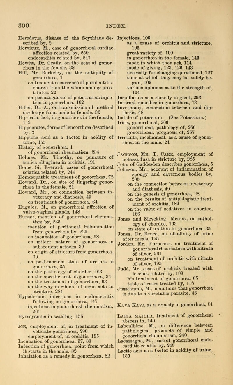 Herodotus, disease of the Scythians de- scribed by, 2 Hervieux, M., case of gonorrhceal cardiac affection related by, 250 endocarditis related by, 247 Hewitt, Dr. Graily, on the seat of gonor- rhoea in the female, 38 Hill, Mr. Berkeley, on the antiquity of gonorrhoea, 1 on frequent occurrence of purulent dis- charge from the womb among pros- titutes, 22 on permanganate of potass as an injec- tion in gonorrhoea, 102 Hiller, Dr. A., on transmission of urethral discharge from male to female, 32 Hip-bath, hot, in gonorrhoea in the female, 142 Hippocrates, forms of leucorrhoea described by, 2 Hippuric acid as a factor in acidity of urine, 155 History of gonorrhoea, 1 of gonorrhceal rheumatism, 234 Holmes, Mr. Timothy, on puncture of tunica albuginea in orchitis, 191 Home, Sir Everard, cases of gonorrhceal sciatica related by, 244 Homoeopathic treatment of gonorrhoea, 72 Howard, Dr., on site of lingering gonor- rhoea in the female, 21 Howard, Mr., on connection between in- veteracy and diathesis, 49 on treatment of gonorrhoea, 64 Hugnier, M., on gonorrhceal affection of vulvo-vaginal glands, 148 Hunter, mention of gonorrhceal rheuma- tism by, 235 mention of peritoneal inflammation from gonorrhoea by, 229 on incubation of gonorrhoea, 38 on milder nature of gonorrhoea in subsequent attacks, 39 on origin of stricture from gonorrhoea, 70 on post-mortem state of urethra in gonorrhoea, 35 on the pathology of chordee, 163 on the specific seat of-gonorrhoea, 34 on the treatment of gonorrhoea, 63 on the way in which a bougie acts in stricture, 284 Hypodermic injections in endometritis following on gonorrhoea, 147 injections in gonorrhceal rheumatism, 261 Hyoscyamus in scalding, 156 Ice, employment of, in treatment of in- veterate gonorrhoea, 290 employment of, in orchitis, 195 Incubation of gonorrhoea, 37, 39 Infection of gonorrhoea, point from which it starts in the male, 32 Inhalation as a remedy in gonorrhoea, 82 Injections, 109 as a cause of orchitis and stricture, 105 great variety of, 100 in gonorrhoea in the female, 143 mode in which they act, 114 mode of giving, 123, 126, 143 necessity for changing questioned, 127 time at which they may be safely be- gun, 109 various opinions as to the strength of, 104 Insufflation as a remedy in gleet, 293 Internal remedies in gonorrhoea, 73 Inveteracy, connection between and dia- thesis, 48 Iodide of potassium. (See Potassium.) Iritis, gonorrhceal, 266 gonorrhceal, pathology of, 266 gonorrhceal, prognosis of, 267 Irritants, mechanical, as a cause of gonor- rhoea in the male, 24 Jackson, Mr. T. Carr, employment of potassa fusa in stricture by, 285 John of Gaddesden describes gonorrhoea, 5 Johnson, Mr., account of inflammation of spongy and cavernous bodies by, 206 on the connection between inveteracy and diathesis, 49 on the genesis of gonorrhoea, 28 on the results of antiphlogistic treat- ment of orchitis, 189 on the value of sedatives in chordee, 166 Jones and Sieveking, Messrs., on pathol- ogy of chordee, 163 on state of urethra in gonorrhoea, 35 Jones, Dr. Bence, on alkalinity of urine after meals, 155 Jordon, Mr. Furneaux, on treatment of gonorrhcealrheumatismwith nitrate of silver, 261 on treatment of orchitis with nitrate of silver, 195 Judd, Mr., cases of orchitis treated with leeches related by, 189 his treatment of gonorrhoea, 65 table of cases treated by, 118 Jusseaume, M., maintains that gonorrhoea is due to a vegetable parasite, 45 Kava Kava as a remedy in gonorrhoea, 81 Labia majora, treatment of gonorrhceal abscess in, 149 Laboulbene, M., on difference between pathological products of simple and gouorrhceal rheumatism, 240 Lacassagne, M., case of gonorrhceal endo- carditis related by, 248 Lactic acid as a factor in acidity of urine, 155