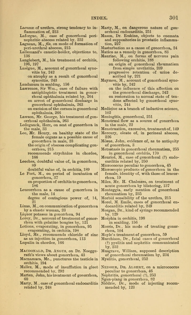 Lacunae of urethra, strong tendency to in- flammation of, 213 Laforgue. M., case of gonorrhoea! peri- nephritic abscess related by, 232 Lagneau, M., JUs, on mode of formation of peri-urethral abscess, 215 Lallemand's caustic-holder, objections to, 136 Langlebert, M., his treatment of orchitis, 196, 197 Lasegue, M., account of gonorrhoeal syno- vitis by, 242 on atrophy as a result of gonorrhoeal synovitis, 243 Laudanum in scalding, 156 Lawrence, Sir Wm., case of failure with antiphlogistic treatment in gonor- rhoeal ophthalmia related by, 264 on arrest of gonorrhoeal discharge in gonorrhoeal ophthalmia, 263 on excision of the cornea in gonorrhoeal ophthalmia, 266 Lawson, Mr. George, his treatment of gon- orrhoeal ophthalmia, 263 Ledeganck, Herr, on seat of gonorrhoea in the male, 33 Lee, Mr. Henry, on healthy state of the female organs as a possible cause of gonorrhoea in male, 23 the origin of abscess complicating gon- orrhoea, 215 recommends strychnine in chordee, 166 Leeches, doubtful value of, in gonorrhoea, 89 doubtful value of, in orchitis, 189 Le Fort, M., on period of incubation of gonorrhoea, 37 on proportion of orchitis to gonorrhoea, 186 Leucorrhoea as a cause of gonorrhoea in the male, 14 degree of contagious power of, 14, 21 Linas, M., on communication of gonorrhoea by a chaste woman, 23 Liquor potassae in gonorrhoea, 94 Lorey, Dr., account of treatment of gonor- rhoea with gelatine bougies by, 121 Lotions, evaporating, in gonorrhoea, 95 evaporating, in orchitis, 198 Lloyd, Mr., recommends chloride of zinc as an injection in gonorrhoea, 113 Lupulin in chordee, 166 Macdonald, Dr. Angus, on Dr. Noegge- rath's views about gonorrhoea, 43 Macnamara, Mr., punctures the testicle in orchitis, 194 Mallez, M., mode of insufflation in gleet recommended by, 292 Marten, John, his treatment of gonorrhoea, 60 Marty, M.. case of gonorrhoeal endocarditis related by, 248 Marty, M., on dangerous nature of gon- orrhoeal endocarditis, 251 Mason, Dr. Erskine, objects to enemata and suppositories in prostatic inflamma- tion, 227 Masturbation as a cause of gonorrhoea, 24 Matico as a remedy in gonorrhoea, 83 Mauriac, M., on forms of nervous pain following orchitis, 188 on origin of gonorrhoeal rheumatism from simple urethritis, 239 progressive retention of urine de- scribed by, 221 Maymou, M., account of gonorrhoeal syno- vitis by, 242 on the influence of this affection on the gonorrhoeal discharge, 242 on restoration to normal state of ten- dons affected by gonorrhoeal syno- vitis, 244 Medicine as a branch of inductive science, 102 Meningitis, gonorrhoeal, 251 Menstrual flow as a source of gonorrhoea in the male, 22 Menstruation, excessive, treatment of, 149 Mercury, oleate of, in perineal abscess, 226 Mesue, John, evidence of, as to antiquity of gonorrhoea, 3 Metastasis in gonorrhoeal rheumatism, 255 in gonorrhoeal orchitis, 170 Meuriot, M., case of gonorrhoeal (?) endo- carditis related by, 250 Micrococcus peculiar to gonorrhoea, 45 Microscopic products of gonorrhoea in the female, identity of, with those of leucor- rhoea, 19 Miles, Mr. H. Chalmers, on treatment of acute gonorrhoea by blistering, 137 Monteggia, early mention of gonorrhoeal rheumatism by, 235 Morbid sensibility of the urethra, 215 Morel, M. Emile, cases of gonorrhoeal en- docarditis related by, 249 Morgan, Dr., kind of syringe recommended by, 129 Morphia in orchitis, 198 in scalding, 156 Morris, Dr., his mode of treating gonor- rhoea, 104 Moyle's treatment of gonorrhoea, 59 Murchison, Dr., fatal cases of gonorrhoeal (?) pyelitis and nephritis communicated by, 232 Musgrave, William, supposed description of gonorrhoeal rheumatism by, 234 Myelitis, gonorrhoeal, 252 Neisser, Dr. Albert, on a micrococcus peculiar to gonorrhoea, 46 Nephritis, gonorrhoeal (?), 253 Ngan-plang in gonorrhoea, 82 Niddrie, Dr., mode of injecting recom- mended by, 123