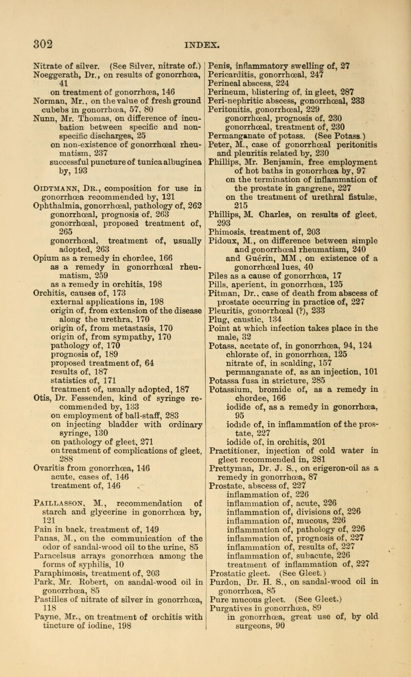 Nitrate of silver. (See Silver, nitrate of.) Noeggerath, Dr., on results of gonorrhoea, 41 on treatment of gonorrhoea, 146 Norman, Mr., on the value of fresh ground cubebs in gonorrhoea, 57, 80 Nunn, Mr. Thomas, on difference of incu- bation between specific and non- specific discharges, 25 on non-existence of gonorrhceal rheu- matism, 237 successful puncture of tunica albuginea by, 193 Oidtmann, Dr., composition for use in gonorrhoea recommended by, 121 Ophthalmia, gonorrhceal, pathology of, 262 gonorrhceal, prognosis of, 263 gonorrhceal, proposed treatment of, 265 gonorrhceal, treatment of, usually adopted, 263 Opium as a remedy in chordee, 166 as a remedy in gonorrhceal rheu- matism, 259 as a remedy in orchitis, 198 Orchitis, causes of, 173 external applications in, 198 origin of, from extension of the disease along the urethra, 170 origin of, from metastasis, 170 origin of, from sympathy, 170 pathology of, 170 prognosis of, 189 proposed treatment of, 64 results of, 187 statistics of, 171 treatment of, usually adopted, 187 Otis, Dr. Fessenden, kind of syringe re- commended by, 133 on employment of ball-staff, 283 on injecting bladder with ordinary syringe, 130 on pathology of gleet, 271 on treatment of complications of gleet, 288 Ovaritis from gonorrhoea, 146 acute, cases of, 146 treatment of, 146 Paillasson, M., recommendation of starch and glycerine in gonorrhoea by, 121 Pain in back, treatment of, 149 Panas, M., on the communication of the odor of sandal-wood oil to the urine, 85 Paracelsus arrays gonorrhoea among the forms of syphilis, 10 Paraphimosis, treatment of, 203 Park, Mr. Robert, on sandal-wood oil in gonorrhoea, 85 Pastilles of nitrate of silver in gonorrhoea, 118 Payne, Mr., on treatment of orchitis with tincture of iodine, 198 Penis, inflammatory swelling of, 27 Pericarditis, gonorrhceal, 247 Perineal abscess, 224 Perineum, blistering of, in gleet, 287 Peri-nephritic abscess, gonorrhceal, 233 Peritonitis, gonorrhceal, 229 gonorrhceal, prognosis of, 230 gonorrhceal, treatment of, 230 Permanganate of potass. (See Potass.) Peter, M., case of gonorrhceal peritonitis and pleuritis related by, 230 Phillips, Mr. Benjamin, free employment of hot baths in gonorrhoea by, 97 on the termination of inflammation of the prostate in gangrene, 227 on the treatment of urethral fistulas, 215 Phillips, M. Charles, on results of gleet, 293 Phimosis, treatment of, 203 Pidoux, M., on difference between simple and gonorrhceal rheumatism, 240 and Guerin, MM , on existence of a gonorrhceal lues, 40 Piles as a cause of gonorrhoea, 17 Pills, aperient, in gonorrhoea, 125 Pitman, Dr., case of death from abscess of prostate occurring in practice of, 227 Pleuritis, gonorrhceal (?), 233 Plug, caustic, 134 Point at which infection takes place in the male, 32 Potass, acetate of, in gonorrhoea, 94, 124 chlorate of, in gonorrhoea, 125 nitrate of, in scalding, 157 permanganate of, as an injection, 101 Potassa fusa in stricture, 285 Potassium, bromide of, as a remedy in chordee, 166 iodide of, as a remedy in gonorrhoea, 95 iodide of, in inflammation of the pros- tate, 227 iodide of, in orchitis, 201 Practitioner, injection of cold water in gleet recommended in, 281 Prettyman, Dr. J. S., on erigeron-oil as a remedy in gonorrhoea, 87 Prostate, abscess of, 227 inflammation of, 226 inflammation of, acute, 226 inflammation of, divisions of, 226 inflammation of, mucous, 226 inflammation of, pathology of, 226 inflammation of, prognosis of, 227 inflammation of, results of, 227 inflammation of, subacute, 226 treatment of inflammation of, 227 Prostatic gleet. (See Gleet.) Purdon, Dr. H. S., on sandal-wood oil in gonorrhoea, 85 Pure mucous gleet. (See Gleet.) Purgatives in gonorrhoea, 89 in gonorrhoea, great use of, by old surgeons, 90