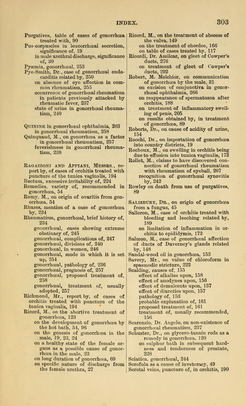 Purgatives, table of cases of gonorrhoea treated with, 90 Pus-corpuscles in leucorrhceal secretion, significance of, 19 in male urethral discharge, significance of, 30 Pyemia, gonorrhoeal, 253 Pye-Smith, Dr., case of gonorrhoeal endo- carditis related by, 250 on absence of eye affection in com- mon rheumatism, 255 occurrence of gonorrhoeal rheumatism in patients previously attacked by rheumatic fever, 237 state of urine in gonorrhoeal rheuma- tism, 240 Quinine in gonorrhoeal ophthalmia, 263 in gonorrhoeal rheumatism, 258 Quinquaud, M., on gonorrhoea as a factor in gonorrhoeal rheumatism, 257 feverishness in gonorrhoeal rheuma- tism, 238 Ragazzoni and Appiani, Messrs., re- port by, of cases of orchitis treated with puncture of the tunica vaginalis, 194 Rectum, excessive irritability of, 224 Remedies, variety of, recommended in gonorrhoea, 54 Remy, M., on origin of ovaritis from gon- orrhoea, 54 Rhazes, mention of a case of gonorrhoea by, 234 Rheumatism, gonorrhoeal, brief history of, 234 gonorrhoeal, cases showing extreme obstinacy of, 245 gonorrhoeal, complications of, 247 gonorrhoeal, divisions of, 240 gonorrhoeal, in women, 246 gonorrhoeal, mode in which it is set up, 254 gonorrhoeal, pathology of, 236 gonorrhoeal, prognosis of, 257 gonorrhoeal, proposed treatment of, 258 gonorrhoeal, treatment of, usually adopted, 257 Richmond, Mr., report by, of cases of orchitis treated with puncture of the tunica vaginalis, 194 Ricord, M., on the abortive treatment of gonorrhoea, 123 on the development of gonorrhoea by the hot bath, 54, 96 on the genesis of gonorrhoea in the male, 19, 23, 24 on a healthy state of the female or- gans as a possible cause of gonor- rhoea in the male, 23 on long duration of gonorrhoea, 69 on specific nature of discharge from the female urethra, 27 Ricord, M., on the treatment of abscess of the vulva, 149 on the treatment of chordee, 166 on table of cases treated by, 117 Ricordi, Dr. Amilcar, on gleet of Cowper's ducts, 276 on treatment of gleet of Cowper's ducts, 292 Robert, M. Melchior, on communication of gonorrhoea by the male, 31 on excision of conjunctiva in gonor- rhoeal ophthalmia, 266 on reappearance of spermatozoa after orchitis, 188 on treatment of inflammatory swell- ing of penis, 205 on results obtained by, in treatment of gonorrhoea, 89 Roberts, Dr., on cause of acidity of urine, 154 Rocchi, Dr., on importation of gonorrhoea into country districts, 19 Rochoux, M., on swelling in orchitis being due to effusion into tunica vaginalis, 173 Rollet, M., claims to have discovered con- nection of gonorrhoeal rheumatism with rheumatism of eyeball, 267 recognition of gonorrhoeal synovitis by, 242 Rowley on death from use of purgatives, 89 Salisbury, Dr., on origin of gonorrhoea from a fungus, 45 Salleron, M., case of orchitis treated with bleeding and leeching related by, 189 on limitation of inflammation in or- chitis to epididymis, 172 Salmon, M., case of gonorrhoeal affection of ducts of Duverney's glands related by, 148 Sandal-wood oil in gonorrhoea, 153 Savory, Mr., on value of chloroform in spasmodic stricture, 222 Scalding, causes of, 155 effect of alkalies upon, 158 effect of anodynes upon, 156 effect of demulcents upon, 157 effect of diuretics upon, 157 pathology of, 153 probable explanation of, 161 proposed treatment of, 161 treatment of, usually recommended, 156 Scarenzio, Dr. Angelo, on non-existence of gonorrhoeal rheumatism, 237 Schuster, Dr,, on glycero-tannin rods as a remedy in gonorrhoea, 120 on sulphur bath in subsequent hard- ness and tenderness of prostate, 228 Sciatica, gonorrhoeal, 244 Scrofula as a cause of inveteracy, 49 Scrotal veins, puncture of, in orchitis, 190