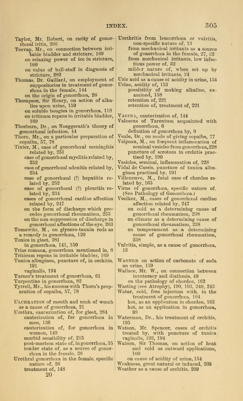 Taylor, Mr. Robert, on rarity of gonor- rheal iritis, 200 Teevan, Mr., on connection between irri- table bladder and stricture, 109 on relaxing power of ice in stricture, 100 on value of ball-staff in diagnosis of stricture, 282 Thomas, Dr. Gaillard, on employment of suppositories in treatment of gonor- rhoea in the female, 144 on the origin of gonorrhoea, 20 Thompson, Sir Henry, on action of alka- lies upon urine, 159 on soluble bougies in gonorrhoea, 118 on triticum repens in irritable bladder, 109 Thorburn, Dr., on Noeggerath's theory of gonorrhoeal infection, 44 Thorn, Mr., on a particular preparation of copaiba, 57, 78 Tixier, M, case of gonorrhoeal meningitis related by, 251 case of gonorrhoeal myelitis related by, 252 case of gonorrhoeal adenitis related by, 254 case of gonorrhoeal (?) hepatitis re- lated by, 252 case of gonorrhoeal (?) pleuritis re- lated by, 234 cases of gonorrhoeal cardiac affection related by, 247 on the form of discharge which pre- cedes gonorrhoeal rheumatism, 255 on the non-suppression of discharge in gonorrhoeal affections of the eye, 203 Tomowitz, M , on glycero-tannin rods as a remedy in gonorrhoea, 120 Tonics in gleet, 281 in gonorrhoea, 141, 150 Trias romana, gonorrhoea mentioned in, 8 Triticum repens in irritable bladder, 109 Tunica albuginea, puncture of, in orchitis, 191 vaginalis, 194 Turner's treatment of gonorrhoea, Gl Turpentine in gonorrhoea, 82 Tyrrell, Mr., his success with Thorn's prep- aration of copaiba, 57, 78 Ulceration of mouth and neck of womb as a cause of gonorrhoea, 21 Urethra, cauterization of, for gleet, 284 cauterization of, for gonorrhoea in men, 136 cauterization of, for gonorrhoea in women, 148 . morbid sensibility of. 215 post-mortem state of, in gonorrhoea, 35 tender state of, as a source of gonor- rhoea in the female, 28 Urethral gonorrhoea in the female, specific nature of, 26 treatment of, 148 20 Urethritis from leucorrhoea or vulvitis, non-specific nature of, 13 from mechanical irritants as a source of gonorrhoea in the female, 27, 32 from mechanical irritants, low infec- tious power of, 32 mildtr nature of, when set up by mechanical irritants, 24 Uric acid as a cause of acidity in urine, 154 Urine, acidity of, 153 possibility of making alkaline, ex- amined, 158 retention of, 221 retention of, treatment of, 221 Vagina, cauterization of, 144 Valescus of Tarentum acquainted with gonorrhoea, 6 definition of gonorrhoea by, 9 Veale, Dr., on mode of giving copaiba, 77 Velpeau, M., on frequent inflammation of seminal vesicles from gonorrhoea, 228 puncture of scrotum in orchitis prac- tised by, 190 Vesicles, seminal, inflammation of, 228 Vidal de Cassis, puncture of tunica albu- ginea practised by, 191 Villeneuve, M., fatal case of chordee re- lated by,165 Virus of gonorrhoea, specific nature of. (See Pathology of Gonorrhoea.) Voelker, M.. cases of gonorrhoeal cardiac affection related by, 247 on cold as a determining cause of gonorrhoeal rheumatism, 238 on climate as a determining cause of gonorrhoeal rheumatism, 238 on temperament as a determining cause of gonorrhoeal rheumatism, 238 Vulvitis, simple, as a cause of gonorrhoea, 13 Wagner on action of carbonate of soda on urine, 159 Wallace, Mr. W., on connection between inveteracy and diathesis, 49 on the pathology of chordee, 162 Wasting (see Atrophy), 190, 193, 240, 243 Water, cold, free injection with, in the treatment of gonorrhoea, 104 hot, as an application in chordee, 163 hot, as an application in gonorrhoea, 98 Waterman, Dr., his treatment of orchitis, 195 Watson, Mr. Spencer, cases of orchitis treated by, with puncture of tunica vaginalis, 193, 194 Watson, Sir Thomas, on action of heat and cold as outward applications, 100 on cause of acidity of urine, 154 Weakness, great natural or induced, 209 Weather as a cause of orchitis, 209