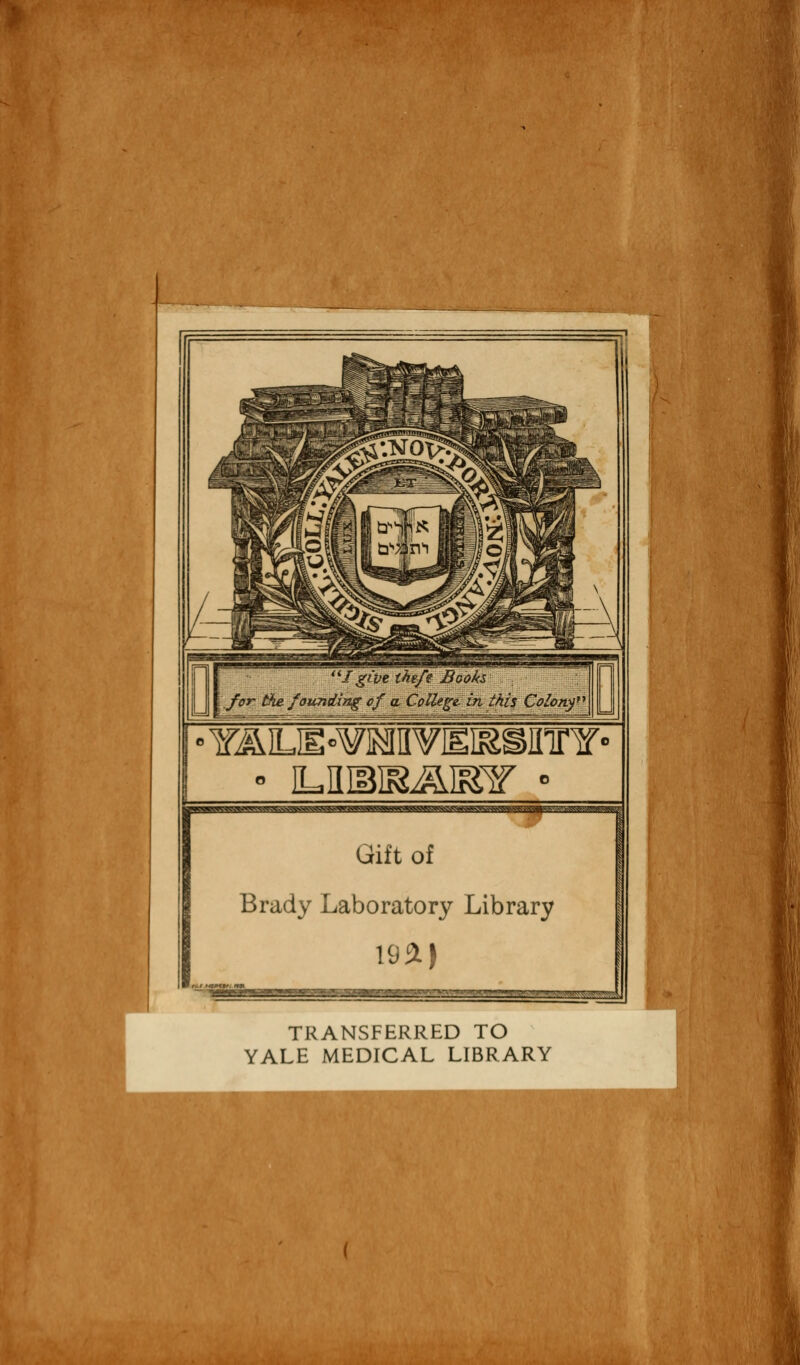 I gite theft Books, .for the founding of a. College, in this Colony1 r Gift of Brady Laboratory Library 1951) ^«3= TRANSFERRED TO YALE MEDICAL LIBRARY