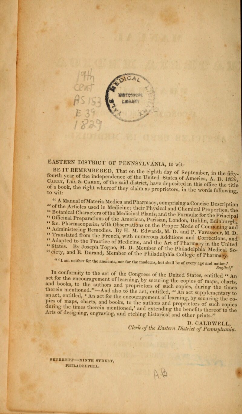 EASTERN DISTRICT OF PENNSYLVANIA, to wit: fnullT RE^MB1?RED That on the eighth day of September, in the fifty- fourth year of the independence of the United States of America, A. D 1829 Caret, Lea & Catikt of the said district, have deposited in this office the title to wit: n* Whcrc0f'thc>' claim as Proprietors, in the words following « orthc^t°niaiC?a *lf\™ andP,hl™cy> comprising a Concise Description of the Articles used inMedicine; thc.r Physical and Chemical Properties- the Botanical Characters of the Medicinal Plants, and the Formula- for the l>r nci al Officinal Preparations of the American, Parisian, London, Dublin, EcHnburffl &c Pharmacopeia with Observations on the Proper Mode of ComfcklW and - dmmistenng Remedies. By II. M. Edwards, M. D. and P. Vavasse M D nmslated from the French, with numerous Additions and Corrections and States l\°  ' T%1CC 0t ^diC'U1C' Uml thG Art °f Pharn^y - S States. By Joseph 1 ogno, M. 1). Member of the Philadelphia Medical So- cicty, and E. Durand, Member of the Philadelphia College of Pharmacy.  ' I am neither for the ancients, nor for the moderns, but shall be of every age and nation.' BaglivL In conformity to the act of the Congress of the United States, entitled « An act for the encouragement of learning, by securing the copies of maps charts Wd hooks, to the authors and proprietors Of such copies, duringThe time! therein motioned.-And also to the act, entitled, A act supplement- v o an act, entitled, « An ad for the encouragement of learning, by s iuri S -V Pies of maps, charts, and hooks, to the authors and proprietors of sueh copies dunngtiie times therein mentioned/ and extending the benefits thereof tofce Aits of desig-nnig-, engraving, and etching historical and other prints. /r/ I). CALDWELL, ( Icrk of the Eastern District of Pennsylvania, SKr.UHKTT NINTH BTRXXT, 1'iiii.aui:m-iua. rV*