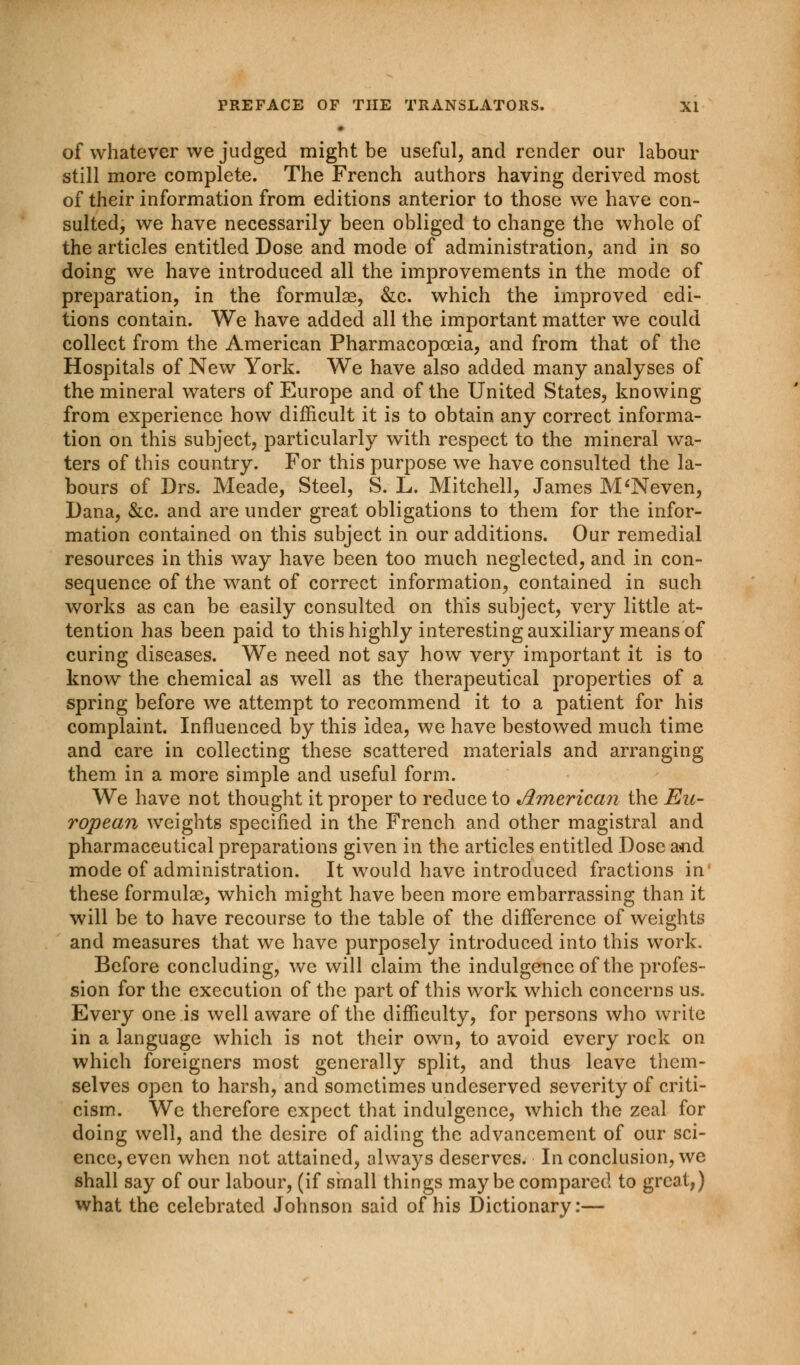 of whatever we judged might be useful, and render our labour still more complete. The French authors having derived most of their information from editions anterior to those we have con- sulted, we have necessarily been obliged to change the whole of the articles entitled Dose and mode of administration, and in so doing we have introduced all the improvements in the mode of preparation, in the formulae, &c. which the improved edi- tions contain. We have added all the important matter we could collect from the American Pharmacopoeia, and from that of the Hospitals of New York. We have also added many analyses of the mineral waters of Europe and of the United States, knowing from experience how difficult it is to obtain any correct informa- tion on this subject, particularly with respect to the mineral wa- ters of this country. For this purpose we have consulted the la- bours of Drs. Meade, Steel, S. L. Mitchell, James M'Neven, Dana, &c. and are under great obligations to them for the infor- mation contained on this subject in our additions. Our remedial resources in this way have been too much neglected, and in con- sequence of the want of correct information, contained in such works as can be easily consulted on this subject, very little at- tention has been paid to this highly interesting auxiliary means of curing diseases. We need not say how very important it is to know the chemical as well as the therapeutical properties of a spring before we attempt to recommend it to a patient for his complaint. Influenced by this idea, we have bestowed much time and care in collecting these scattered materials and arranging them in a more simple and useful form. We have not thought it proper to reduce to American the Eu- ropean weights specified in the French and other magistral and pharmaceutical preparations given in the articles entitled Dose and mode of administration. It would have introduced fractions in these formulae, which might have been more embarrassing than it will be to have recourse to the table of the difference of weights and measures that we have purposely introduced into this work. Before concluding, we will claim the indulgence of the profes- sion for the execution of the part of this work which concerns us. Every one is well aware of the difficulty, for persons who write in a language which is not their own, to avoid every rock on which foreigners most generally split, and thus leave them- selves open to harsh, and sometimes undeserved severity of criti- cism. We therefore expect that indulgence, which the zeal for doing well, and the desire of aiding the advancement of our sci- ence, even when not attained, always deserves. In conclusion, we shall say of our labour, (if sinall things maybe compared to great,) what the celebrated Johnson said of his Dictionary:—