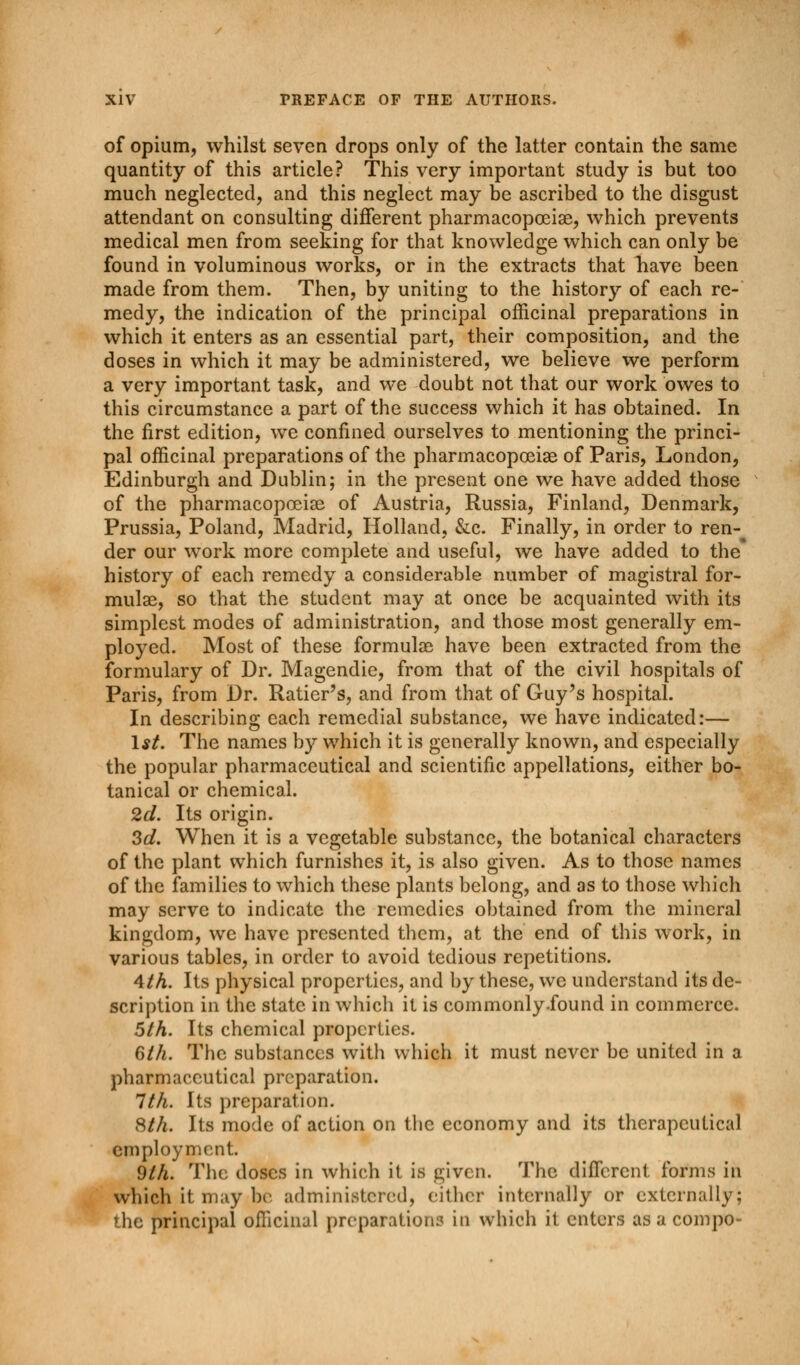 of opium, whilst seven drops only of the latter contain the same quantity of this article? This very important study is but too much neglected, and this neglect may be ascribed to the disgust attendant on consulting different pharmacopceiae, which prevents medical men from seeking for that knowledge which can only be found in voluminous works, or in the extracts that have been made from them. Then, by uniting to the history of each re- medy, the indication of the principal officinal preparations in which it enters as an essential part, their composition, and the doses in which it may be administered, we believe we perform a very important task, and we doubt not that our work owes to this circumstance a part of the success which it has obtained. In the first edition, we confined ourselves to mentioning the princi- pal officinal preparations of the pharmacopoeias of Paris, London, Edinburgh and Dublin; in the present one we have added those of the pharmacopceiae of Austria, Russia, Finland, Denmark, Prussia, Poland, Madrid, Holland, &c. Finally, in order to ren- der our work more complete and useful, we have added to the history of each remedy a considerable number of magistral for- mulae, so that the student may at once be acquainted with its simplest modes of administration, and those most generally em- ployed. Most of these formulae have been extracted from the formulary of Dr. Magendie, from that of the civil hospitals of Paris, from Dr. Ratier's, and from that of Guy's hospital. In describing each remedial substance, we have indicated:— 1st. The names by which it is generally known, and especially the popular pharmaceutical and scientific appellations, either bo- tanical or chemical. 2d. Its origin. 3d. When it is a vegetable substance, the botanical characters of the plant which furnishes it, is also given. As to those names of the families to which these plants belong, and as to those which may serve to indicate the remedies obtained from the mineral kingdom, we have presented them, at the end of this work, in various tables, in order to avoid tedious repetitions. 4 th. Its physical properties, and by these, we understand its de- scription in the state in which it is commonly.found in commerce. 5th. Its chemical properties. 6th. The substances with which it must never be united in a pharmaceutical preparation. 1th. Its preparation. 8th. Its mode of action on the economy and its therapeutical employment. 9th. The doses in which it is given. The different forms in which it may be administered, either internally or externally; the principal officinal preparations in which it enters as a compo-