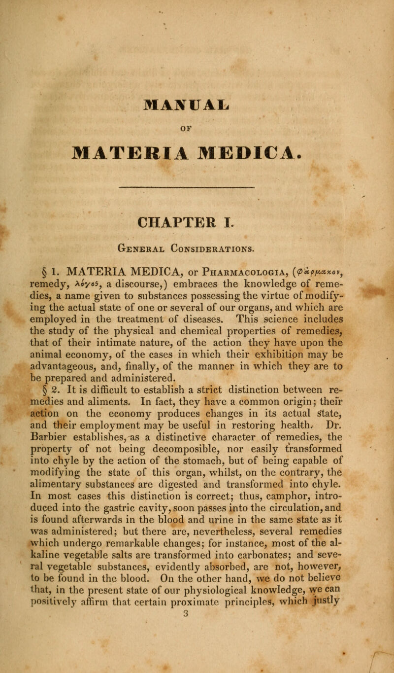 MANUAL OF MATERIA MEDICA. CHAPTER I. General Considerations. § 1. MATERIA MEDICA, or Pharmacologia, (pip/a****, remedy, *oyo$9 a discourse,) embraces the knowledge of reme- dies, a name given to substances possessing the virtue of modify- ing the actual state of one or several of our organs, and which are employed in the treatment of diseases. This science includes the study of the physical and chemical properties of remedies, that of their intimate nature, of the action they have upon the animal economy, of the cases in which their exhibition may be advantageous, and, finally, of the manner in which they are to be prepared and administered. § 2. It is difficult to establish a strict distinction between re- medies and aliments. In fact, they have a common origin; their action on the economy produces changes in its actual state, and their employment may be useful in restoring health.- Dr. Barbier establishes, as a distinctive character of remedies, the property of not being decomposible, nor easily transformed into chyle by the action of the stomach, but of being capable of modifying the state of this organ, whilst, on the contrary, the alimentary substances are digested and transformed into chyle. In most cases this distinction is correct; thus, camphor, intro- duced into the gastric cavity, soon passes into the circulation, and is found afterwards in the blood and urine in the same state as it was administered; but there are, nevertheless, several remedies which undergo remarkable changes; for instance, most of the al- kaline vegetable salts are transformed into carbonates; and seve- ral vegetable substances, evidently absorbed, are not, however, to be found in the blood. On the other hand, we do not believe that, in the present state of our physiological knowledge, we can positively affirm that certain proximate principles, which justly 3