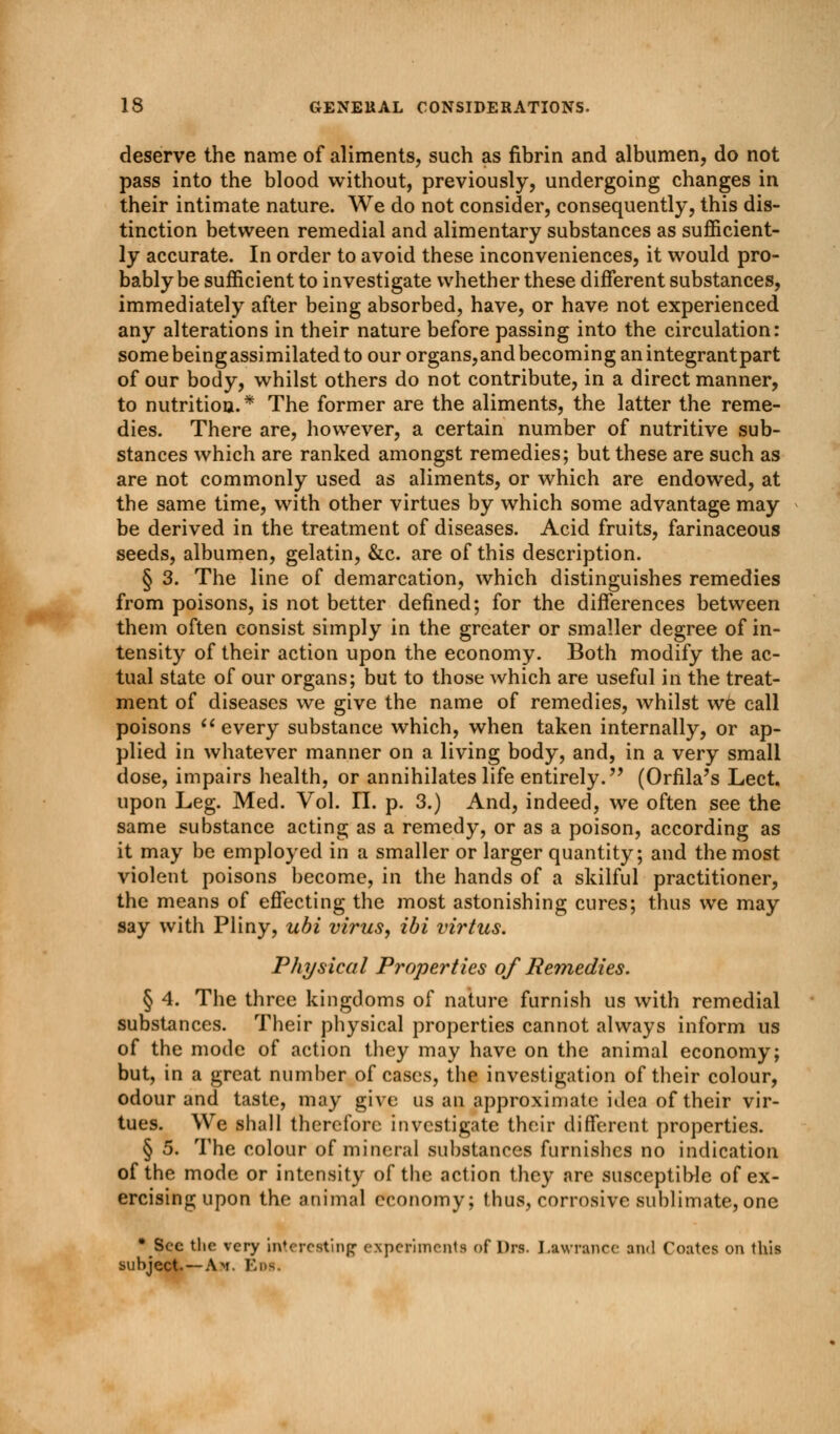 deserve the name of aliments, such as fibrin and albumen, do not pass into the blood without, previously, undergoing changes in their intimate nature. We do not consider, consequently, this dis- tinction between remedial and alimentary substances as sufficient- ly accurate. In order to avoid these inconveniences, it would pro- bably be sufficient to investigate whether these different substances, immediately after being absorbed, have, or have not experienced any alterations in their nature before passing into the circulation: somebeingassimilatedto our organs,and becoming an integrantpart of our body, whilst others do not contribute, in a direct manner, to nutrition.* The former are the aliments, the latter the reme- dies. There are, however, a certain number of nutritive sub- stances which are ranked amongst remedies; but these are such as are not commonly used as aliments, or which are endowed, at the same time, with other virtues by which some advantage may be derived in the treatment of diseases. Acid fruits, farinaceous seeds, albumen, gelatin, &c. are of this description. § 3. The line of demarcation, which distinguishes remedies from poisons, is not better defined; for the differences between them often consist simply in the greater or smaller degree of in- tensity of their action upon the economy. Both modify the ac- tual state of our organs; but to those which are useful in the treat- ment of diseases we give the name of remedies, whilst we call poisons  every substance which, when taken internally, or ap- plied in whatever manner on a living body, and, in a very small dose, impairs health, or annihilates life entirely. (Orfila's Lect. upon Leg. Med. Vol. 11. p. 3.) And, indeed, we often see the same substance acting as a remedy, or as a poison, according as it may be employed in a smaller or larger quantity; and the most violent poisons become, in the hands of a skilful practitioner, the means of effecting the most astonishing cures; thus we may say with Pliny, ubi virus, ibi virtus. Physical Properties of Remedies. § 4. The three kingdoms of nature furnish us with remedial substances. Their physical properties cannot always inform us of the mode of action they may have on the animal economy; but, in a great number of cases, the investigation of their colour, odour and taste, may give us an approximate idea of their vir- tues. We shall therefore investigate their different properties. § 5. The colour of mineral substances furnishes no indication of the mode or intensity of the action they are susceptible of ex- ercising upon the animal economy; thus, corrosive sublimate,one * Sec the very interesting experiments of Dm. Lawrence ami Coates on this subject. —Am. Eos.