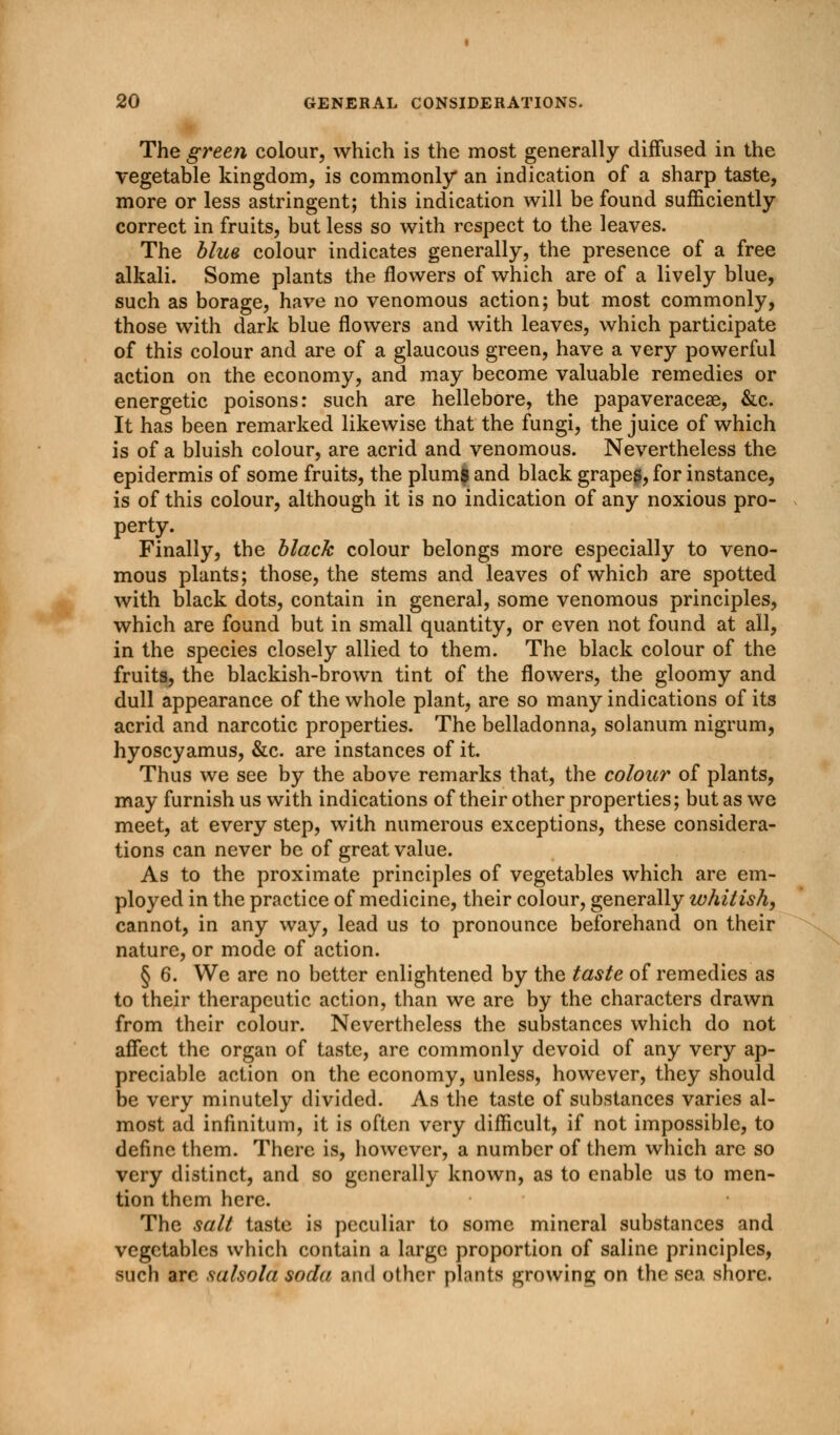 The green colour, which is the most generally diffused in the vegetable kingdom, is commonly an indication of a sharp taste, more or less astringent; this indication will be found sufficiently correct in fruits, but less so with respect to the leaves. The blue colour indicates generally, the presence of a free alkali. Some plants the flowers of which are of a lively blue, such as borage, have no venomous action; but most commonly, those with dark blue flowers and with leaves, which participate of this colour and are of a glaucous green, have a very powerful action on the economy, and may become valuable remedies or energetic poisons: such are hellebore, the papaveraceae, &c. It has been remarked likewise that the fungi, the juice of which is of a bluish colour, are acrid and venomous. Nevertheless the epidermis of some fruits, the plum$ and black grapes, for instance, is of this colour, although it is no indication of any noxious pro- perty. Finally, the black colour belongs more especially to veno- mous plants; those, the stems and leaves of which are spotted with black dots, contain in general, some venomous principles, which are found but in small quantity, or even not found at all, in the species closely allied to them. The black colour of the fruits, the blackish-brown tint of the flowers, the gloomy and dull appearance of the whole plant, are so many indications of its acrid and narcotic properties. The belladonna, solanum nigrum, hyoscyamus, &c. are instances of it. Thus we see by the above remarks that, the colour of plants, may furnish us with indications of their other properties; but as we meet, at every step, with numerous exceptions, these considera- tions can never be of great value. As to the proximate principles of vegetables which are em- ployed in the practice of medicine, their colour, generally whitish, cannot, in any way, lead us to pronounce beforehand on their nature, or mode of action. § 6. We are no better enlightened by the taste of remedies as to their therapeutic action, than we are by the characters drawn from their colour. Nevertheless the substances which do not affect the organ of taste, are commonly devoid of any very ap- preciable action on the economy, unless, however, they should be very minutely divided. As the taste of substances varies al- most ad infinitum, it is often very difficult, if not impossible, to define them. There is, however, a number of them which arc so very distinct, and so generally known, as to enable us to men- tion them here. The salt taste is peculiar to some mineral substances and vegetables which contain a large proportion of saline principles, such arc salsold soda and other phnts growing on the sea shore.