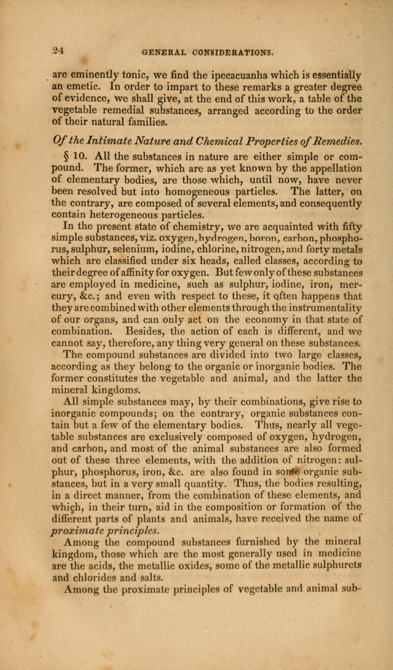 are eminently tonic, we find the ipecacuanha which is essentially an emetic. In order to impart to these remarks a greater degree of evidence, we shall give, at the end of this work, a table of the vegetable remedial substances, arranged according to the order of their natural families. Of the Intimate Nature and Chemical Properties of Remedies. § 10. All the substances in nature are either simple or com- pound. The former, which are as yet known by the appellation of elementary bodies, are those which, until now, have never been resolved but into homogeneous particles. The latter, on the contrary, are composed of several elements, and consequently contain heterogeneous particles. In the present state of chemistry, we are acquainted with fifty simple substances, viz. oxygen,hyHrogpn, boron, carbon, phospho- rus, sulphur, selenium, iodine, chlorine, nitrogen, and forty metals which are classified under six heads, called classes, according to theirdegree of affinity for oxygen. But few only of these substances are employed in medicine, such as sulphur, iodine, iron, mer- cury, &c.; and even with respect to these, it qften happens that they are combined with other elements through the instrumentality of our organs, and can only act on the economy in that state of combination. Besides, the action of each is different, and we cannot say, therefore, any thing very general on these substances. The compound substances are divided into two large classes, according as they belong to the organic or inorganic bodies. The former constitutes the vegetable and animal, and the latter the mineral kingdoms. All simple substances may, by their combinations, give rise to inorganic compounds; on the contrary, organic substances con- tain but a few of the elementary bodies. Thus, nearly all vege- table substances are exclusively composed of oxygen, hydrogen, and carbon, and most of the animal substances are also formed out of these three elements, with the addition of nitrogen: sul- phur, phosphorus, iron, &c. are also found in son#& organic sub- stances, but in a very small quantity. Thus, the bodies resulting, in a direct manner, from the combination of these elements, and which, in their turn, aid in the composition or formation of the different parts of plants and animals, have received the name of proximate principles. Among the compound substances furnished by the mineral kingdom, those which are the most generally used in medicine are the acids, the metallic oxides, some of the metallic sulphurets and chlorides and salts. Among the proximate principles of vegetable and animal sub-