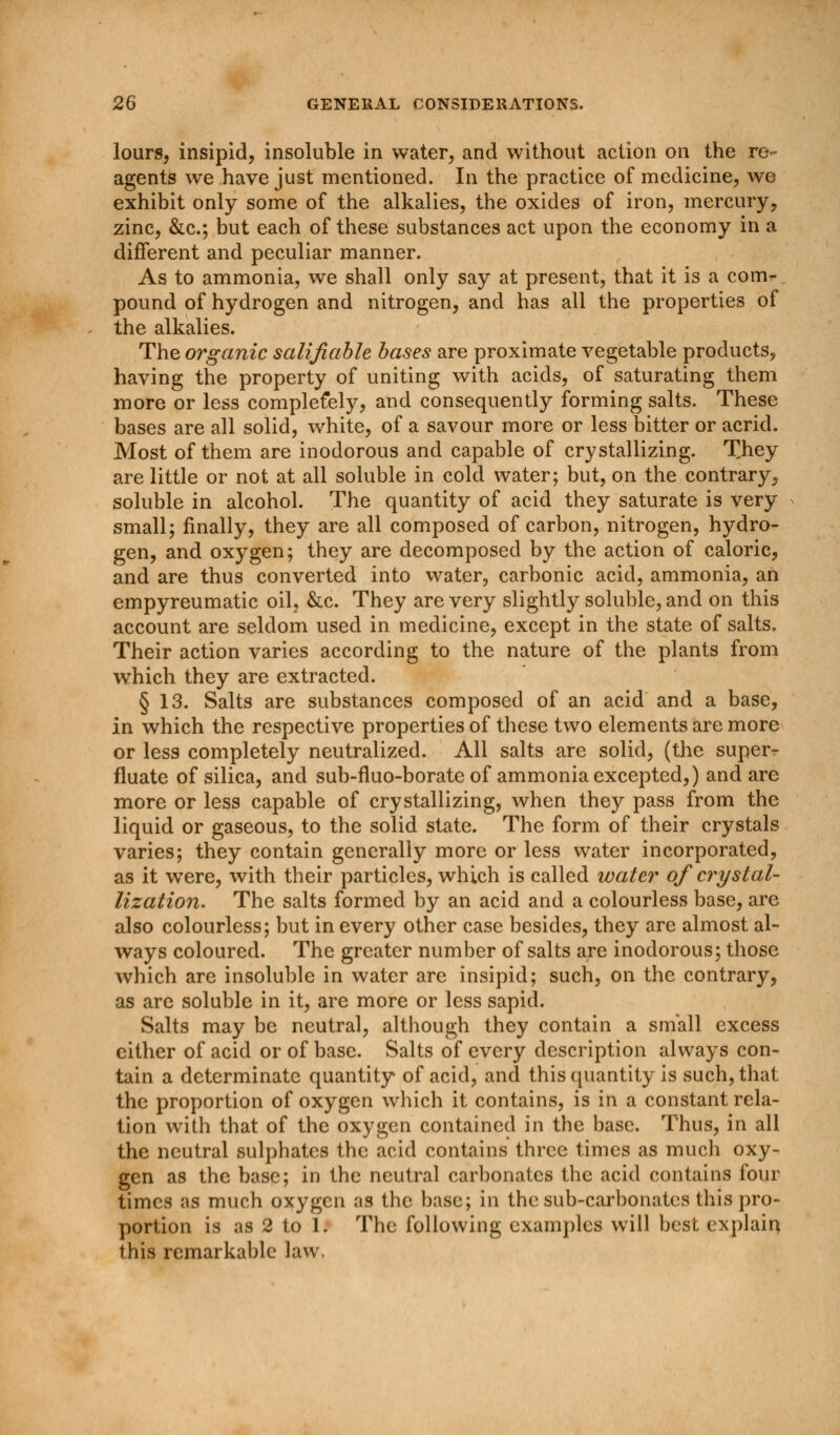 lours, insipid, insoluble in water, and without action on the re- agents we have just mentioned. In the practice of medicine, we exhibit only some of the alkalies, the oxides of iron, mercury, zinc, &c; but each of these substances act upon the economy in a different and peculiar manner. As to ammonia, we shall only say at present, that it is a comr pound of hydrogen and nitrogen, and has all the properties of the alkalies. The organic salifiable bases are proximate vegetable products, having the property of uniting with acids, of saturating them more or less complefely, and consequently forming salts. These bases are all solid, white, of a savour more or less bitter or acrid. Most of them are inodorous and capable of crystallizing. They are little or not at all soluble in cold water; but, on the contrary, soluble in alcohol. The quantity of acid they saturate is very small; finally, they are all composed of carbon, nitrogen, hydro- gen, and oxygen; they are decomposed by the action of caloric, and are thus converted into water, carbonic acid, ammonia, an empyreumatic oil, &c. They are very slightly soluble, and on this account are seldom used in medicine, except in the state of salts. Their action varies according to the nature of the plants from which they are extracted. § 13. Salts are substances composed of an acid and a base, in which the respective properties of these two elements are more or less completely neutralized. All salts are solid, (the super* fluate of silica, and sub-fluo-borate of ammonia excepted,) and are more or less capable of crystallizing, when they pass from the liquid or gaseous, to the solid state. The form of their crystals varies; they contain generally more or less water incorporated, as it were, with their particles, which is called water of crystal- lization. The salts formed by an acid and a colourless base, are also colourless; but in every other case besides, they are almost al- ways coloured. The greater number of salts are inodorous; those which are insoluble in water are insipid; such, on the contrary, as arc soluble in it, are more or less sapid. Salts may be neutral, although they contain a small excess either of acid or of base. Salts of every description always con- tain a determinate quantity of acid, and this quantity is such, that the proportion of oxygen which it contains, is in a constant rela- tion with that of the oxygen contained in the base. Thus, in all the neutral sulphates the acid contains three times as much oxy- gen as the base; in the neutral carbonates the acid contains four times as much oxygen as the base; in the sub-carbonates this pro- portion is as 2 to 1. The following examples will best explain this remarkable law.