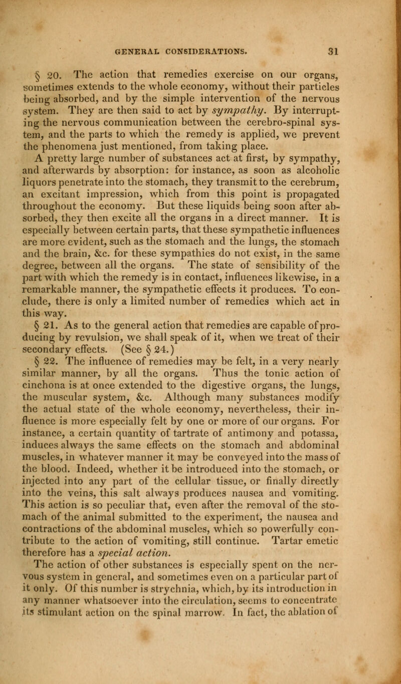 § 20. The action that remedies exercise on our organs, sometimes extends to the whole economy, without their particles being absorbed, and by the simple intervention of the nervous system. They are then said to act by sympathy. By interrupt- ing the nervous communication between the cerebro-spinal sys- tem, and the parts to which the remedy is applied, we prevent the phenomena just mentioned, from taking place. A pretty large number of substances act at first, by sympathy, and afterwards by absorption: for instance, as soon as alcoholic liquors penetrate into the stomach, they transmit to the cerebrum, an excitant impression, which from this point is propagated throughout the economy. But these liquids being soon after ab- sorbed, they then excite all the organs in a direct manner. It is especially between certain parts, that these sympathetic influences are more evident, such as the stomach and the lungs, the stomach and the brain, &c. for these sympathies do not exist, in the same degree, between all the organs. The state of sensibility of the part with which the remedy is in contact, influences likewise, in a remarkable manner, the sympathetic effects it produces. To con- clude, there is only a limited number of remedies which act in this way. § 21. As to the general action that remedies are capable of pro- ducing by revulsion, we shall speak of it, when we treat of their secondary effects. (See § 24.) § 22. The influence of remedies may be felt, in a very nearly similar manner, by all the organs. Thus the tonic action of cinchona is at once extended to the digestive organs, the lungs, the muscular system, &c. Although many substances modify the actual state of the whole economy, nevertheless, their in- fluence is more especially felt by one or more of our organs. For instance, a certain quantity of tartrate of antimony and potassa, induces always the same effects on the stomach and abdominal muscles, in whatever manner it may be conveyed into the mass of the blood. Indeed, whether it be introduced into the stomach, or injected into any part of the cellular tissue, or finally directly into the veins, this salt always produces nausea and vomiting. This action is so peculiar that, even after the removal of the sto- mach of the animal submitted to the experiment, the nausea and contractions of the abdominal muscles, which so powerfully con- tribute to the action of vomiting, still continue. Tartar emetic therefore has a special action. The action of other substances is especially spent on the ner- vous system in general, and sometimes even on a particular part of it only. Of this number is strychnia, which, by its introduction in any manner whatsoever into the circulation, seems to concentrate its stimulant action on the spinal marrow. In fact, the ablation of