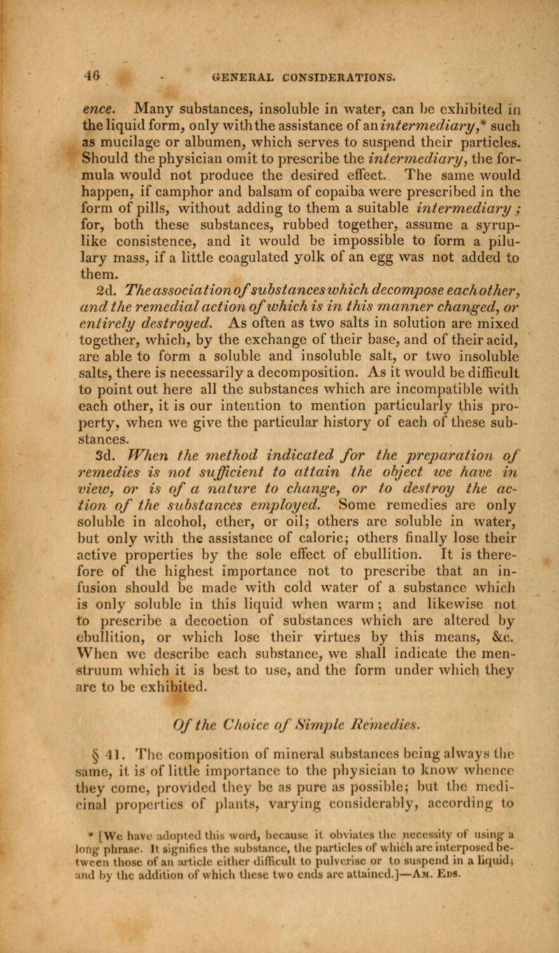 ence. Many substances, insoluble in water, can be exhibited in the liquid form, only with the assistance of an intermediary',* such as mucilage or albumen, which serves to suspend their particles. Should the physician omit to prescribe the intermediary, the for- mula would not produce the desired effect. The same would happen, if camphor and balsam of copaiba were prescribed in the form of pills, without adding to them a suitable intermediary ; for, both these substances, rubbed together, assume a syrup- like consistence, and it would be impossible to form a pilu- lary mass, if a little coagulated yolk of an egg was not added to them. 2d. The association of substances which decompose each other, and the remedial action of which is in this manner changed, or entirely destroyed. As often as two salts in solution are mixed together, which, by the exchange of their base, and of their acid, are able to form a soluble and insoluble salt, or two insoluble salts, there is necessarily a decomposition. As it would be difficult to point out here all the substances which are incompatible with each other, it is our intention to mention particularly this pro- perty, when we give the particular history of each of these sub- stances. 3d. When the method indicated for the preparation of remedies is not sufficient to attain the object we have in view, or is of a nature to change, or to destroy the ac- tion of the substances employed. Some remedies are only soluble in alcohol, ether, or oil; others are soluble in water, but only with the assistance of caloric; others finally lose their active properties by the sole effect of ebullition. It is there- fore of the highest importance not to prescribe that an in- fusion should be made with cold water of a substance which is only soluble in this liquid when warm ; and likewise not to prescribe a decoction of substances which are altered by ebullition, or which lose their virtues by this means, &c. When we describe each substance, we shall indicate the men- struum which it is best to use, and the form under which they are to be exhibited. Of the Choice of Simple Remedies. §41. The composition of mineral substances being always the same, it is of little importance to the physician to know whence they come, provided they be as pure as possible; but the medi- cinal properties of plants, varying considerably, according to * [Wc have adopted this word, because it obviates the necessity of using a long phrase. It signifies the substance, the particles of which are interposed be- tween those of an article either difftcull to pulverise or to suspend in a liquid* uid \>y the addition of which these two ends are attained.]—Am. Eds.