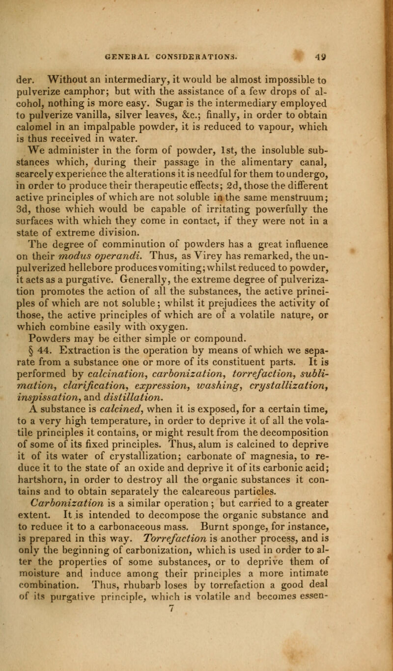 der. Without an intermediary, it would be almost impossible to pulverize camphor; but with the assistance of a few drops of al- cohol, nothing is more easy. Sugar is the intermediary employed to pulverize vanilla, silver leaves, &c; finally, in order to obtain calomel in an impalpable powder, it is reduced to vapour, which is thus received in water. We administer in the form of powder, 1st, the insoluble sub- stances which, during their passage in the alimentary canal, scarcely experience the alterations it is needful for them to undergo, in order to produce their therapeutic effects; 2d, those the different active principles of which are not soluble in the same menstruum; 3d, those which would be capable of irritating powerfully the surfaces with which they come in contact, if they were not in a state of extreme division. The degree of comminution of powders has a great influence on their modus operandi. Thus, as Virey has remarked, the un- pulverized hellebore produces vomiting; whilst reduced to powder, it acts as a purgative. Generally, the extreme degree of pulveriza- tion promotes the action of all the substances, the active princi- ples of which are not soluble; whilst it prejudices the activity of those, the active principles of which are of a volatile nature, or which combine easily with oxygen. Powders may be either simple or compound. § 44. Extraction is the operation by means of which we sepa- rate from a substance one or more of its constituent parts. It is performed by calcination, carbonization, torrefaction, subli- mation, clarification, expression, washing, crystallization, inspissation, and distillation. A substance is calcined, when it is exposed, for a certain time, to a very high temperature, in order to deprive it of all the vola- tile principles it contains, or might result from the decomposition of some of its fixed principles. Thus, alum is calcined to deprive it of its water of crystallization; carbonate of magnesia, to re- duce it to the state of an oxide and deprive it of its carbonic acid; hartshorn, in order to destroy all the organic substances it con- tains and to obtain separately the calcareous particles. Carbonization is a similar operation; but carried to a greater extent. It is intended to decompose the organic substance and to reduce it to a carbonaceous mass. Burnt sponge, for instance, is prepared in this way. Torre/action is another process, and is only the beginning of carbonization, which is used in order to al- ter the properties of some substances, or to deprive them of moisture and induce among their principles a more intimate combination. Thus, rhubarb loses by torrefaction a good deal of its purgative principle, which is volatile and becomes essen-