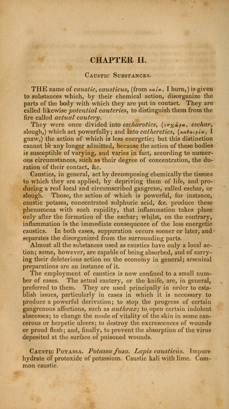 CHAPTER II. Caustic Substances. THE name of caustic, causticus, (from x*/#, I burn,) is given to substances which, by their chemical action, disorganize the parts of the body with which they are put in contact. They are called likewise potential cauteries, to distinguish them from the fire called actual cautery. They were once divided into escharotics, (e<rx*px> eschar, slough,) which act powerfully; and into catheretics, (KocOutpea, I gnaw,) the action of which is less energetic; but this distinction cannot be any longer admitted, because the action of these bodies is susceptible of varying, and varies in fact, according to numer- ous circumstances, such as their degree of concentration, the du- ration of their contact, &c. Caustics, in general, act by decomposing chemically the tissues to which they are applied, by depriving them of life, and pro- ducing a real local and circumscribed gangrene, called eschar, or slough. Those, the action of which is powerful, for instance, caustic potassa, concentrated sulphuric acid, &c. produce these phenomena with such rapidity, that inflammation takes place only after the formation of the eschar; whilst, on the contrary, inflammation is the immediate consequence of the less energetic caustics. In both cases, suppuration occurs sooner or later, and separates the disorganized from the surrounding parts. Almost all the substances used as caustics have only a local ac- tion; some, however, are capable of being absorbed, and of carry- ing their deleterious action on the economy in general; arsenical preparations are an instance of it. The employment of caustics is now confined to a small num- ber of cases. The actual cautery, or the knife, are, in general, preferred to them. They are used principally in order to esta- blish issues, particularly in cases in which it is necessary to produce a powerful derivation; to stop the progress of certain gangrenous affections, such as anthrax; to, open certain indolent abscesses; to change the mode of vitality of the skin in some can- cerous or herpetic ulcers; to destroy the excrescences of wounds or proud flesh; and, finally, to prevent the absorption of the virus deposited at the surface of poisoned wounds. Caustic Potassa. Potassa fusa. Lapis causticus. Impure hydrate of protoxide of potassium. Caustic kali with lime. Com- mon caustic.