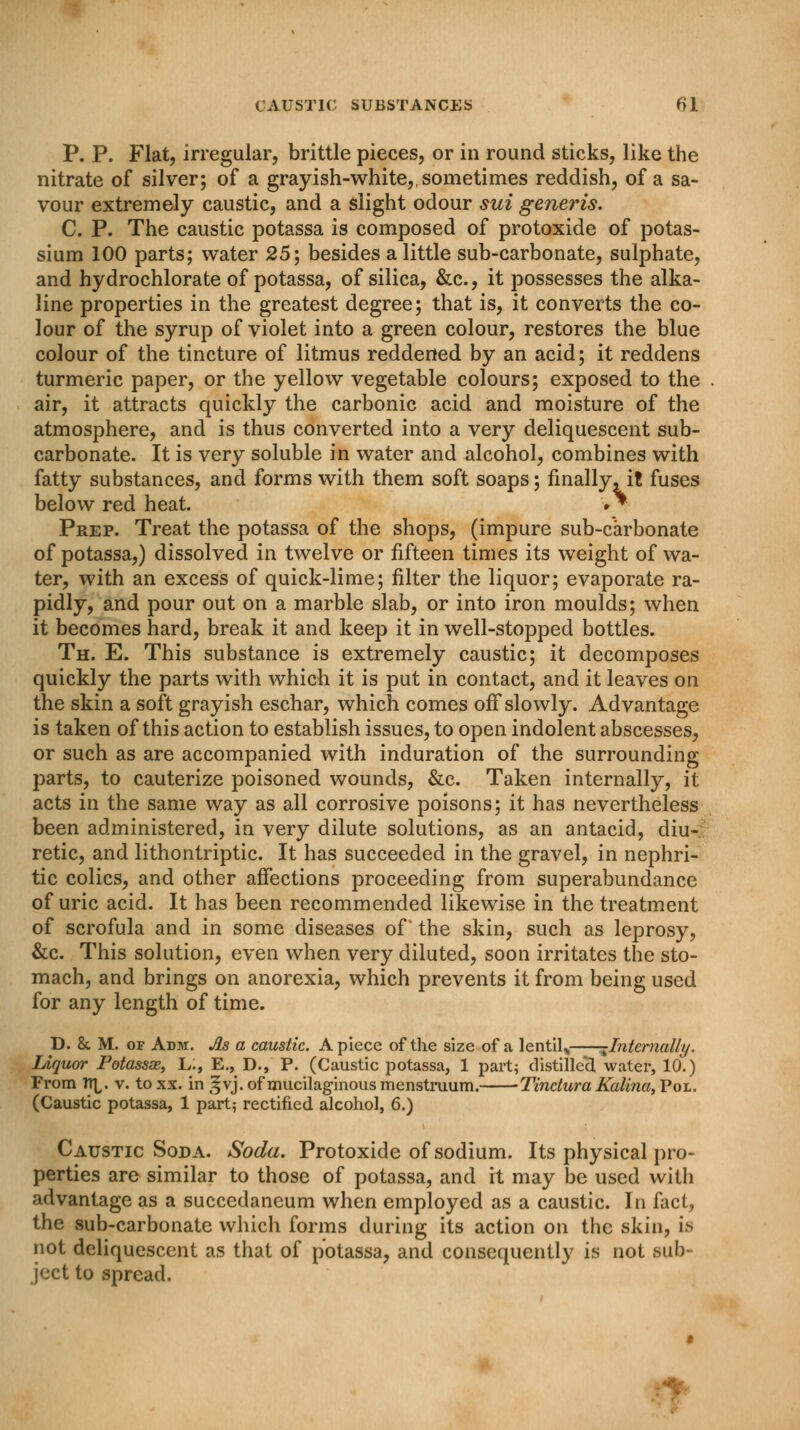 P. P. Flat, irregular, brittle pieces, or in round sticks, like the nitrate of silver; of a grayish-white,, sometimes reddish, of a sa- vour extremely caustic, and a slight odour sui generis. C. P. The caustic potassa is composed of protoxide of potas- sium 100 parts; water 25; besides a little sub-carbonate, sulphate, and hydrochlorate of potassa, of silica, &c, it possesses the alka- line properties in the greatest degree; that is, it converts the co- lour of the syrup of violet into a green colour, restores the blue colour of the tincture of litmus reddened by an acid; it reddens turmeric paper, or the yellow vegetable colours; exposed to the air, it attracts quickly the carbonic acid and moisture of the atmosphere, and is thus converted into a very deliquescent sub- carbonate. It is very soluble in water and alcohol, combines with fatty substances, and forms with them soft soaps; finally, it fuses below red heat. >* Prep. Treat the potassa of the shops, (impure sub-carbonate of potassa,) dissolved in twelve or fifteen times its weight of wa- ter, with an excess of quick-lime; filter the liquor; evaporate ra- pidly, and pour out on a marble slab, or into iron moulds; when it becomes hard, break it and keep it in well-stopped bottles. Th. E. This substance is extremely caustic; it decomposes quickly the parts with which it is put in contact, and it leaves on the skin a soft grayish eschar, which comes off slowly. Advantage is taken of this action to establish issues, to open indolent abscesses, or such as are accompanied with induration of the surrounding parts, to cauterize poisoned wounds, &c. Taken internally, it acts in the same way as all corrosive poisons; it has nevertheless been administered, in very dilute solutions, as an antacid, diu- retic, and lithontriptic. It has succeeded in the gravel, in nephri- tic colics, and other affections proceeding from superabundance of uric acid. It has been recommended likewise in the treatment of scrofula and in some diseases of* the skin, such as leprosy, &c. This solution, even when very diluted, soon irritates the sto- mach, and brings on anorexia, which prevents it from being used for any length of time. D. & M. of Adm. As a caustic. Apiece of the size of a lentil,, -Internally. Liquor Potassae, L:, E., D., P. (Caustic potassa, 1 part; distilled water, 10.) From n^. v. toxx. in ,^vj. of mucilaginous menstruum. Tinctura Kalina,'Poi.. (Caustic potassa, 1 part; rectified alcohol, 6.) Caustic Soda. Soda. Protoxide of sodium. Its physical pro- perties are similar to those of potassa, and it may be used with advantage as a succedaneum when employed as a caustic. In fact, the sub-carbonate which forms during its action on the skin, is not deliquescent as that of potassa, and consequently is not sub- ject to spread.