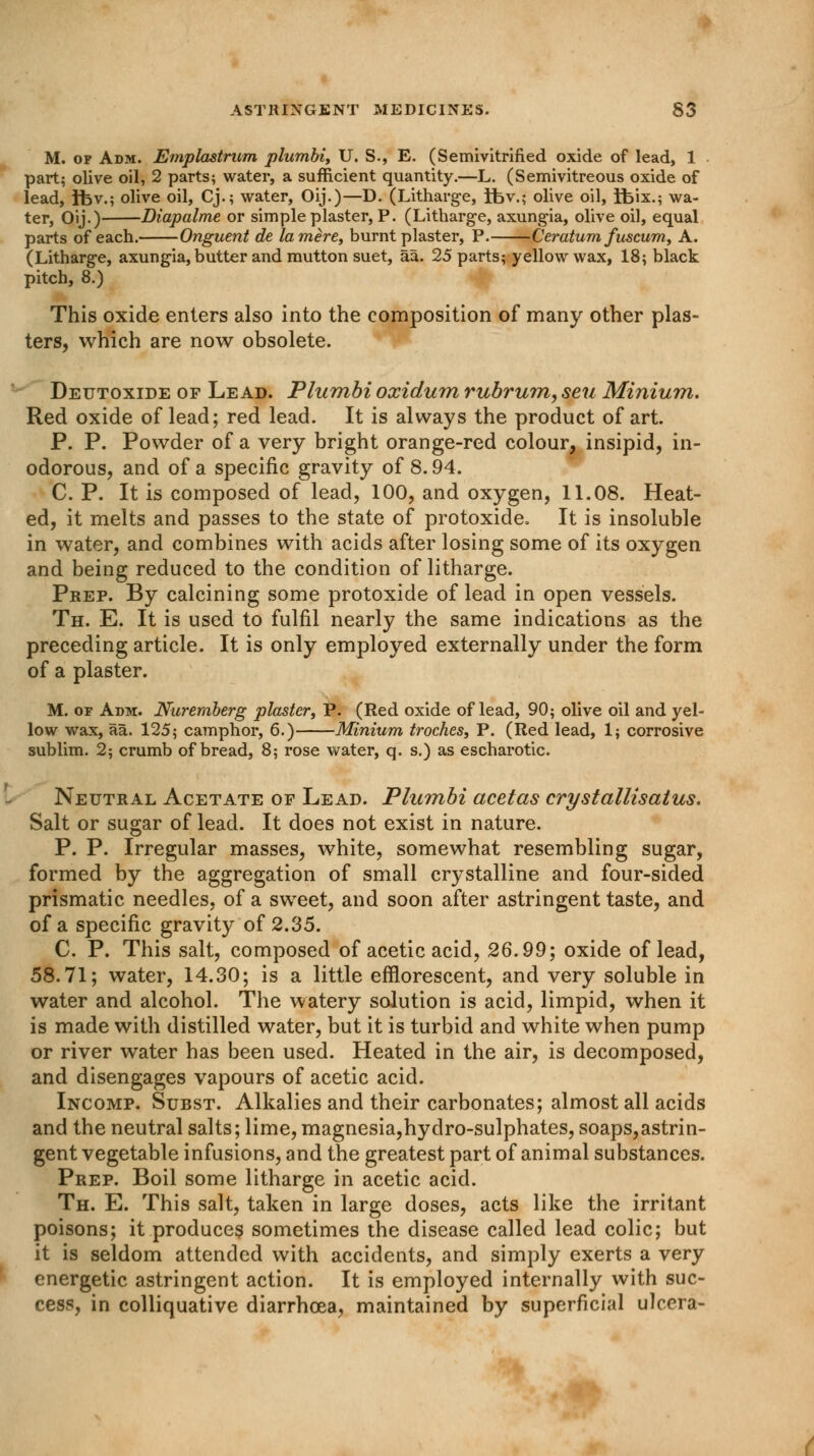 M. of Adm. Emplastrum plumbi, U. S., E. (Semivitrified oxide of lead, 1 part; olive oil, 2 parts; water, a sufficient quantity.—L. (Semivitreous oxide of lead, ibv.; olive oil, Cj.; water, Oij.)—D. (Litharge, rfcv.; olive oil, ifeix.; wa- ter, Oij.) Diapalme or simple plaster, P. (Litharge, axungia, olive oil, equal parts of each. Onguent de la mere, burnt plaster, P. Ceratum fuscum, A. (Litharge, axungia, butter and mutton suet, aa. 25 parts; yellow wax, 18; black pitch, 8.) This oxide enters also into the composition of many other plas- ters, which are now obsolete. Deutoxide of Lead. Plumbi oxidum rubrum, seu Minium. Red oxide of lead; red lead. It is always the product of art. P. P. Powder of a very bright orange-red colour, insipid, in- odorous, and of a specific gravity of 8.94. C. P. It is composed of lead, 100, and oxygen, 11.08. Heat- ed, it melts and passes to the state of protoxide. It is insoluble in water, and combines with acids after losing some of its oxygen and being reduced to the condition of litharge. Prep. By calcining some protoxide of lead in open vessels. Th. E. It is used to fulfil nearly the same indications as the preceding article. It is only employed externally under the form of a plaster. M. or Adm. Nuremberg plaster, P. (Red oxide of lead, 90; olive oil and yel- low wax, aa. 125; camphor, 6.) Minium troches, P. (Red lead, 1; corrosive sublim. 2; crumb of bread, 8; rose water, q. s.) as escharotic. Neutral Acetate of Lead. Plumbi acetas crystallisatus. Salt or sugar of lead. It does not exist in nature. P. P. Irregular masses, white, somewhat resembling sugar, formed by the aggregation of small crystalline and four-sided prismatic needles, of a sweet, and soon after astringent taste, and of a specific gravity of 2.35. C. P. This salt, composed of acetic acid, 26.99; oxide of lead, 58.71; water, 14.30; is a little efflorescent, and very soluble in water and alcohol. The watery solution is acid, limpid, when it is made with distilled water, but it is turbid and white when pump or river water has been used. Heated in the air, is decomposed, and disengages vapours of acetic acid. Incomp. Subst. Alkalies and their carbonates; almost all acids and the neutral salts; lime, magnesia,hydro-sulphates, soaps,astrin- gent vegetable infusions, and the greatest part of animal substances. Prep. Boil some litharge in acetic acid. Th. E. This salt, taken in large doses, acts like the irritant poisons; it produces sometimes the disease called lead colic; but it is seldom attended with accidents, and simply exerts a very energetic astringent action. It is employed internally with suc- cess, in colliquative diarrhoea, maintained by superficial ulcera-