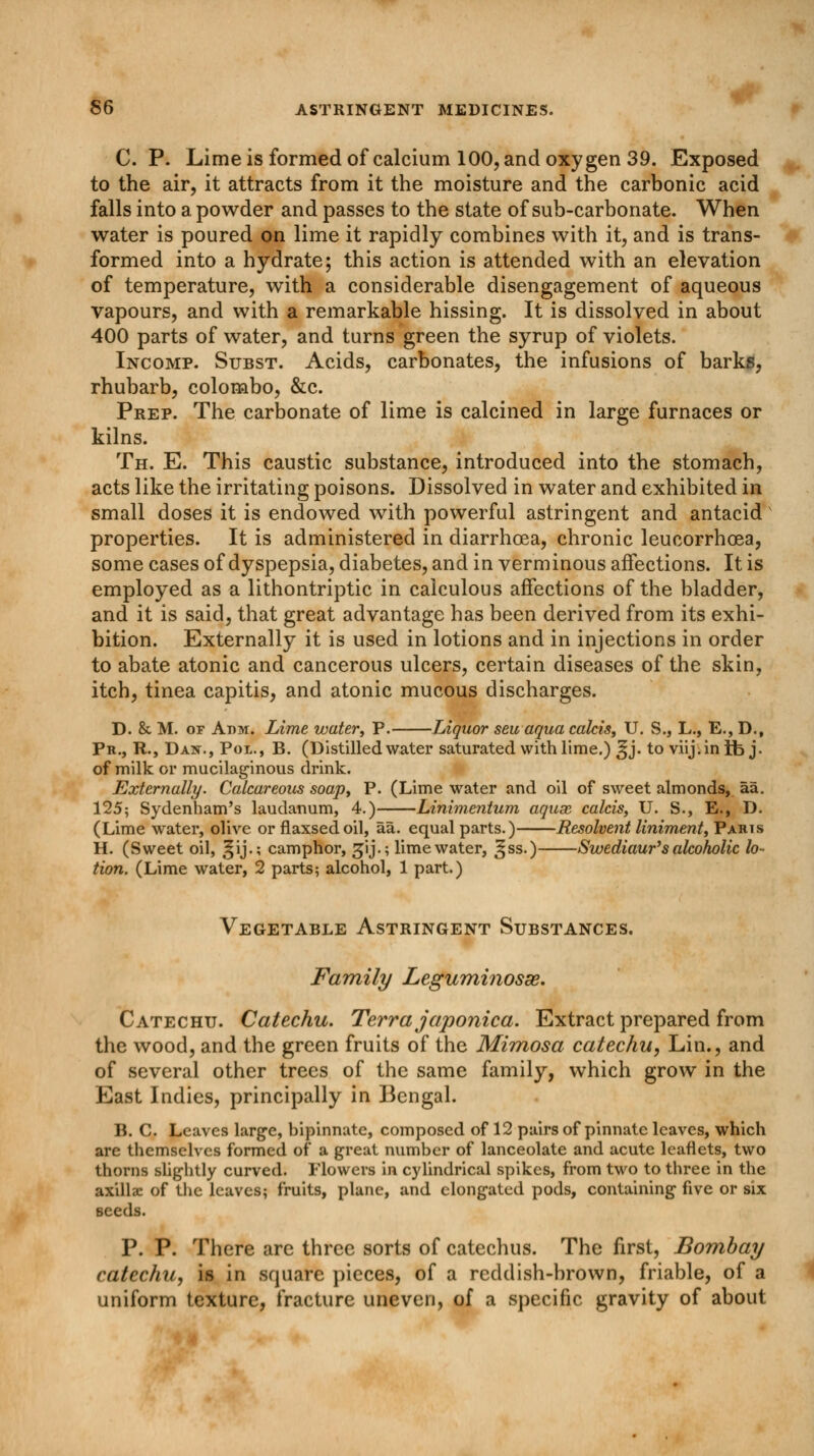 C. P. Lime is formed of calcium 100, and oxygen 39. Exposed to the air, it attracts from it the moisture and the carbonic acid falls into a powder and passes to the state of sub-carbonate. When water is poured on lime it rapidly combines with it, and is trans- formed into a hydrate; this action is attended with an elevation of temperature, with a considerable disengagement of aqueous vapours, and with a remarkable hissing. It is dissolved in about 400 parts of water, and turns green the syrup of violets. Incomp. Subst. Acids, carbonates, the infusions of barks, rhubarb, Colombo, &c. Prep. The carbonate of lime is calcined in large furnaces or kilns. Th. E. This caustic substance, introduced into the stomach, acts like the irritating poisons. Dissolved in water and exhibited in small doses it is endowed with powerful astringent and antacid properties. It is administered in diarrhoea, chronic leueorrhcea, some cases of dyspepsia, diabetes, and in verminous affections. It is employed as a lithontriptic in calculous affections of the bladder, and it is said, that great advantage has been derived from its exhi- bition. Externally it is used in lotions and in injections in order to abate atonic and cancerous ulcers, certain diseases of the skin, itch, tinea capitis, and atonic mucous discharges. D. &. M. of Adm. Lime water, P. Liquor seuaqua calcis, U. S., L., E., D., Pr., R., Dan., Pol., B. (Distilled water saturated with lime.) ^j. to viij.inib j. of milk or mucilaginous drink. Externally. Calcareous soap, P. (Lime water and oil of sweet almonds, aa. 125; Sydenham's laudanum, 4.) Linimentum aqux calcis, U. S., E., D. (Lime water, olive or flaxsedoil, aa. equal parts.) Resolvent liniment, Paris H. (Sweet oil, ^ij.; camphor, gij.; lime water, ^ss.) Swediaur's alcoholic lo- tion. (Lime water, 2 parts; alcohol, 1 part.) Vegetable Astringent Substances. Family Leguminosse. Catechu. Catechu. Terra japonica. Extract prepared from the wood, and the green fruits of the Mimosa catechu, Lin., and of several other trees of the same family, which grow in the East Indies, principally in Bengal. B. C. Leaves large, bipinnute, composed of 12 pairs of pinnate leaves, which are themselves formed of a great number of lanceolate and acute leaflets, two thorns slightly curved. Flowers in cylindrical spikes, from two to three in the axillae of the leaves; fruits, plane, and elongated pods, containing five or six seeds. P. P. There are three sorts of catechus. The first, Bombay catechu, is in square pieces, of a reddish-brown, friable, of a uniform texture, fracture uneven, of a specific gravity of about