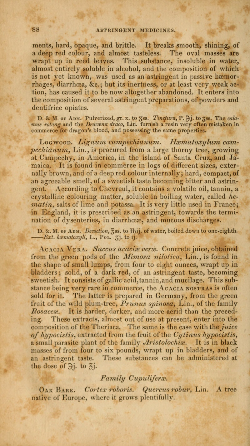 ments, hard, opaque, and brittle. It breaks smooth, shining, of a deep red colour, and almost tasteless. The oval masses are wrapt up in reed leaves. This substance, insoluble in water, almost entirely soluble in alcohol, and the composition of which is not yet known, was used as an astringent in passive haemor- rhages, diarrhoea, &c; but its inertness, or at least very weak ac- tion, has caused it to be now altogether abandoned. It enters into the composition of several astringent preparations, of powders and dentifrice opiates. D. & M. of Adm. Pulverized, gr. x. to gss. Tlnctura, P. 9j. to^ss. The cala- mus rotang and the Dracaena draco, Lin. furnish a resin very often mistaken in commerce for dragon's blood, and possessing- the same properties. Logwood. Lignum campechianum. Hasmatoxylum cam- pechianmn, Lin., is procured from a large thorny tree, growing at Campechy, in America, in the island of Santa Cruz, and Ja- maica. It is found in commerce in logs of different sizes, exter- nally brown, and of a deep red colour internally; hard, compact, of an agreeable smell, of a sweetish taste becoming bitter and astrin- gent. According to Chevreul, it contains a volatile oil, tannin, a crystalline colouring matter, soluble in boiling water, called he- matin, salts of lime and potassa. It is very little used in France; in England, it is prescribed as an astringent, towards the termi- nation of dysenteries, in diarrhoeas, and mucous discharges. D. &. M. of Adm. Decoction, $ss. to ifeij. of water, boiled down to one-eighth. Ext. hsematoxyli, L,, Pol. gj. to ij. Acacia Vera. Succus acacias verse. Concrete juice, obtained from the green pods of the Mimosa nilotica, Lin., is found in the shape of small lumps, from four to eight ounces, wrapt up in bladders; solid, of a dark red, of an astringent taste, becoming sweetish. It consists of gallic acid,tannin, and mucilage. This sub- stance being very rare in commerce, the Acacia nostras is often sold for it. The latter is prepared in Germany, from the green fruit of the wild plum-tree, Prunus spinosa, Lin., of the family Rosacea*. It is harder, darker, and more acrid than the preced- ing. These extracts, almost out of use at present, enter into the composition of the Theriaca. The same is the case with the juice Of hypocistis, extracted from the fruit of the Cytinus hyjwcislis, a small parasite plant of the family Jlristolochiae. It is in black masses of from four to six pounds, wrapt up in bladders, and of an astringent taste. These substances can be administered at the dose of 9j. to ,Sj- Fa mill/ Cupuliferae. Oak Bark. Cortex Miboris. Quercus robur, Lin. A tree native of Europe, where it grows plentifully.