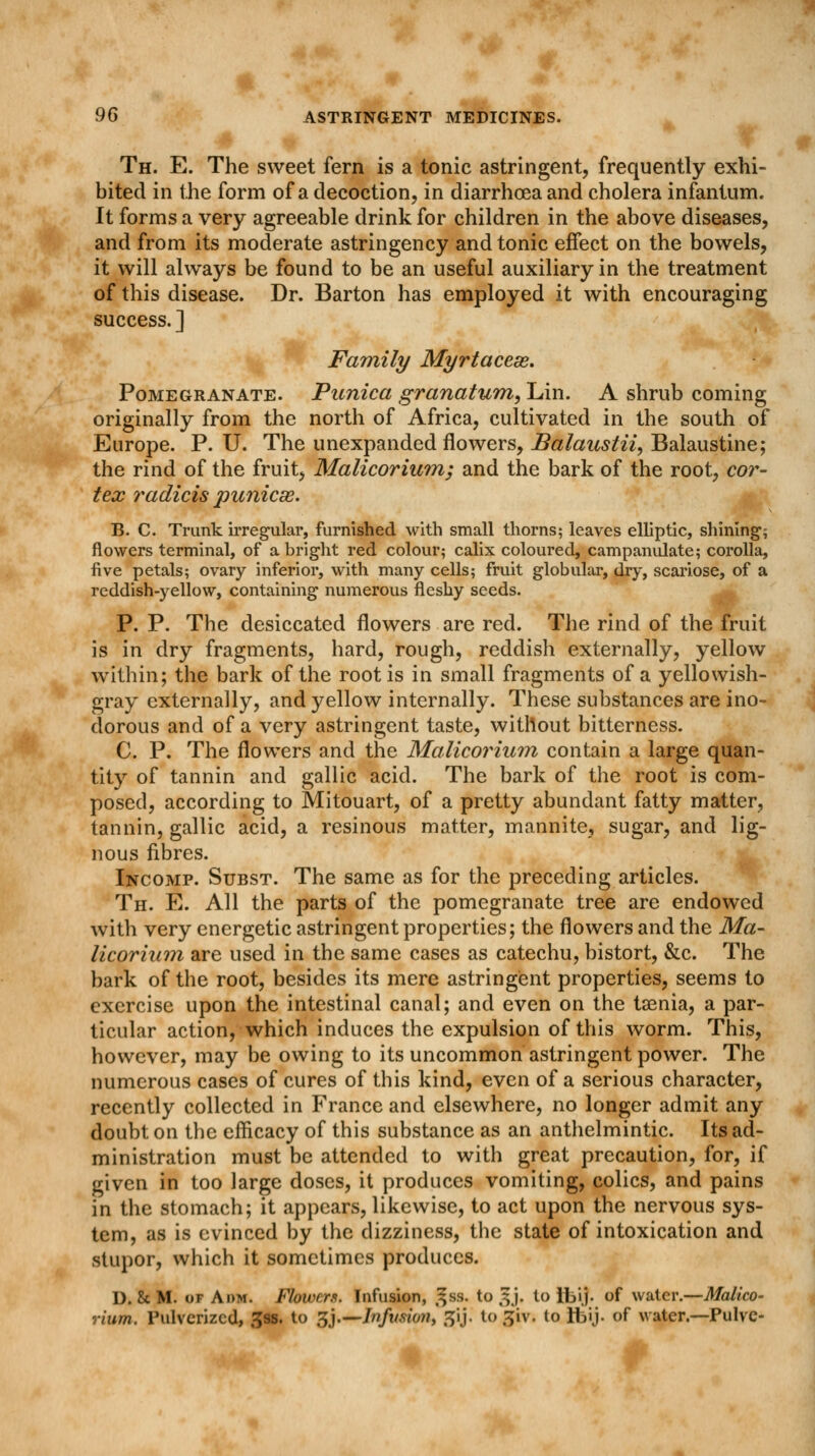 Th. E. The sweet fern is a tonic astringent, frequently exhi- bited in the form of a decoction, in diarrhoea and cholera infantum. It forms a very agreeable drink for children in the above diseases, and from its moderate astringency and tonic effect on the bowels, it will always be found to be an useful auxiliary in the treatment of this disease. Dr. Barton has employed it with encouraging success. ] Family Myrtacese. Pomegranate. Punica granatum, Lin. A shrub coming originally from the north of Africa, cultivated in the south of Europe. P. U. The unexpanded flowers, Balaustii, Balaustine; the rind of the fruit, Malicorium; and the bark of the root, cor- tex radicis punicse. B. C. Trunk irregular, furnished with small thorns; leaves elliptic, shining'; flowers terminal, of a bright red colour; calix coloured, campanulate; corolla, five petals; ovary inferior, with many cells; fruit globular, dry, scariose, of a reddish-yellow, containing numerous fleshy seeds. P. P. The desiccated flowers are red. The rind of the fruit is in dry fragments, hard, rough, reddish externally, yellow within; the bark of the root is in small fragments of a yellowish- gray externally, and yellow internally. These substances are ino- dorous and of a very astringent taste, without bitterness. C. P. The flowers and the Malicorium contain a large quan- tity of tannin and gallic acid. The bark of the root is com- posed, according to Mitouart, of a pretty abundant fatty matter, tannin, gallic acid, a resinous matter, mannite, sugar, and lig- nous fibres. Incomp. Subst. The same as for the preceding articles. Th. E. All the parts of the pomegranate tree are endowed with very energetic astringent properties; the flowers and the Ma- licorium are used in the same cases as catechu, bistort, &c. The bark of the root, besides its mere astringent properties, seems to exercise upon the intestinal canal; and even on the taenia, a par- ticular action, which induces the expulsion of this worm. This, however, may be owing to its uncommon astringent power. The numerous cases of cures of this kind, even of a serious character, recently collected in France and elsewhere, no longer admit any doubt on the efficacy of this substance as an anthelmintic. Its ad- ministration must be attended to with great precaution, for, if given in too large doses, it produces vomiting, colics, and pains in the stomach; it appears, likewise, to act upon the nervous sys- tem, as is evinced by the dizziness, the state of intoxication and stupor, which it sometimes produces. D. Sc M. of A dm. Flowers. Infusion, ^ss. to ^j. to Ibij. of water.—Malico- rium. Pulverized, 39s. to gj.—Jn/tmow, 3y. to giv. to ibij. of water.—Pulvc-