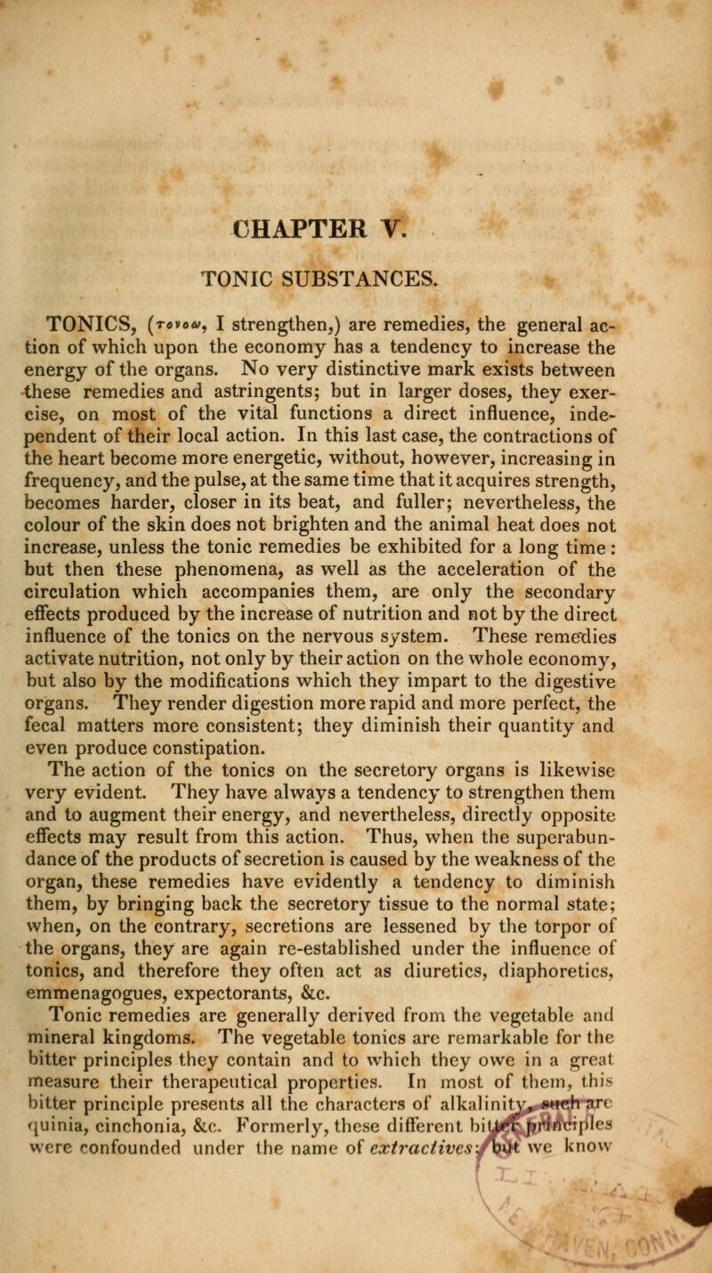 CHAPTER V. TONIC SUBSTANCES. TONICS, (rovow, I strengthen,) are remedies, the general ac- tion of which upon the economy has a tendency to increase the energy of the organs. No very distinctive mark exists between these remedies and astringents; but in larger doses, they exer- cise, on most of the vital functions a direct influence, inde- pendent of their local action. In this last case, the contractions of the heart become more energetic, without, however, increasing in frequency, and the pulse, at the same time that it acquires strength, becomes harder, closer in its beat, and fuller; nevertheless, the colour of the skin does not brighten and the animal heat does not increase, unless the tonic remedies be exhibited for a long time : but then these phenomena, as well as the acceleration of the circulation which accompanies them, are only the secondary effects produced by the increase of nutrition and not by the direct influence of the tonics on the nervous system. These remedies activate nutrition, not only by their action on the whole economy, but also by the modifications which they impart to the digestive organs. They render digestion more rapid and more perfect, the fecal matters more consistent; they diminish their quantity and even produce constipation. The action of the tonics on the secretory organs is likewise very evident. They have always a tendency to strengthen them and to augment their energy, and nevertheless, directly opposite effects may result from this action. Thus, when the superabun- dance of the products of secretion is caused by the weakness of the organ, these remedies have evidently a tendency to diminish them, by bringing back the secretory tissue to the normal state; when, on the contrary, secretions are lessened by the torpor of the organs, they are again re-established under the influence of tonics, and therefore they often act as diuretics, diaphoretics, emmenagogues, expectorants, &c. Tonic remedies are generally derived from the vegetable and mineral kingdoms. The vegetable tonics are remarkable for the bitter principles they contain and to which they owe in a great measure their therapeutical properties. In most of them, this bitter principle presents all the characters of alkalinity, »uch arc quinia, cinchonia, &c. Formerly, these different biUrt- principles were confounded under the name of extractives/bik we know