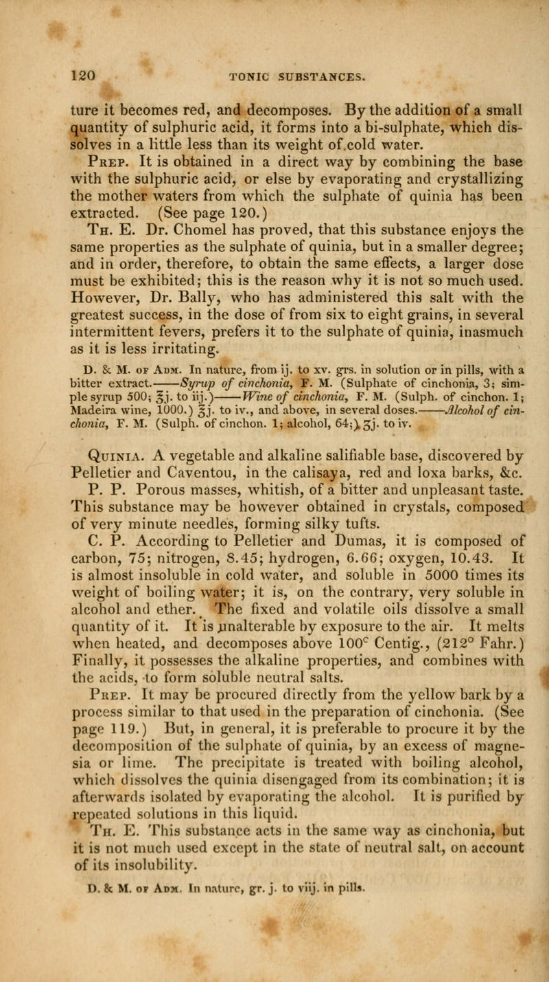 hire it becomes red, and decomposes. By the addition of a small quantity of sulphuric acid, it forms into a bi-sulphate, which dis- solves in a little less than its weight of.cold water. Prep. It is obtained in a direct way by combining the base with the sulphuric acid, or else by evaporating and crystallizing the mother waters from which the sulphate of quinia has been extracted. (See page 120.) Th. E. Dr. Chomel has proved, that this substance enjoys the same properties as the sulphate of quinia, but in a smaller degree; and in order, therefore, to obtain the same effects, a larger dose must be exhibited; this is the reason why it is not so much used. However, Dr. Bally, who has administered this salt with the greatest success, in the dose of from six to eight grains, in several intermittent fevers, prefers it to the sulphate of quinia, inasmuch as it is less irritating. D. & M. of Adm. In nature, from ij. to xv. grs. in solution or in pills, with a bitter extract. Syrup of cinchonia, F. M. (Sulphate of cinchonia, 3; sim- ple syrup 500; 3j. to iij.) Wine of cinchonia, F. M. (Sulph. of cinchon. 1; Madeira wine, 1000.) ^j. to iv., and above, in several doses. Alcohol of cin- chonia, F. M. (Sulph. of cinchon. 1; alcohol, 64;), gj. to iv. Quinia. A vegetable and alkaline salifiable base, discovered by Pelletier and Caventou, in the calisaya, red and loxa barks, &c. P. P. Porous masses, whitish, of a bitter and unpleasant taste. This substance may be however obtained in crystals, composed of very minute needles, forming silky tufts. C. P. According to Pelletier and Dumas, it is composed of carbon, 75; nitrogen, S.45; hydrogen, 6.66; oxygen, 10.43. It is almost insoluble in cold water, and soluble in 5000 times its weight of boiling water; it is, on the contrary, very soluble in alcohol and ether. # The fixed and volatile oils dissolve a small quantity of it. It is .unalterable by exposure to the air. It melts when heated, and decomposes above 100° Centig., (212° Fahr.) Finally, it possesses the alkaline properties, and combines with the acids, to form soluble neutral salts. Prep. It may be procured directly from the yellow bark by a process similar to that used in the preparation of cinchonia. (See page 119.) But, in general, it is preferable to procure it by the decomposition of the sulphate of quinia, by an excess of magne- sia or lime. The precipitate is treated with boiling alcohol, which dissolves the quinia disengaged from its combination; it is afterwards isolated by evaporating the alcohol. It is purified by repeated solutions in this liquid. Th. E. This substance acts in the same way as cinchonia, but it is not much used except in the state of neutral salt, on account of its insolubility. D. 8c M. of Adm. In nature, gr. j. to viij. in pill*.