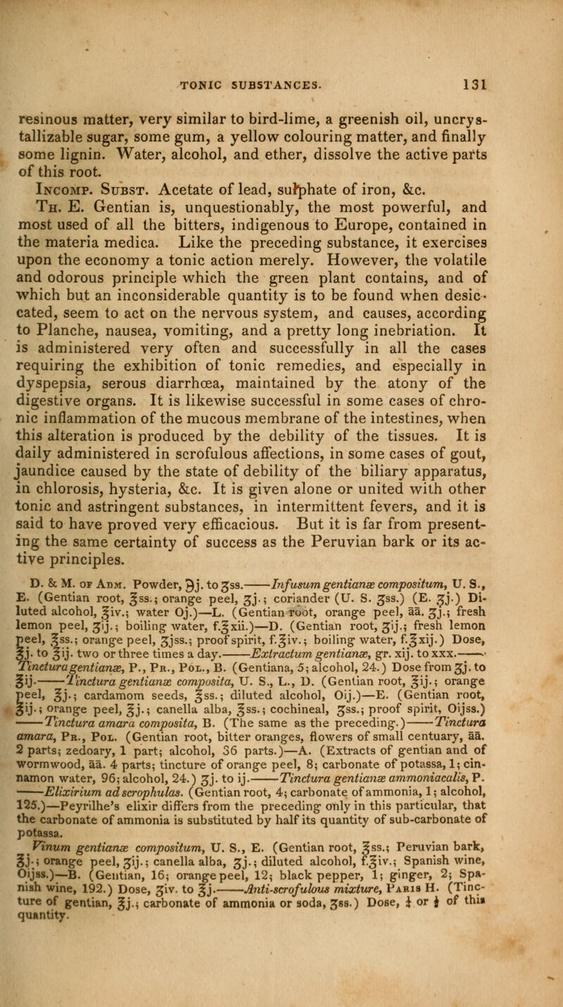 resinous matter, very similar to bird-lime, a greenish oil, uncrys- tallizable sugar, some gum, a yellow colouring matter, and finally some lignin. Water, alcohol, and ether, dissolve the active parts of this root. Incomp. Subst. Acetate of lead, sulphate of iron, &c. Th. E. Gentian is, unquestionably, the most powerful, and most used of all the bitters, indigenous to Europe, contained in the materia medica. Like the preceding substance, it exercises upon the economy a tonic action merely. However, the volatile and odorous principle which the green plant contains, and of which but an inconsiderable quantity is to be found when desic- cated, seem to act on the nervous system, and causes, according to Planche, nausea, vomiting, and a pretty long inebriation. It is administered very often and successfully in all the cases requiring the exhibition of tonic remedies, and especially in dyspepsia, serous diarrhoea, maintained by the atony of the digestive organs. It is likewise successful in some cases of chro- nic inflammation of the mucous membrane of the intestines, when this alteration is produced by the debility of the tissues. It is daily administered in scrofulous affections, in some cases of gout, jaundice caused by the state of debility of the biliary apparatus, in chlorosis, hysteria, &c. It is given alone or united with other tonic and astringent substances, in intermittent fevers, and it is said to have proved very efficacious. But it is far from present- ing the same certainty of success as the Peruvian bark or its ac- tive principles. D. & M. of Adm. Powder, ^j. to^ss. Infusum gentianae compositum, U. 9., E. (Gentian root, ^ss.; orange peel, £j.; coriander (U. S. gss.) (E. sjj.) Di- luted alcohol, :§iv.; water Oj.)—L. (Gentian root, orange peel, aa. ^j.; fresh lemon peel, ^ij.; boiling water, f.^xii.)—D. (Gentian root, ^ij.; fresh lemon peel, :§ss.; orange peel, gjss.; proof spirit, f.^iv.; boiling water, f.^xij.) Dose, 3J*to §'j- tw(> or three times a day. Extractum gentianae, gr. xij. toxxx ■• Tinetura gentianae, P., Pa., Pol., B. (Gentiana, 5; alcohol, 24.) Dose from gj. to §ij- Tinctura gentianae composita, U. S., L., D. (Gentian root, ^ij.; orange peel, ^j.; cardamom seeds, gss.; diluted alcohol, Oij.)—E. (Gentian root, §ij.; orange peel, Sjj-i canella alba, gss.; cochineal, £ss.; proof spirit, Oijss.) Tinctura amara composita, B. (The same as the preceding.) Tinctura amara, Pr., Pol. (Gentian root, bitter oranges, flowers of small centuary, aa. 2 parts? zedoary, 1 part; alcohol, 36 parts.)—A. (Extracts of gentian and of wormwood, aa. 4 parts; tincture of orange peel, 8; carbonate of potassa, 1; cin- namon water, 96; alcohol, 24.) gj. to ij. Tinctura gentianae ammoniacalis, P. Elixirium adscrophulas. (Gentian root, 4; carbonate of ammonia, 1; alcohol, 125.)—Peyrilhe's elixir differs from the preceding only in this particular, that the carbonate of ammonia is substituted by half its quantity of sub-carbonate of potassa. Vinum gentianae compositum, U. S., E. (Gentian root, 3ss.; Peruvian bark, §j.; orange peel, ^ij.; canella alba, gj.; diluted alcohol, f^iv.; Spanish wine, Oijss.)— B. (Gentian, 16; orange peel, 12; black pepper, 1; ginger, 2; Spa- nish wine, 192.) Dose, £iv. to gj. Anti-scrofulous mixture, Paris H. (Tinc- ture of gentian, §j.; carbonate of ammonia or soda, ^ss.) Dose, £ or J of thi» quantity.