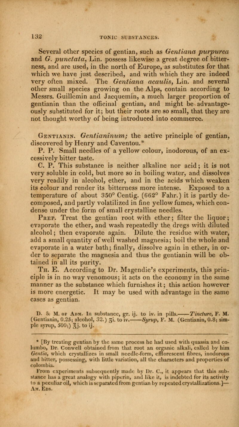 Several other species of gentian, such as Gentiana purpurea and G. punctata, Lin. possess likewise a great degree of bitter- ness, and are used, in the north of Europe, as substitutes for that which we have just described, and with which they are indeed very often mixed. The Gentiana acaulis, Lin. and several other small species growing on the Alps, contain according to Messrs. Guillemin and Jacquemin, a much larger proportion of gentianin than the officinal gentian, and might be advantage- ously substituted for it; but their roots are so small, that they are not thought worthy of being introduced into commerce. Gentianin. Gentianinum; the active principle of gentian, discovered by Henry and Caventou.* P. P. Small needles of a yellow colour, inodorous, of an ex- cessively bitter taste. C. P. This substance is neither alkaline nor acid; it is not very soluble in cold, but more so in boiling water, and dissolves very readily in alcohol, ether, and in the acids which weaken its colour and render its bitterness more intense. Exposed to a temperature of about 350° Centig. (662° Fahr.) it is partly de- composed, and partly volatilized in fine yellow fumes, which con- dense under the form of small crystalline needles. Prep. Treat the gentian root with ether; filter the liquor; evaporate the ether, and wash repeatedly the dregs with diluted alcohol; then evaporate again. Dilute the residue with water, add a small quantity of well washed magnesia; boil the whole and evaporate in a water bath; finally, dissolve again in ether, in or- der to separate the magnesia and thus the gentianin will be ob- tained in all its purity. Th. E. According to Dr. Magendie's experiments, this prin- ciple is in no way venomous; it acts on the economy in the same manner as the substance which furnishes it; this action however is more energetic. It may be used with advantage in the same cases as gentian. D. &. M. of Adm. In substance, gr. ij. to iv. in pills. Tincture, F. M. (Gentianin, 0.25; alcohol, 32.) ji. to iv. Syrup, F. M. (Gentianin, 0.8; sim- ple syrup, 500;) Jj. to ij. * [By treating1 gentian by the s:une process he had used with quassia and co- lumbo, Dr. Conwell obtained from that root an organic alkali, called by him OeniiOf which crystallizes in small needle-form, efflorescent fibres, inodorous and bitter, possessing, with little variation, all the characters and properties of Colombia. Prom experiments subsequently made by Dr. C, it appears that this sub- stance has a great analogy with pip*■rin, and like it, is indebted for its activity to a peculiar oil, which is separated from gentian by repeated crystallizations.]— A.m. Ens.