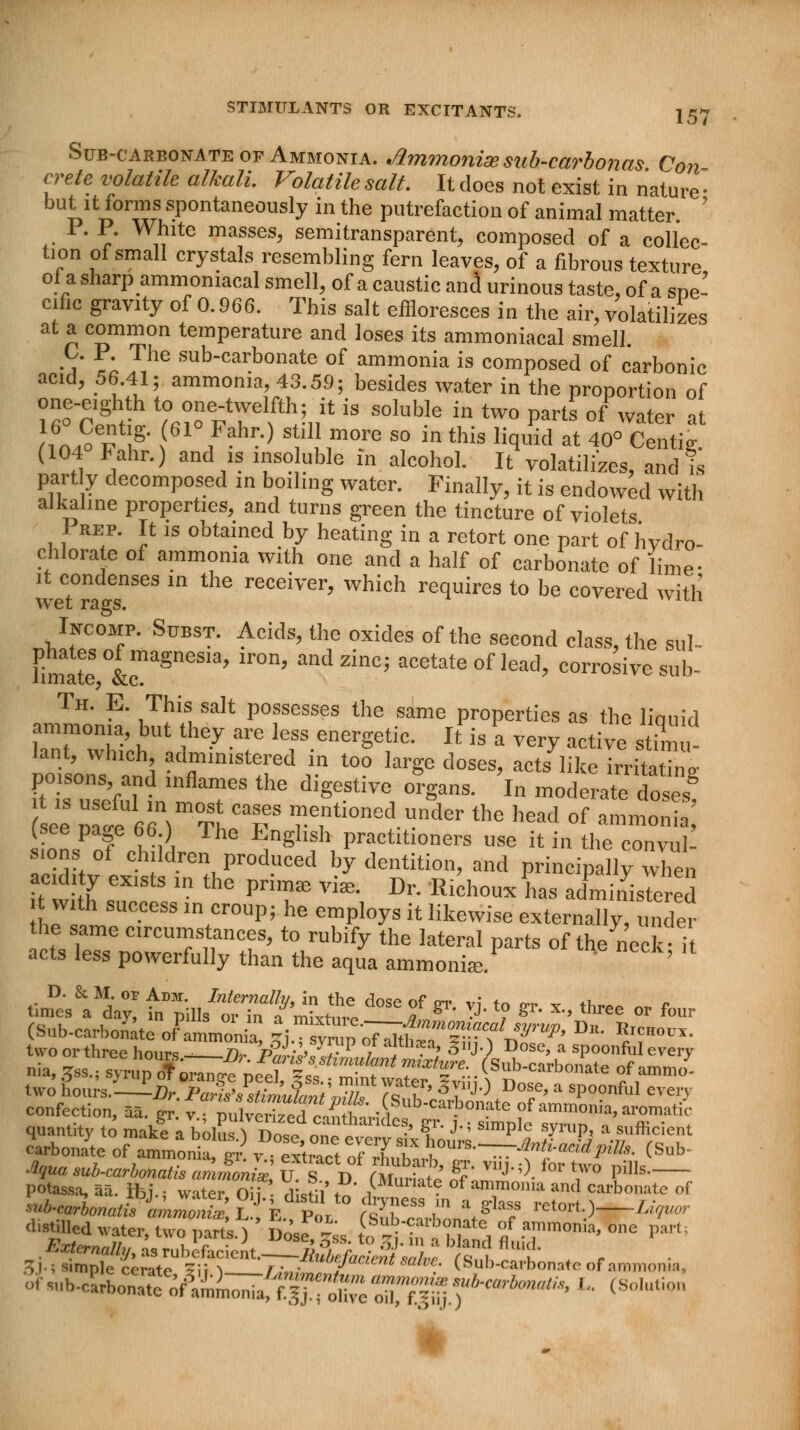 Sub-carbonate op Ammonia. Jlmmonim sub-carbonas Con crete volatile alkali. Volatile salt. It does not exist in nature • but it forms spontaneously in the putrefaction of animal matter P. P. White masses, semitransparent, composed of a collec- tion of small crystals resembling fern leaves, of a fibrous texture oi a sharp ammoniacal smell, of a caustic and urinous taste, of a sne- cific gravity of 0.966. This salt effloresces in the air, volatilizes at a common temperature and loses its ammoniacal smell. C. P. The sub-carbonate of ammonia is composed of carbonic acid, 56.41; ammonia, 43.59; besides water in the proportion of one-e.ghth to one-twelfth; it is soluble in two parts of water at ,6±Bt? (61° F?hr.) s il more so in this liquid at 40° Centig. (104 Fahr.) and is insoluble in alcohol. It volatilizes, and is part y decomposed in boiling water. Finally, it is endowed with alkaline properties, and turns green the tincture of violets 1 rep. It is obtained by heating in a retort one part of hydro- chlorate of ammonia with one and a half of carbonate of lime- it condenses in the receiver, which requires to be covered with wet rags. ' Incomp. Subst. Acids, the oxides of the second class, the sul- limateS,0L gneS'a' lr°n' *$**? acetate of lead> corrosive sub- Th. E. This salt possesses the same properties as the liouid ammonia, but they are less energetic. It is a very active s imu- lant, which administered in too large doses, acts like irrita^ Ft ir^'M d lnfkT the diSeStive °rSans- I moderate doses! ee p I 66Tt 7 ™etionoduder the head of ammonia (see page 66.) The English practitioners use it in the convul- sions of children produced by dentition, and principally when acidity exists m the prim* via* Dr. Richoux has administered t with success in croup; he employs it likewise externally, , der he same circumstances, to rubify the lateral parts of the neck it acts less powerfully than the aqua ammonia:. (Sub.carbonyatc common a &^£«m57^&?' ^ R/?H0- two or three hours - Th- PZi/0 -r P / ami3?a> 3»j0 Dose, a spoonful every two Sours.—A- PaS'FsUmutrtr,?!h 7« ? ' §?'J° D°f'a sP00nful eveO confection, 55. er vZwlve^TL^t^fl^^ fammonia'aromatif quantity to mak! a boluO Doseone^v™ ' t J'' SmpI? SyruP< a sufficient carbonate of ammonia ?r vl*™to?lZX°™-~^^tm'- (Sub potassa, aa. ib j ■ w,ter Oii . j,f ♦ ,lMumt? oi ammonia and carbonate of W-'»»-5 S'ktSL*0 ffcbonatf'T »*»*•)—Li«™ distilled water two narts i Twf -' }bub/?aibonate of ammonia, one part; 3J-? simple cerate ?ii > ^ r„ rluoyacient sal^- (Sub-carbonate of ammonia,