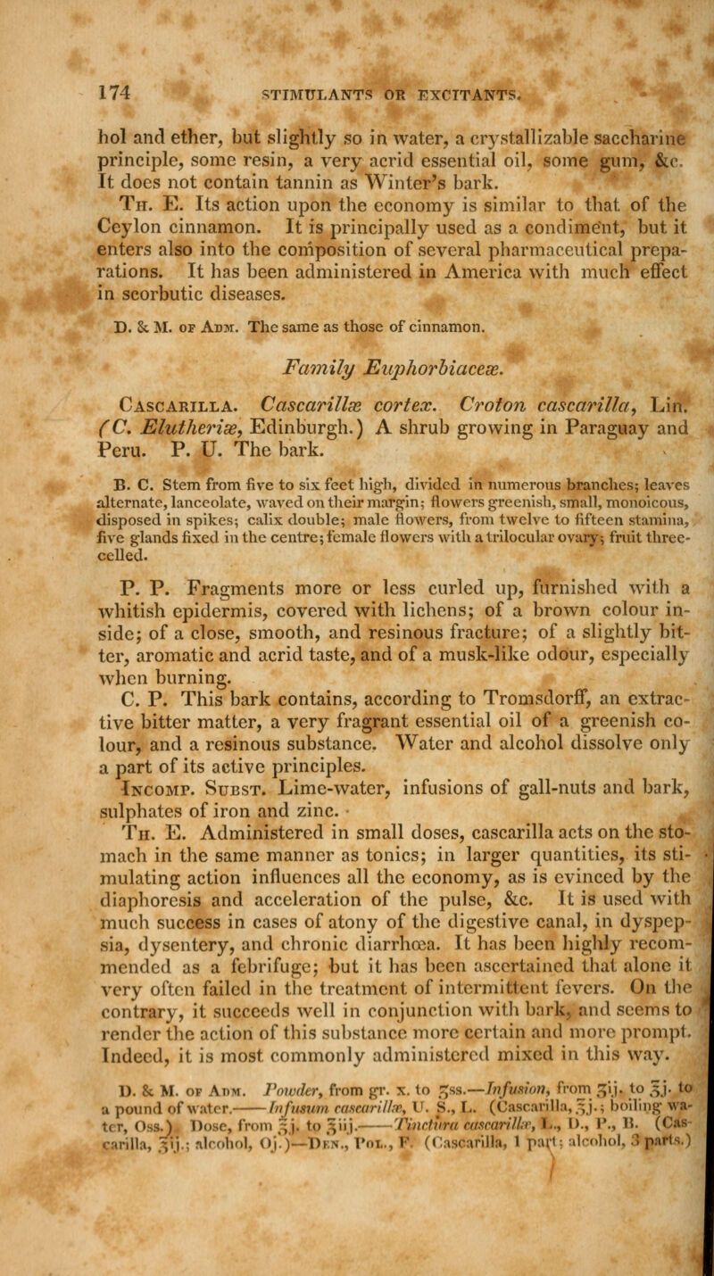 hol and ether, but slightly so in water, a crystal!izable saccharine principle, some resin, a very acrid essential oil, some gum, &e. It does not contain tannin as Winter's bark. Th. E. Its action upon the economy is similar to that of the Ceylon cinnamon. It is principally used as a condiment, but it enters also into the composition of several pharmaceutical prepa- rations. It has been administered in America with much effect in scorbutic diseases. D. &. M. of Adm. The same as those of cinnamon. Family Euphorbiacex. Cascarilla. Cascarillas cortex. Croton cascarilla, Lin. (C. Elutherise, Edinburgh.) A shrub growing in Paraguay and Peru. P. U. The bark. B. C. Stem from five to six feet high, divided in numerous branches; leaves alternate, lanceolate, waved on their margin; flowers greenish, small, monoicous, disposed in spikes; calix double; male flowers, from twelve to fifteen stamina, five glands fixed in the centre; female flowers with a trilocular ovary; fruit three- celled. P. P. Fragments more or less curled up, furnished with a whitish epidermis, covered with lichens; of a brown colour in- side; of a close, smooth, and resinous fracture; of a slightly bit- ter, aromatic and acrid taste, and of a musk-like odour, especially when burning. C. P. This bark contains, according to Tromsdorff, an extrac- tive bitter matter, a very fragrant essential oil of a greenish co- lour, and a resinous substance. Water and alcohol dissolve only a part of its active principles. Incomp. Subst. Lime-water, infusions of gall-nuts and bark, sulphates of iron and zinc. Th. E. Administered in small doses, cascarilla acts on the sto- mach in the same manner as tonics; in larger quantities, its sti- mulating action influences all the economy, as is evinced by the diaphoresis and acceleration of the pulse, &c. It is used with much success in cases of atony of the digestive canal, in dyspep- sia, dysentery, and chronic diarrhoea. It has been highly recom- mended as a febrifuge; but it has been ascertained that alone it very often failed in the treatment of intermittent fevers. On the contrary, it succeeds well in conjunction with bark, and seems to render the action of this substance more certain and more prompt. Indeed, it is most commonly administered mixed in this way. 1). & M. of Aim. Powdery from gr. x. to £ss.—Infusion, from ^ij. to 3J. to u pound of water. hifumm cascarillae, U. S., L. (Cascarilla, 5 j.; boiling wa- tcr, Oss.) Dose, from ~j. to giij. Tinrtiint cascarilla', t., D., P., 15. (C« carilla, vi ; alcohol, uj'.j-Dkn.,' Pol., V (Cascarilla, 1 pari-- alcohol, 3 parts.) 