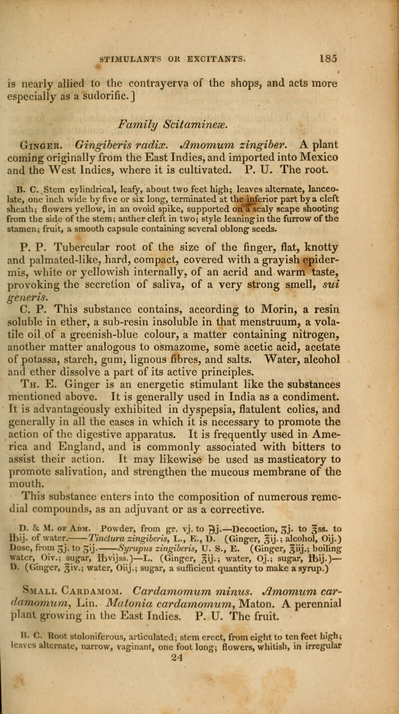 is nearly allied to the contrayerva of the shops, and acts more especially as a sudorific] Family Scitaminese. Ginger. Gingiberis radix, Jlmomum zingiber. A plant coming originally from the East Indies, and imported into Mexico and the West Indies, where it is cultivated. P. U. The root. B. C. Stem cylindrical, leafy, about two feet high; leaves alternate, lanceo- late, one inch wide by five or six long*, terminated at the inferior part by a cleft sheath; flowers yellow, in an ovoid spike, supported on a scaly scape shooting from the side of the stem; anther cleft in two; style leaning in the furrow of the stamen; fruit, a smooth capsule containing several oblong seeds. P. P. Tubercular root of the size of the finger, flat, knotty and palmated-like, hard, compact, covered with a grayish epider- mis, white or yellowish internally, of an acrid and warm taste, provoking the secretion of saliva, of a very strong smell, sui generis. C. P. This substance contains, according to Morin, a resin soluble in ether, a sub-resin insoluble in that menstruum, a vola- tile oil of a greenish-blue colour, a matter containing nitrogen, another matter analogous to osmazome, some acetic acid, acetate of potassa, starch, gum, lignous fibres, and salts. Water, alcohol and ether dissolve a part of its active principles. Th. E. Ginger is an energetic stimulant like the substances mentioned above. It is generally used in India as a condiment. It is advantageously exhibited in dyspepsia, flatulent colics, and generally in all the cases in which it is necessary to promote the action of the digestive apparatus. It is frequently used in Ame- rica and England, and is commonly associated with bitters to assist their action. It may likewise be used as masticatory to promote salivation, and strengthen the mucous membrane of the mouth. This substance enters into the composition of numerous reme- dial compounds, as an adjuvant or as a corrective. D. & M. of Adm. Powder, from gr. vj. to ^j.—Decoction, gj. to ^ss. to Ibij. of water. Tinctura zingiberis, L., E., D. (Ginger, §ij.; alcohol, Oij.) Dose, from gj. to ^ij. Syrupus zingiberis, U. S., E. (Ginger, ^iij.; boiling water, Oiv.; sugar, Ibvijss.)—L. (Ginger, gij.; water, Oj.; sugar, Ibij.)— D. (Ginger, ^iv.; water, Oiij.; sugar, a sufficient quantity to make a syrup.) Small Cardamom. Cardamomum minus. Jimomum car- (/amomum, Lin. Matonia cardamomum, Maton. A perennial plant growing in the East Indies. P. U. The fruit. B. C. Root stoloniferous, articulated; stem erect, from eight to ten feet high; leaves alternate, narrow, vaginant, one foot long; flowers, whitish, in irregular 24