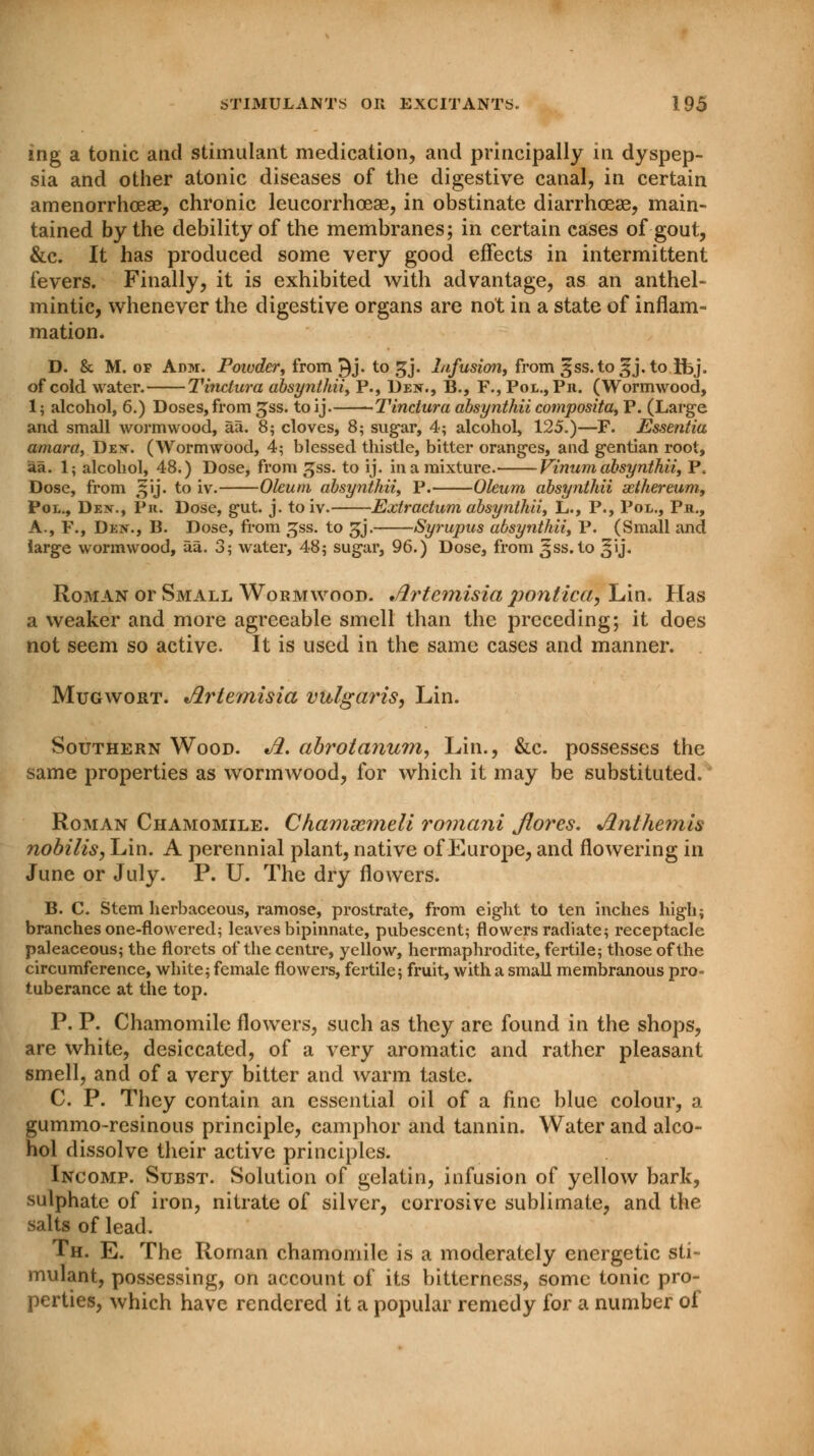 ing a tonic and stimulant medication, and principally in dyspep- sia and other atonic diseases of the digestive canal, in certain amenorrhoeae, chronic leucorrhceae, in obstinate diarrhoea?, main- tained by the debility of the membranes; in certain cases of gout, &c. It has produced some very good effects in intermittent fevers. Finally, it is exhibited with advantage, as an anthel- mintic, whenever the digestive organs are not in a state of inflam- mation. D. & M. of Adm. Powder, from i^j. to gj. Infusion, from 5ss.to3j.to ibj. of cold water. Tinctura absynthii, P., Den., B., F., Pol.,Ph. (Wormwood, 1; alcohol, 6.) Doses, from gss. toij. Tinctura absynthii composita, P. (Large and small wormwood, aTi. 8; cloves, 8; sugar, 4; alcohol, 125.)—F. Essentia amara, Dex. (Wormwood, 4; blessed thistle, bitter oranges, and gentian root, aa. 1; alcohol, 48.) Dose, from gss. to ij. in a mixture. Vinum absynthii, P. Dose, from 3jij. to iv. Oleum absynthii, P. Oleum absynthii sethereum, Pol., Den., Pr. Dose, gut. j. to iv. Extractum absynthii, L., P., Pol., Ph., A., F., Den., B. Dose, from £ss. to £j. Syrupus absynthii, P. (Small and large wormwood, aa. 3; water, 48; sugar, 96.) Dose, from Jss.to ^ij. Roman or Small Wormwood. Artemisia ponlica, lAn. Has a weaker and more agreeable smell than the preceding; it does not seem so active. It is used in the same cases and manner. Mugwort. Artemisia vulgaris, Lin. Southern Wood. A. abrotanum, Lin., &c. possesses the same properties as wormwood, for which it may be substituted. Roman Chamomile. Chamxmeli romani Jiores. Anthemis nobilis, Lin. A perennial plant, native of Europe, and flowering in June or July. P. U. The dry flowers. B. C. Stem herbaceous, ramose, prostrate, from eight to ten inches high; branches one-flowered; leaves bipinnate, pubescent; flowers radiate; receptacle paleaceous; the florets of the centre, yellow, hermaphrodite, fertile; those of the circumference, white; female flowers, fertile; fruit, with a small membranous pro- tuberance at the top. P. P. Chamomile flowers, such as they are found in the shops, are white, desiccated, of a very aromatic and rather pleasant smell, and of a very bitter and warm taste. C. P. They contain an essential oil of a fine blue colour, a gummo-resinous principle, camphor and tannin. Water and alco- hol dissolve their active principles. Incomp. Subst. Solution of gelatin, infusion of yellow bark, sulphate of iron, nitrate of silver, corrosive sublimate, and the salts of lead. Th. E. The Roman chamomile is a moderately energetic sti- mulant, possessing, on account of its bitterness, some tonic pro- perties, which have rendered it a popular remedy for a number of