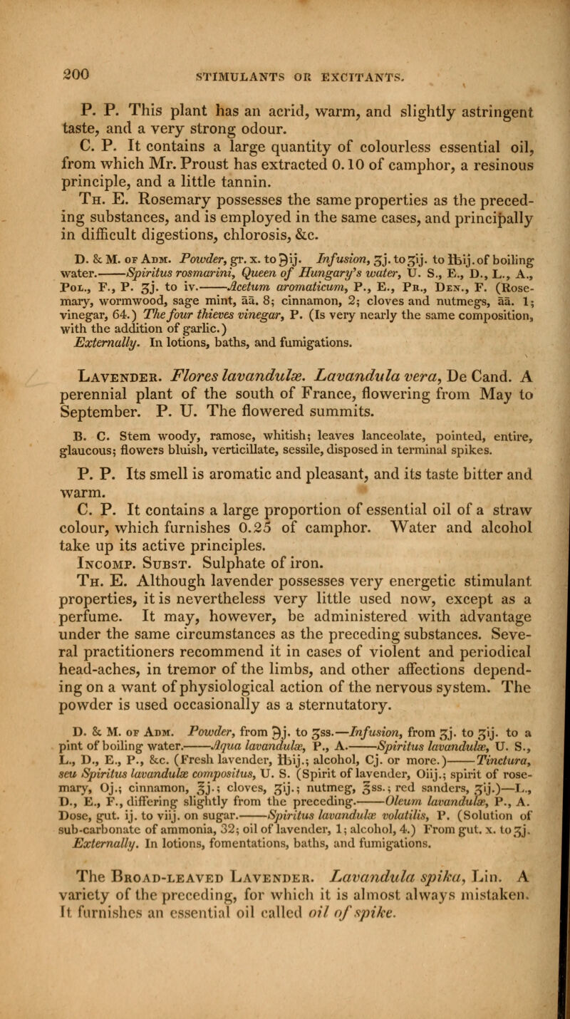 P. P. This plant has an acrid, warm, and slightly astringent taste, and a very strong odour. C. P. It contains a large quantity of colourless essential oil, from which Mr. Proust has extracted 0.10 of camphor, a resinous principle, and a little tannin. Th. E. Rosemary possesses the same properties as the preced- ing substances, and is employed in the same cases, and principally in difficult digestions, chlorosis, &c. D. & M. of Adm. Powder, gr. x. to 9'ij. Infusion, gj. to^ij. to ifeij. of boiling water. Spiritus rosmarini, Queen of Hungary's water, U. S., E., D., L., A., Pot., F., P. gj. to iv. Acetum aromaticum, P., E., Ph., Den., F. (Rose- mary, wormwood, sage mint, aa. 8; cinnamon, 2; cloves and nutmegs, aa. 1; vinegar, 64.) The four thieves vinegar, P. (Is very nearly the same composition, with the addition of garlic.) Externally. In lotions, baths, and fumigations. Lavender. Flores lavandulse. Lavandula vera, De Cand. A perennial plant of the south of France, flowering from May to September. P. U. The flowered summits. B. C. Stem woody, ramose, whitish; leaves lanceolate, pointed, entire, glaucous; flowers bluish, verticillate, sessile, disposed in terminal spikes. P. P. Its smell is aromatic and pleasant, and its taste bitter and warm. C. P. It contains a large proportion of essential oil of a straw colour, which furnishes 0.25 of camphor. Water and alcohol take up its active principles. Incomp. Subst. Sulphate of iron. Th. E. Although lavender possesses very energetic stimulant properties, it is nevertheless very little used now, except as a perfume. It may, however, be administered with advantage under the same circumstances as the preceding substances. Seve- ral practitioners recommend it in cases of violent and periodical head-aches, in tremor of the limbs, and other affections depend- ing on a want of physiological action of the nervous system. The powder is used occasionally as a sternutatory. D. & M. of Adm. Powder, from 9j. to gss.—Infusion, from gj. to gij. to a pint of boiling water. Aqua lavandulse, P., A. Spiritus lavanduke, U. S., L., D., E., P., &c. (Fresh lavender, Ibij.; alcohol, Cj. or more.) Tinctura, seu Spiritus Lavandulae compositus, U. S. (Spirit of lavender, Oiij.; spirit of rose- mary, Oj.; cinnamon, Jj.; cloves, gij.; nutmeg, ^ss.;red sanders, z\j.)—L., D., E., F., differing slightly from the preceding. Oleum lavanduke, P., A. Dose, gut. ij. to viij. on sugar. Spiritus lavandulx volatilis, P. (Solution of sub-carbonate of ammonia, 32; oil of lavender, 1; alcohol, 4.) From gut. x. to^j. Externally. In lotions, fomentations, baths, and fumigations. The Broad-leaved Lavender. Lavandula spika, Lin. A variety of the preceding, for which it is almost always mistaken. It. furnishes an essential oil called oil of spike.