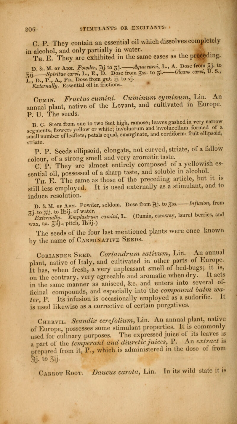 C. P. They contain an essential oil which dissolves completely in alcohol, and only partially in water. - L Th. E. They are exhibited in the same cases as the preceding. D. &. M. of Adm. Powder, 9J to 3J. Aquacarvi,y, A. Dose from gj. to *y. Spiritus carvi, L., E., D. Dose from ^ss. to 31. Oleum carvi, U. S., L., D., P., A., Pr. Dose from gut. ij. to vj. Externally. Essential oil in frictions. Cumin. Fructus cumini. Cuminum cyminum, Lin. An annual plant, native of the Levant, and cultivated in Europe. P. U. The seeds. B C Stem from one to two feet high, ramose; leaves gashed in very narrow segments- flowers yellow or white; involucrum and involucellum formed ot a small number of leaflets; petals equal, emarginate, and cordiform; fruit ellipsoid, striate. P. P. Seeds ellipsoid, elongate, not curved, striate, of a fallow colour, of a strong smell and very aromatic taste. C. P. They are almost entirely composed of a yellowish es- sential oil, possessed of a sharp taste, and soluble in alcohol. Th. E. The same as those of the preceding article, but it is still less employed. It is used externally as a stimulant, and to induce resolution. D. 8c M. of Amu. Powder, seldom. Dose from 9j. to gss. Infusion, from •z\ to zii. to Ibij. of water. Externally. Emplastrum cumini, L. (Cumin, caraway, laurel berries, and wax, aa. giij.; pitch, Ibiij.) The seeds of the four last mentioned plants were once known by the name of Carminative Seeds. Coriander Seed. Coriandrum sativum, Lin. An annual plant, native of Italy, and cultivated in other parts of Europe. It has, when fresh, a very unpleasant smell of bed-bugs; it is, on the contrary, very agreeable and aromatic when dry. It acts in the same manner as aniseed, &c. and enters into several of- ficinal compounds, and especially into the compound balm wa- ter, P. Its infusion is occasionally employed as a sudorific. It is used likewise as a corrective of certain purgatives. Chervil. Scandix cerefolium, Lin. An annual plant, native of Europe, possesses some stimulant properties. It is commonly used for culinary purposes. The expressed juice of its leaves is a part of the lemperant and diuretic juices, P. An extract is prepared from it, P., which is administered in the dose of from Carrot Hoot. Daucus carota, Lin. In its wild state it is