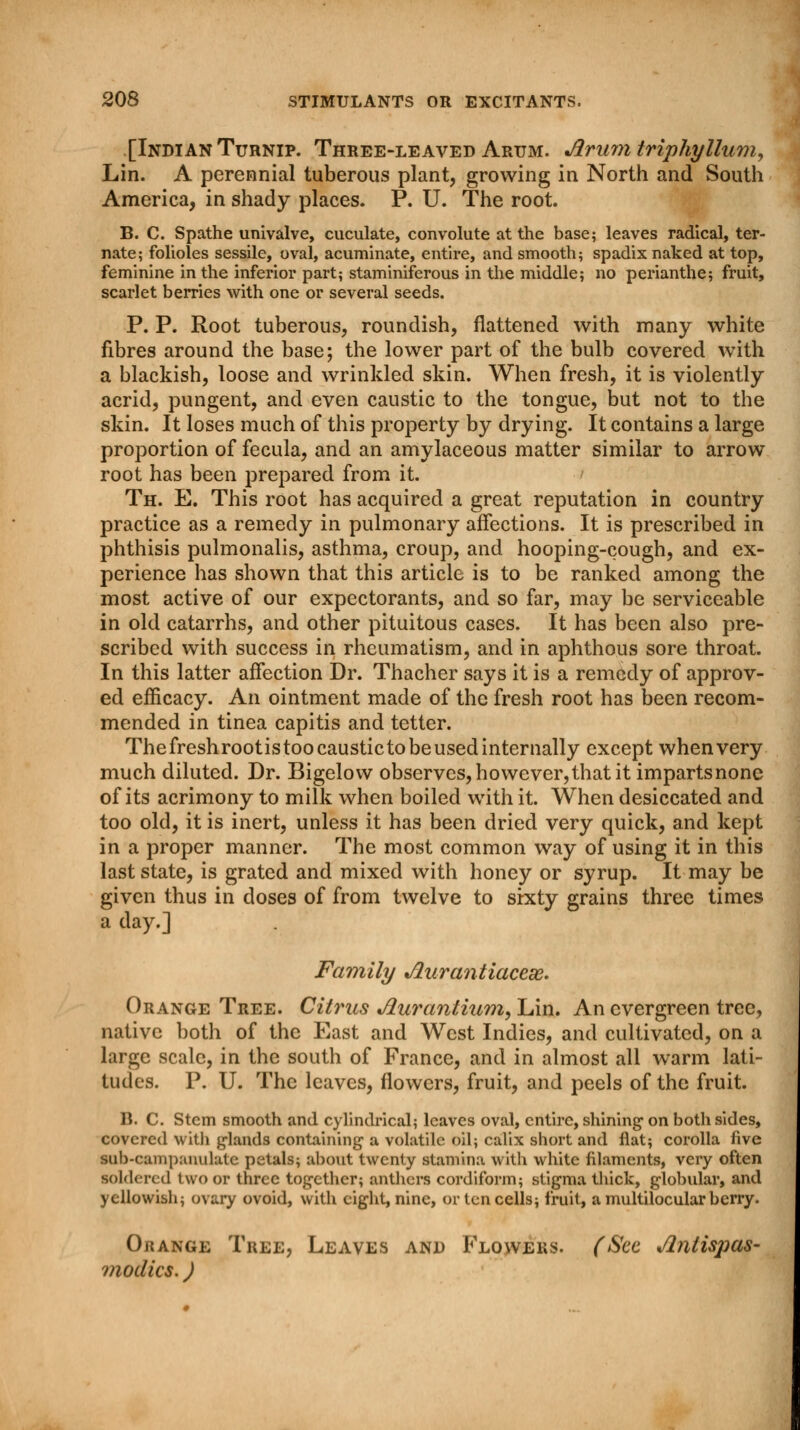 [Indian Turnip. Three-leaved Arum. Arum triphy Hum, Lin. A perennial tuberous plant, growing in North and South America, in shady places. P. U. The root. B. C. Spathe univalve, cuculate, convolute at the base; leaves radical, ter- nate; folioles sessile, oval, acuminate, entire, and smooth; spadix naked at top, feminine in the inferior part; staminiferous in the middle; no perianthe; fruit, scarlet berries with one or several seeds. P. P. Root tuberous, roundish, flattened with many white fibres around the base; the lower part of the bulb covered with a blackish, loose and wrinkled skin. When fresh, it is violently acrid, pungent, and even caustic to the tongue, but not to the skin. It loses much of this property by drying. It contains a large proportion of fecula, and an amylaceous matter similar to arrow root has been prepared from it. Th. E. This root has acquired a great reputation in country practice as a remedy in pulmonary affections. It is prescribed in phthisis pulmonalis, asthma, croup, and hooping-cough, and ex- perience has shown that this article is to be ranked among the most active of our expectorants, and so far, may be serviceable in old catarrhs, and other pituitous cases. It has been also pre- scribed with success in rheumatism, and in aphthous sore throat. In this latter affection Dr. Thacher says it is a remedy of approv- ed efficacy. An ointment made of the fresh root has been recom- mended in tinea capitis and tetter. The fresh rootis too caustic to be used internally except when very much diluted. Dr. Bigelow observes, however, that it imparts none of its acrimony to milk when boiled with it. When desiccated and too old, it is inert, unless it has been dried very quick, and kept in a proper manner. The most common way of using it in this last state, is grated and mixed with honey or syrup. It may be given thus in doses of from twelve to sixty grains three times a day.] Family Jlurantiaceai. Orange Tree. Citrus Aurantium, Lin. An evergreen tree, native both of the East and West Indies, and cultivated, on a large scale, in the south of France, and in almost all warm lati- tudes. P. U. The leaves, flowers, fruit, and peels of the fruit. B. C. Stem smooth and cylindrical; leaves oval, entire, shining on both sides, covered with glands containing a volatile oil; calix short and flat; corolla five sub-eampanulate petals; about twenty stamina with white filaments, very often ■oldered two or three together; anthers cordiform; stigma thick, globular, and yellowish; ovary ovoid, with eight, nine, or ten cells; fruit, amultilocularberry. Orange Tree, Leaves and Flowers. (Sec Antispas- modics. )