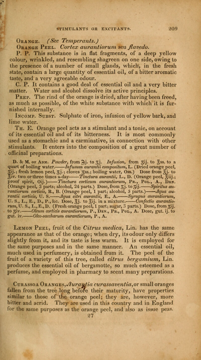 Orange. (See Temperants.) Orange Peel. Cortex aurantiorum seu flavedo. P. P. This substance is in flat fragments, of a deep yellow colour, wrinkled, and resembling shagreen on one side, owing to the presence of a number of small glands, which, in the fresh state, contain a large quantity of essential oil, of a bitter aromatic taste, and a very agreeable odour. C. P. It contains a good deal of essential oil and a very bitter matter. Water and alcohol dissolve its active principles. Prep. The rind of the orange is dried, after having been freed, as much as possible, of the white substance with which it is fur- nished internally. Incomp. Subst. Sulphate of iron, infusion of yellow bark, and lime water. Th. E. Orange peel acts as a stimulant and a tonic, on account of its essential oil and of its bitterness. It is most commonly used as a stomachic and a carminative, in connection with other stimulants. It enters into the composition of a great number of officinal preparations. D. & M. of Adm. Powder, from 9j. to £j. Infusion, from gij. to ^ss. to a quart of boiling water. Infusum aurantii compositum, L. (Dried orange peel, fij.; fresh lemon peel, gj.; cloves gss.; boiling water, Oss.) Dose from ^j. to iv. two or three times a-day Tinctura aurantii, L., D. (Orange peel, Jjiij.; proof spirit, Oij.) Tinctura corticum aurantiorum, Pa., Pol., A., Den. (Orange peel, 3 parts; alcohol, 24 parts.) Dose, from gj. to^ij. Spiritus au- rantiorum corticis, R., B. (Orange peel, 1 part; alcohol, 5 parts.) Aqua au- rantii aortitis, U. S. Aqua citri aurantii, E., A. Syrupus aurantiorum, U. S., L., E., D., P., 8cc. Dose, ^j. to ^ij. in a mixture. Confectio aurantio- rum, U. S., L., E., D. (Fresh orange peel, 1 part; sugar, 3 parts.) Dose, from gij. to giv. Oleum corticis aurantiorum, P., Den., Pb., Pol., A. Dose, gut. ij. to gut. iv. Oleosaccharum aurantiorum, P., A, Lemon Peel, fruit of the Citrus medica, Lin. has the same appearance as that of the orange; when dry, its odour only differs slightly from it, and its taste is less warm. It is employed for the same purposes and in the same manner. An essential oil, much used in perfumery, is obtained from it. The peel of the fruit of a variety of this tree, called citrus bergamium, Lin. produces the essential oil of bergamotte, so much esteemed as a perfume, and employed in pharmacy to scent many preparations. Curassoa 0ranges,Jlurantia curassaventia,or small oranges fallen from the tree long before their maturity, have properties similar to those of tne orange peel; they are, however, more bitter and acrid. They are used in this country and in England for the same purposes as the orange peel, and also as issue peas. 27