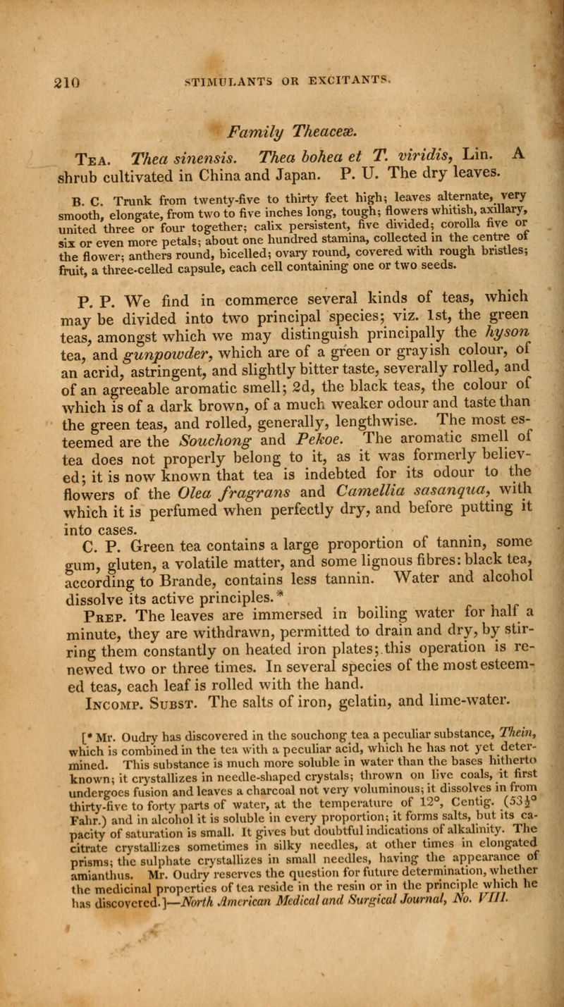 Family Theacese. Tea. Thea sinensis. Thea bohea et T viridis, Lin. A shrub cultivated in China and Japan. P. U. The dry leaves. B. C. Trunk from twenty-five to thirty feet high; leaves alternate, very smooth, elongate, from two to five inches long, tough; flowers whitish, axillary, united three or four together; calix persistent, five divided; corolla live or six or even more petals; about one hundred stamina, collected in the centre ot the flower; anthers round, bicelled; ovary round, covered with rough bristles; fruit, a three-celled capsule, each cell containing one or two seeds. P. P. We find in commerce several kinds of teas, which may be divided into two principal species; viz. 1st, the green teas, amongst which we may distinguish principally the hyson tea, and gunpowder, which are of a green or grayish colour, of an acrid, astringent, and slightly bitter taste, severally rolled, and of an agreeable aromatic smell; 2d, the black teas, the colour of which is of a dark brown, of a much weaker odour and taste than the green teas, and rolled, generally, lengthwise. The most es- teemed are the Souchong and Pekoe. The aromatic smell of tea does not properly belong to it, as it was formerly believ- ed; it is now known that tea is indebted for its odour to the flowers of the Olea fragrans and Camellia sasanqua, with which it is perfumed when perfectly dry, and before putting it into cases. C. P. Green tea contains a large proportion of tannin, some gum, gluten, a volatile matter, and some lignous fibres: black tea, according to Brande, contains less tannin. Water and alcohol dissolve its active principles.* Prep. The leaves are immersed in boiling water for half a minute, they are withdrawn, permitted to drain and dry, by stir- ring them constantly on heated iron plates; this operation is re- newed two or three times. In several species of the most esteem- ed teas, each leaf is rolled with the hand. Incomp. Subst. The salts of iron, gelatin, and lime-water. [• Mr. Oudry has discovered in the souchong tea a peculiar substance, Tliein, which is combined in the tea with a peculiar acid, which he has not yet deter- mined. This substance is much more soluble in water than the bases hitherto known; it crystallizes in needle-shaped crystals; thrown on live coals, it first undergoes fusion and leaves a charcoal not very voluminous; it dissolves infrom thirty-five to forty parts of water, at the temperature of 12°, Centig. (53& Fahr.) and in alcohol it is soluble in every proportion; it forms salts, but its ca- pacity of saturation is small. It gives but doubtful indications of alkalinity. The citrate crystallizes sometimes in silky needles, at other times in elongated prisms; the sulphate crystallizes in small needles, having the appearance ot amianthus. Mr. Oudry reserves the question for future determination, whether the medicinal properties of tea reside in the resin or in the principle which he has discovered.]—North American Medical and Sur^kalJournal, No. VIIL
