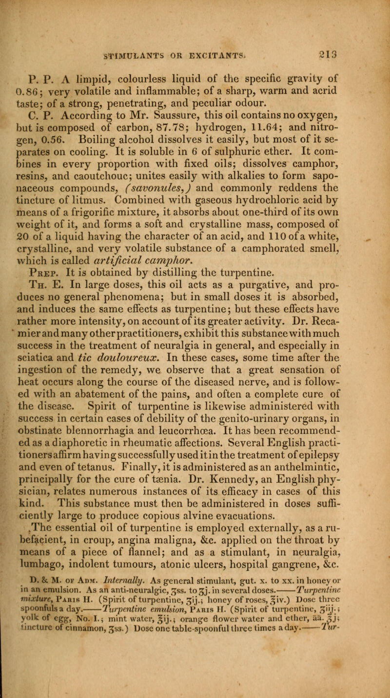 P. P. A limpid, colourless liquid of the specific gravity of 0.86; very volatile and inflammable; of a sharp, warm and acrid taste; of a strong, penetrating, and peculiar odour. C. P. According to Mr. Saussure, this oil contains no oxygen, but is composed of carbon, 87.78; hydrogen, 11.64; and nitro- gen, 0.56. Boiling alcohol dissolves it easily, but most of it se- parates on cooling. It is soluble in 6 of sulphuric ether. It com- bines in every proportion with fixed oils; dissolves camphor, resins, and caoutchouc; unites easily with alkalies to form sapo- naceous compounds, (savonules,) and commonly reddens the tincture of litmus. Combined with gaseous hydrochloric acid by means of a frigorific mixture, it absorbs about one-third of its own weight of it, and forms a soft and crystalline mass, composed of 20 of a liquid having the character of an acid, and 110 of a white, crystalline, and very volatile substance of a camphorated smell, which is called artificial camphor. Prep. It is obtained by distilling the turpentine. Th. E. In large doses, this oil acts as a purgative, and pro- duces no general phenomena; but in small doses it is absorbed, and induces the same effects as turpentine; but these effects have rather more intensity, on account of its greater activity. Dr. Reca- mier and many other practitioners, exhibit this substance with much success in the treatment of neuralgia in general, and especially in sciatica and tic douloureux. In these cases, some time after the ingestion of the remedy, we observe that a great sensation of heat occurs along the course of the diseased nerve, and is follow- ed with an abatement of the pains, and often a complete cure of the disease. Spirit of turpentine is likewise administered with success in certain cases of debility of the genito-urinary organs, in obstinate blennorrhagia and leucorrhoea. It has been recommend- ed as a diaphoretic in rheumatic affections. Several English practi- tioners affirm having successfully used itin the treatment of epilepsy and even of tetanus. Finally, it is administered as an anthelmintic, principally for the cure of taenia. Dr. Kennedy, an English phy- sician, relates numerous instances of its efficacy in cases of this kind. This substance must then be administered in doses suffi- ciently large to produce copious alvine evacuations. .The essential oil of turpentine is employed externally, as a ru- befacient, in croup, angina maligna, &c. applied on the throat by means of a piece of flannel; and as a stimulant, in neuralgia, lumbago, indolent tumours, atonic ulcers, hospital gangrene, &c. D. & M. of Adm. Internally. As general stimulant, gut. x. to xx. in honey or in an emulsion. As an anti-neuralgic, gss. to^j. in several doses. Turpentine mixture, Paris II. (Spirit of turpentine, ^ij.; honey of roses, ^iv.) Dose three spoonfuls a clay. Turpentine emulsion, Paris II. (Spirit of turpentine, gin.j yolk of egg, No. I.; mint water, ^ij.; orange flower water and ether, aa^ ,^j; <incture of cinnamon, ^ss.) Dose one table-spoonful three times aday. 'Lur-