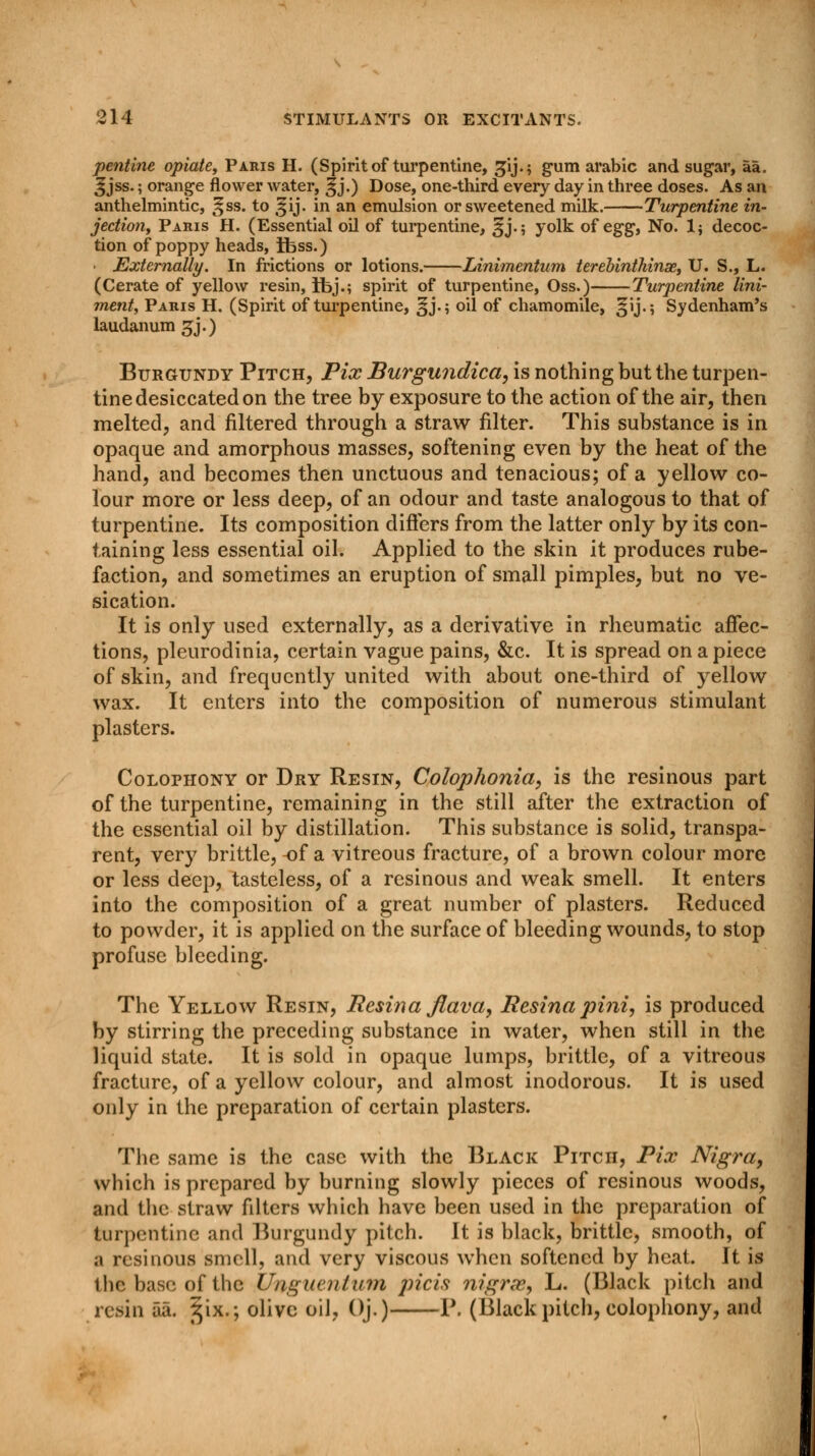 pentine opiate, Paris H. (Spirit of turpentine, gij.; gum arabic and sugar, aa. 3jss.; orange flower water, ^j.) Dose, one-third every day in three doses. As an anthelmintic, =§ss. to 31J. in an emulsion or sweetened milk. Turpentine in- jection, Paris H. (Essential oil of turpentine, 3J.; yolk of egg, No. 1; decoc- tion of poppy heads, ifess.) • Externally. In frictions or lotions. Linimentum terebintkinae, U. S., L. (Cerate of yellow resin, ibj.; spirit of turpentine, Oss.) Turpentine lini- ment, Paris H. (Spirit of turpentine, §j.; oil of chamomile, §ij.; Sydenham's laudanum gj.) Burgundy Pitch, Pix Burgundicci, is nothing but the turpen- tine desiccated on the tree by exposure to the action of the air, then melted, and filtered through a straw filter. This substance is in opaque and amorphous masses, softening even by the heat of the hand, and becomes then unctuous and tenacious; of a yellow co- lour more or less deep, of an odour and taste analogous to that of turpentine. Its composition differs from the latter only by its con- taining less essential oil. Applied to the skin it produces rube- faction, and sometimes an eruption of small pimples, but no ve- sication. It is only used externally, as a derivative in rheumatic affec- tions, pleurodinia, certain vague pains, &c. It is spread on a piece of skin, and frequently united with about one-third of yellow wax. It enters into the composition of numerous stimulant plasters. Colophony or Dry Resin, Colophonici, is the resinous part of the turpentine, remaining in the still after the extraction of the essential oil by distillation. This substance is solid, transpa- rent, very brittle, -of a vitreous fracture, of a brown colour more or less deep, tasteless, of a resinous and weak smell. It enters into the composition of a great number of plasters. Reduced to powder, it is applied on the surface of bleeding wounds, to stop profuse bleeding. The Yellow Resin, Resina flava, Resina pint, is produced by stirring the preceding substance in water, when still in the liquid state. It is sold in opaque lumps, brittle, of a vitreous fracture, of a yellow colour, and almost inodorous. It is used only in the preparation of certain plasters. The same is the case with the Black Pitch, Pix Nigra, which is prepared by burning slowly pieces of resinous woods, and the straw filters which have been used in the preparation of turpentine and Burgundy pitch. It is black, brittle, smooth, of a resinous smell, and very viscous when softened by heat. It is 1 lie base of the Unguenlitm jricis nigrae, L. (Black pitch and resin aa. ^ix.; olive oil, Oj.) P. (Black pitch, colophony, and
