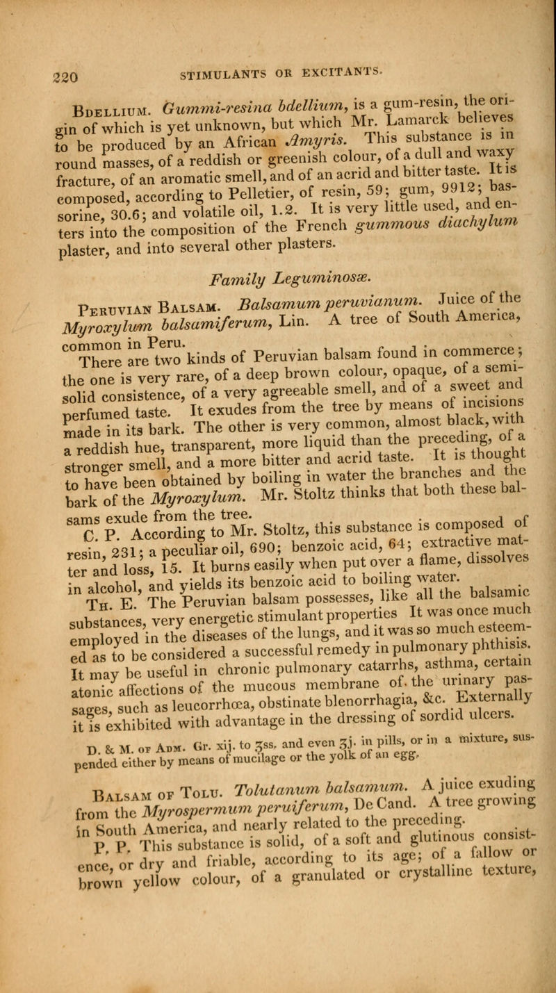 Bdellium. Gummi-resina bdellium, is a gum-resin, the ori- gin of which is yet unknown, but which Mr Lamarck believe. I be produced by an African Amyris Tins substance «, m round masses, of a reddish or greenish colour, of adull **«%T fracture, of an aromatic smell, and of an acrul and bitter taste It s comnosed according to Pelletier, of resin, 59; gum, 9912, bas- sorine 30 6; a°nd volatile oil, 1.2. It is very little used, and en- tersTnto the composition of the French gummous diachylum plaster, and into several other plasters. Family Leguminosx. Peruvian Balsam. Balsamum peruvianum. Juice of the Mlro^yluZ balsami/erum, Lin. A tree of South America, C0There Ire^wo'kinds of Peruvian balsam found in commerces the one is ve y rare, of a deep brown colour, opaque, of a semi- ™L consignee, of a very agreeable smell, and of a sweet and rmmeST It exude! fr°om the tree by means of incisions made in its bark. The other is very common, almost black, with  CS rtSSng toMr. Stoltz, this substance is composed of rPsin 231 apecuLoil,690; benzoic acid, 64; extractive mat, e nd oss? [Tit burn's easily when put over a flame, dissolves in alcohol and yields its benzoic acid to boiling water. _ Th E The Peruvian balsam possesses, like all the balsamic substances very energetic stimulant properties It was once much em^oyed in t^e diseases of thelungs, and it wa. so ***«*£ ed as to be considered a successful remedy in pulmonary phthisis. Umav be useful in chronic pulmonary catarrhs, asthma, certain oni/affLtiotof the muJus membrane, of;the urmary^ saees such as leucorrhcca, obstinate Menorrhagia, &c. Externally kfs exhibited with advantage in the dressing of sordid ulcers. D & M or Adm. Gr. xij. to 3ss, and even g to pill* « in a mixture, sus- pended^her by means of mue'uage or the yolk of an egg. TUtsamofTolu. Tolutanum balsamum. A juice exuding from thMyrospermum peruiferum, Do Caod. A tree growing